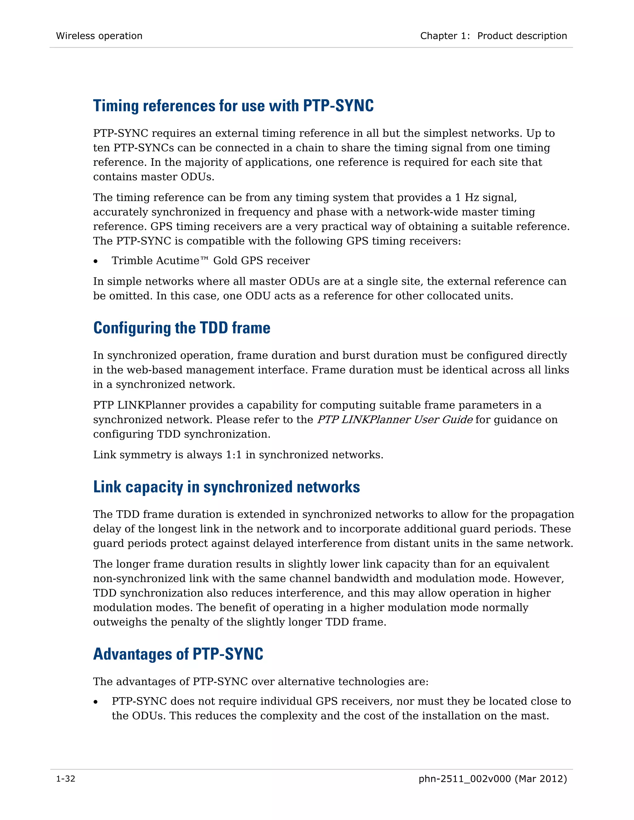 Wireless operation                                                   Chapter 1: Product description




       Timing references for use with PTP-SYNC
       PTP-SYNC requires an external timing reference in all but the simplest networks. Up to
       ten PTP-SYNCs can be connected in a chain to share the timing signal from one timing
       reference. In the majority of applications, one reference is required for each site that
       contains master ODUs.
       The timing reference can be from any timing system that provides a 1 Hz signal,
       accurately synchronized in frequency and phase with a network-wide master timing
       reference. GPS timing receivers are a very practical way of obtaining a suitable reference.
       The PTP-SYNC is compatible with the following GPS timing receivers:
       •   Trimble Acutime™ Gold GPS receiver

       In simple networks where all master ODUs are at a single site, the external reference can
       be omitted. In this case, one ODU acts as a reference for other collocated units.


       Configuring the TDD frame
       In synchronized operation, frame duration and burst duration must be configured directly
       in the web-based management interface. Frame duration must be identical across all links
       in a synchronized network.
       PTP LINKPlanner provides a capability for computing suitable frame parameters in a
       synchronized network. Please refer to the PTP LINKPlanner User Guide for guidance on
       configuring TDD synchronization.
       Link symmetry is always 1:1 in synchronized networks.


       Link capacity in synchronized networks
       The TDD frame duration is extended in synchronized networks to allow for the propagation
       delay of the longest link in the network and to incorporate additional guard periods. These
       guard periods protect against delayed interference from distant units in the same network.
       The longer frame duration results in slightly lower link capacity than for an equivalent
       non-synchronized link with the same channel bandwidth and modulation mode. However,
       TDD synchronization also reduces interference, and this may allow operation in higher
       modulation modes. The benefit of operating in a higher modulation mode normally
       outweighs the penalty of the slightly longer TDD frame.


       Advantages of PTP-SYNC
       The advantages of PTP-SYNC over alternative technologies are:
       •   PTP-SYNC does not require individual GPS receivers, nor must they be located close to
           the ODUs. This reduces the complexity and the cost of the installation on the mast.




1-32                                                                 phn-2511_002v000 (Mar 2012)
 