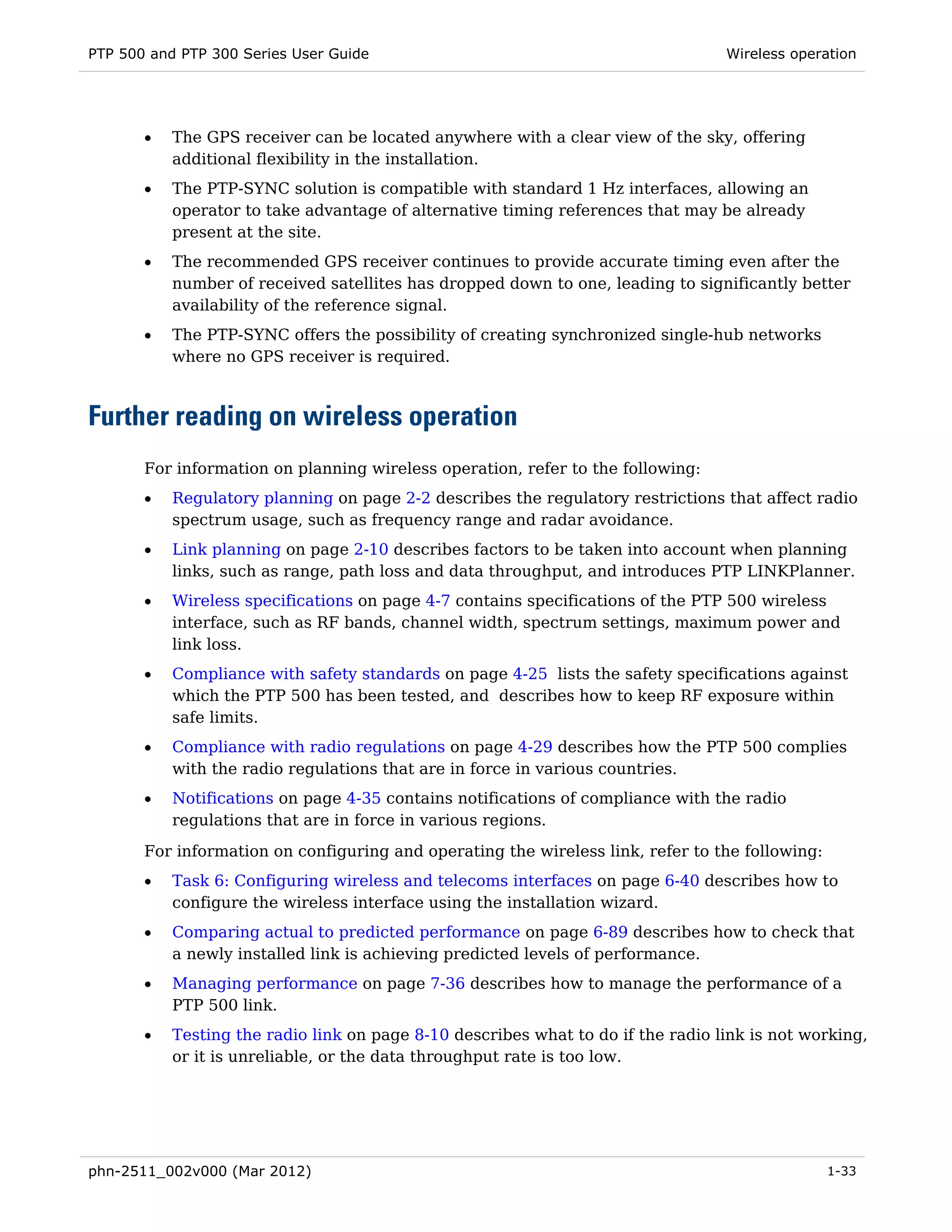 PTP 500 and PTP 300 Series User Guide                                             Wireless operation




       •   The GPS receiver can be located anywhere with a clear view of the sky, offering
           additional flexibility in the installation.
       •   The PTP-SYNC solution is compatible with standard 1 Hz interfaces, allowing an
           operator to take advantage of alternative timing references that may be already
           present at the site.
       •   The recommended GPS receiver continues to provide accurate timing even after the
           number of received satellites has dropped down to one, leading to significantly better
           availability of the reference signal.
       •   The PTP-SYNC offers the possibility of creating synchronized single-hub networks
           where no GPS receiver is required.



Further reading on wireless operation
       For information on planning wireless operation, refer to the following:
       •   Regulatory planning on page 2-2 describes the regulatory restrictions that affect radio
           spectrum usage, such as frequency range and radar avoidance.
       •   Link planning on page 2-10 describes factors to be taken into account when planning
           links, such as range, path loss and data throughput, and introduces PTP LINKPlanner.
       •   Wireless specifications on page 4-7 contains specifications of the PTP 500 wireless
           interface, such as RF bands, channel width, spectrum settings, maximum power and
           link loss.
       •   Compliance with safety standards on page 4-25 lists the safety specifications against
           which the PTP 500 has been tested, and describes how to keep RF exposure within
           safe limits.
       •   Compliance with radio regulations on page 4-29 describes how the PTP 500 complies
           with the radio regulations that are in force in various countries.
       •   Notifications on page 4-35 contains notifications of compliance with the radio
           regulations that are in force in various regions.
       For information on configuring and operating the wireless link, refer to the following:
       •   Task 6: Configuring wireless and telecoms interfaces on page 6-40 describes how to
           configure the wireless interface using the installation wizard.
       •   Comparing actual to predicted performance on page 6-89 describes how to check that
           a newly installed link is achieving predicted levels of performance.
       •   Managing performance on page 7-36 describes how to manage the performance of a
           PTP 500 link.
       •   Testing the radio link on page 8-10 describes what to do if the radio link is not working,
           or it is unreliable, or the data throughput rate is too low.




phn-2511_002v000 (Mar 2012)                                                                      1-33
 
