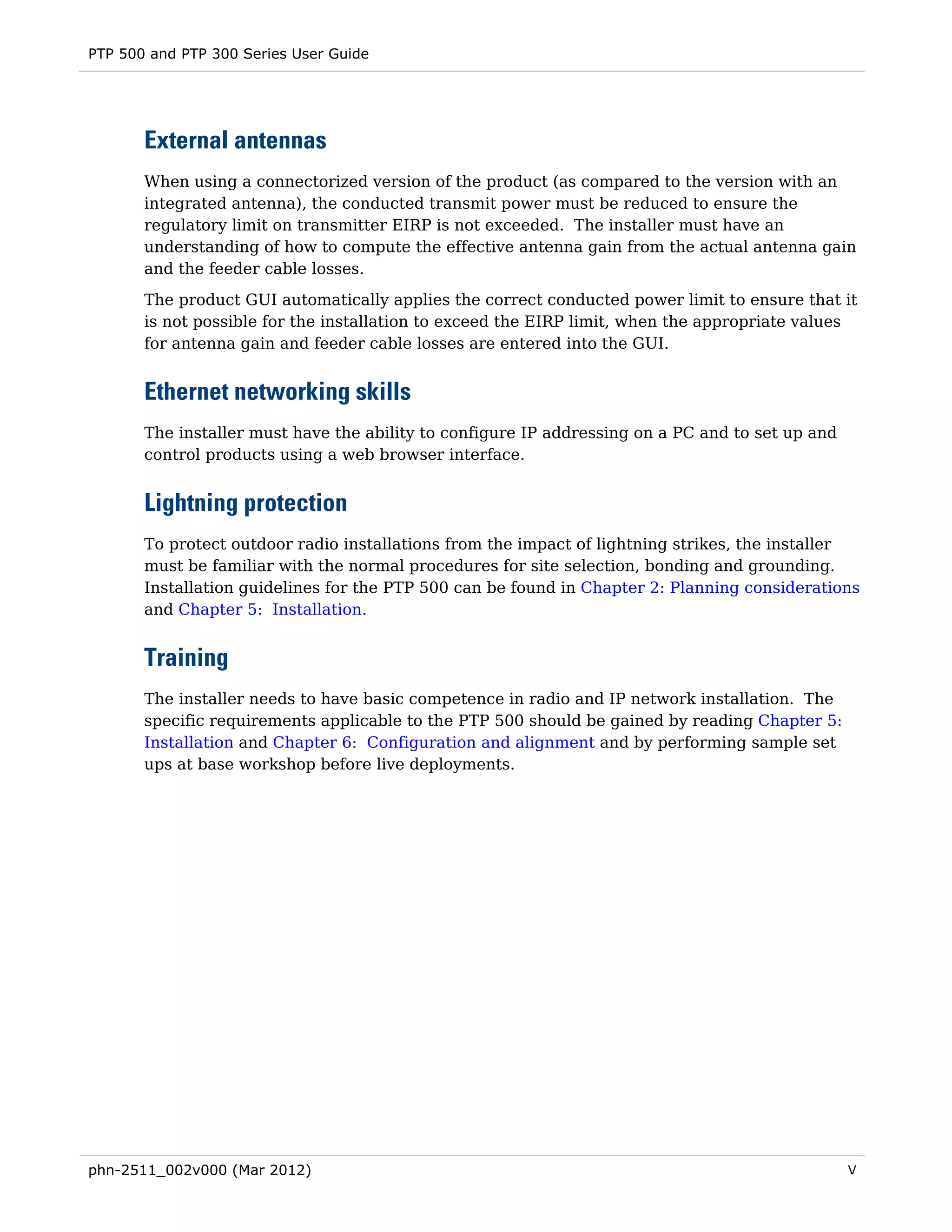 PTP 500 and PTP 300 Series User Guide




       External antennas
       When using a connectorized version of the product (as compared to the version with an
       integrated antenna), the conducted transmit power must be reduced to ensure the
       regulatory limit on transmitter EIRP is not exceeded. The installer must have an
       understanding of how to compute the effective antenna gain from the actual antenna gain
       and the feeder cable losses.
       The product GUI automatically applies the correct conducted power limit to ensure that it
       is not possible for the installation to exceed the EIRP limit, when the appropriate values
       for antenna gain and feeder cable losses are entered into the GUI.


       Ethernet networking skills
       The installer must have the ability to configure IP addressing on a PC and to set up and
       control products using a web browser interface.


       Lightning protection
       To protect outdoor radio installations from the impact of lightning strikes, the installer
       must be familiar with the normal procedures for site selection, bonding and grounding.
       Installation guidelines for the PTP 500 can be found in Chapter 2: Planning considerations
       and Chapter 5: Installation.


       Training
       The installer needs to have basic competence in radio and IP network installation. The
       specific requirements applicable to the PTP 500 should be gained by reading Chapter 5:
       Installation and Chapter 6: Configuration and alignment and by performing sample set
       ups at base workshop before live deployments.




phn-2511_002v000 (Mar 2012)                                                                       V
 