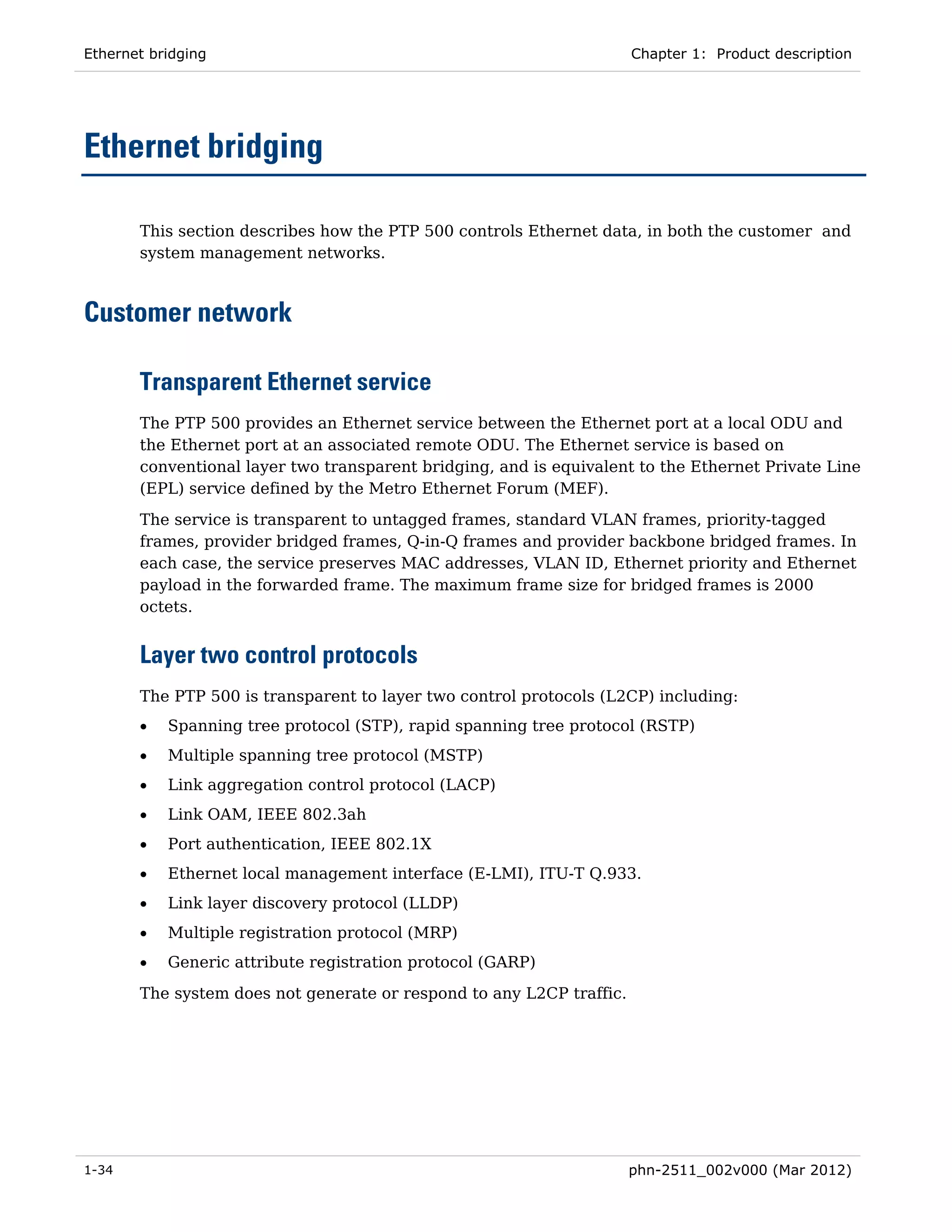 Ethernet bridging                                                     Chapter 1: Product description




Ethernet bridging

       This section describes how the PTP 500 controls Ethernet data, in both the customer and
       system management networks.



Customer network

       Transparent Ethernet service
       The PTP 500 provides an Ethernet service between the Ethernet port at a local ODU and
       the Ethernet port at an associated remote ODU. The Ethernet service is based on
       conventional layer two transparent bridging, and is equivalent to the Ethernet Private Line
       (EPL) service defined by the Metro Ethernet Forum (MEF).

       The service is transparent to untagged frames, standard VLAN frames, priority-tagged
       frames, provider bridged frames, Q-in-Q frames and provider backbone bridged frames. In
       each case, the service preserves MAC addresses, VLAN ID, Ethernet priority and Ethernet
       payload in the forwarded frame. The maximum frame size for bridged frames is 2000
       octets.


       Layer two control protocols
       The PTP 500 is transparent to layer two control protocols (L2CP) including:
       •   Spanning tree protocol (STP), rapid spanning tree protocol (RSTP)
       •   Multiple spanning tree protocol (MSTP)
       •   Link aggregation control protocol (LACP)
       •   Link OAM, IEEE 802.3ah
       •   Port authentication, IEEE 802.1X
       •   Ethernet local management interface (E-LMI), ITU-T Q.933.
       •   Link layer discovery protocol (LLDP)
       •   Multiple registration protocol (MRP)
       •   Generic attribute registration protocol (GARP)

       The system does not generate or respond to any L2CP traffic.




1-34                                                                  phn-2511_002v000 (Mar 2012)
 
