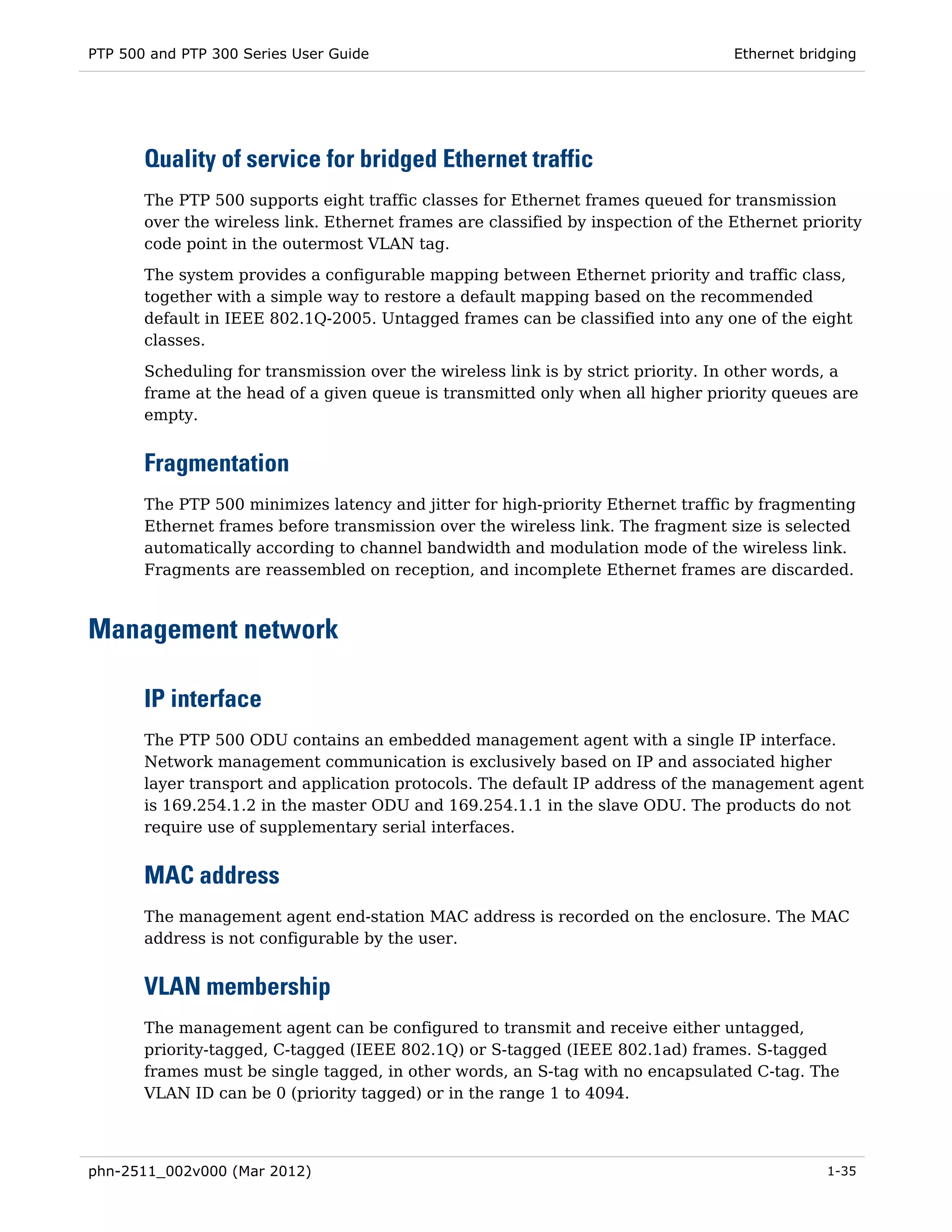 PTP 500 and PTP 300 Series User Guide                                              Ethernet bridging




       Quality of service for bridged Ethernet traffic
       The PTP 500 supports eight traffic classes for Ethernet frames queued for transmission
       over the wireless link. Ethernet frames are classified by inspection of the Ethernet priority
       code point in the outermost VLAN tag.
       The system provides a configurable mapping between Ethernet priority and traffic class,
       together with a simple way to restore a default mapping based on the recommended
       default in IEEE 802.1Q-2005. Untagged frames can be classified into any one of the eight
       classes.

       Scheduling for transmission over the wireless link is by strict priority. In other words, a
       frame at the head of a given queue is transmitted only when all higher priority queues are
       empty.


       Fragmentation
       The PTP 500 minimizes latency and jitter for high-priority Ethernet traffic by fragmenting
       Ethernet frames before transmission over the wireless link. The fragment size is selected
       automatically according to channel bandwidth and modulation mode of the wireless link.
       Fragments are reassembled on reception, and incomplete Ethernet frames are discarded.



Management network

       IP interface
       The PTP 500 ODU contains an embedded management agent with a single IP interface.
       Network management communication is exclusively based on IP and associated higher
       layer transport and application protocols. The default IP address of the management agent
       is 169.254.1.2 in the master ODU and 169.254.1.1 in the slave ODU. The products do not
       require use of supplementary serial interfaces.


       MAC address
       The management agent end-station MAC address is recorded on the enclosure. The MAC
       address is not configurable by the user.


       VLAN membership
       The management agent can be configured to transmit and receive either untagged,
       priority-tagged, C-tagged (IEEE 802.1Q) or S-tagged (IEEE 802.1ad) frames. S-tagged
       frames must be single tagged, in other words, an S-tag with no encapsulated C-tag. The
       VLAN ID can be 0 (priority tagged) or in the range 1 to 4094.



phn-2511_002v000 (Mar 2012)                                                                    1-35
 