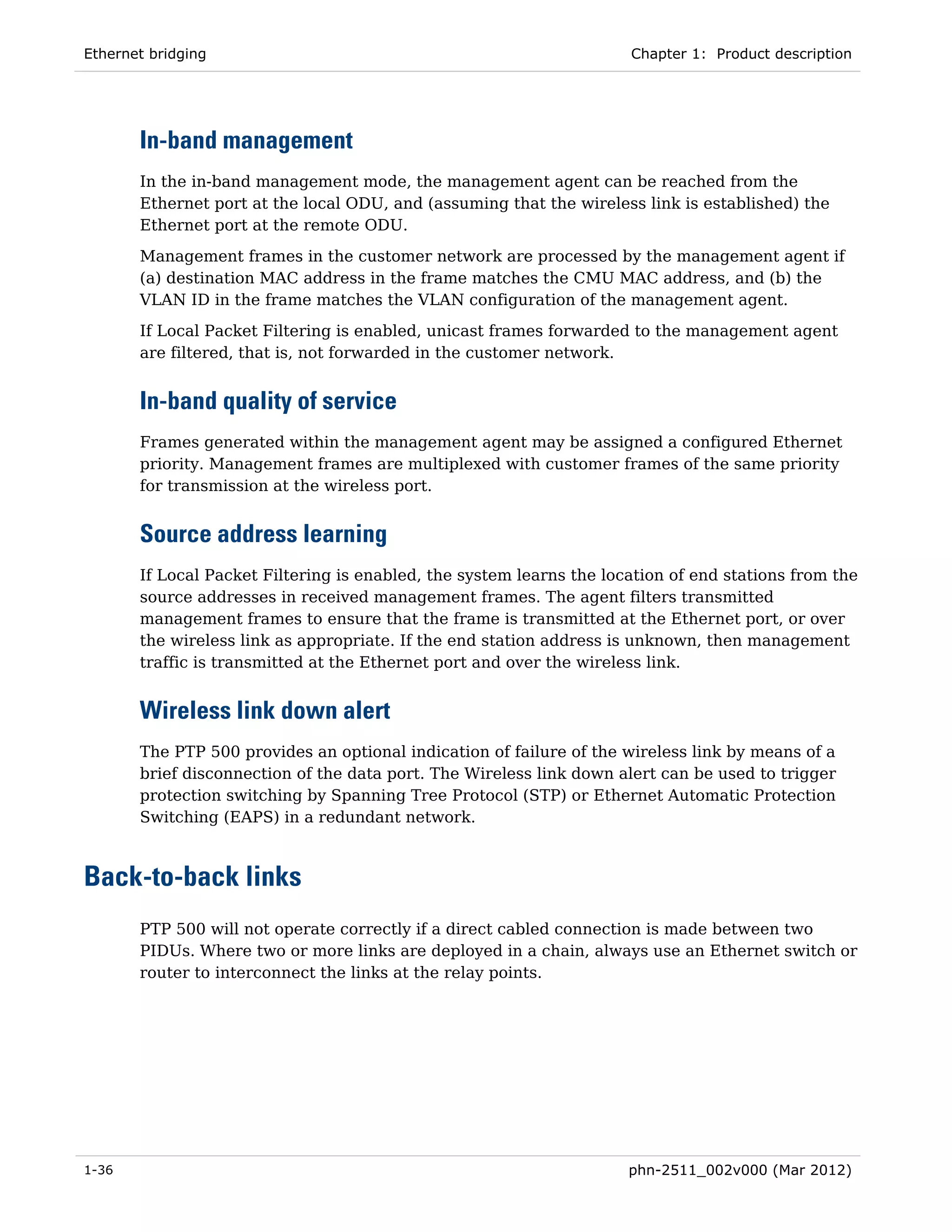 Ethernet bridging                                                     Chapter 1: Product description




       In-band management
       In the in-band management mode, the management agent can be reached from the
       Ethernet port at the local ODU, and (assuming that the wireless link is established) the
       Ethernet port at the remote ODU.
       Management frames in the customer network are processed by the management agent if
       (a) destination MAC address in the frame matches the CMU MAC address, and (b) the
       VLAN ID in the frame matches the VLAN configuration of the management agent.
       If Local Packet Filtering is enabled, unicast frames forwarded to the management agent
       are filtered, that is, not forwarded in the customer network.


       In-band quality of service
       Frames generated within the management agent may be assigned a configured Ethernet
       priority. Management frames are multiplexed with customer frames of the same priority
       for transmission at the wireless port.


       Source address learning
       If Local Packet Filtering is enabled, the system learns the location of end stations from the
       source addresses in received management frames. The agent filters transmitted
       management frames to ensure that the frame is transmitted at the Ethernet port, or over
       the wireless link as appropriate. If the end station address is unknown, then management
       traffic is transmitted at the Ethernet port and over the wireless link.


       Wireless link down alert
       The PTP 500 provides an optional indication of failure of the wireless link by means of a
       brief disconnection of the data port. The Wireless link down alert can be used to trigger
       protection switching by Spanning Tree Protocol (STP) or Ethernet Automatic Protection
       Switching (EAPS) in a redundant network.



Back-to-back links
       PTP 500 will not operate correctly if a direct cabled connection is made between two
       PIDUs. Where two or more links are deployed in a chain, always use an Ethernet switch or
       router to interconnect the links at the relay points.




1-36                                                                  phn-2511_002v000 (Mar 2012)
 