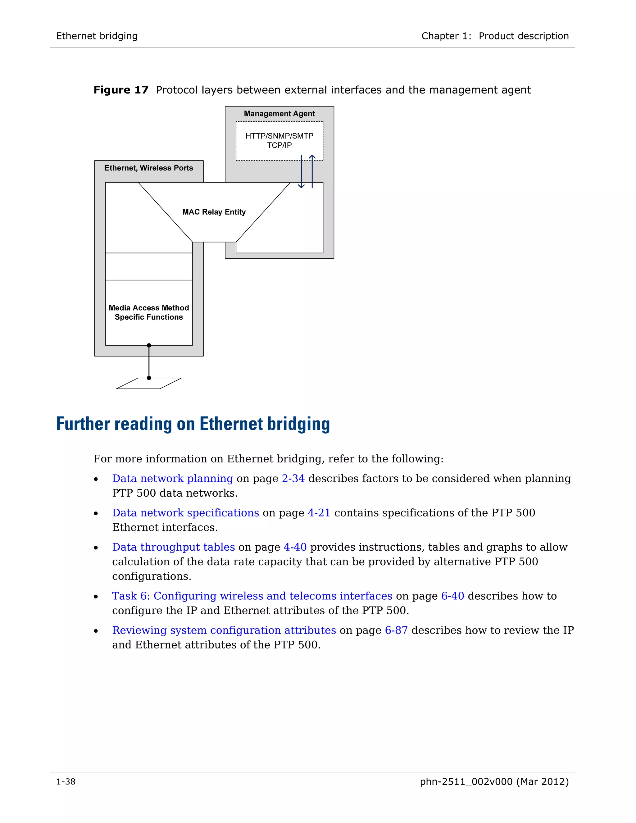 Ethernet bridging                                                   Chapter 1: Product description




       Figure 17 Protocol layers between external interfaces and the management agent




Further reading on Ethernet bridging
       For more information on Ethernet bridging, refer to the following:
       •   Data network planning on page 2-34 describes factors to be considered when planning
           PTP 500 data networks.
       •   Data network specifications on page 4-21 contains specifications of the PTP 500
           Ethernet interfaces.
       •   Data throughput tables on page 4-40 provides instructions, tables and graphs to allow
           calculation of the data rate capacity that can be provided by alternative PTP 500
           configurations.
       •   Task 6: Configuring wireless and telecoms interfaces on page 6-40 describes how to
           configure the IP and Ethernet attributes of the PTP 500.
       •   Reviewing system configuration attributes on page 6-87 describes how to review the IP
           and Ethernet attributes of the PTP 500.




1-38                                                                phn-2511_002v000 (Mar 2012)
 