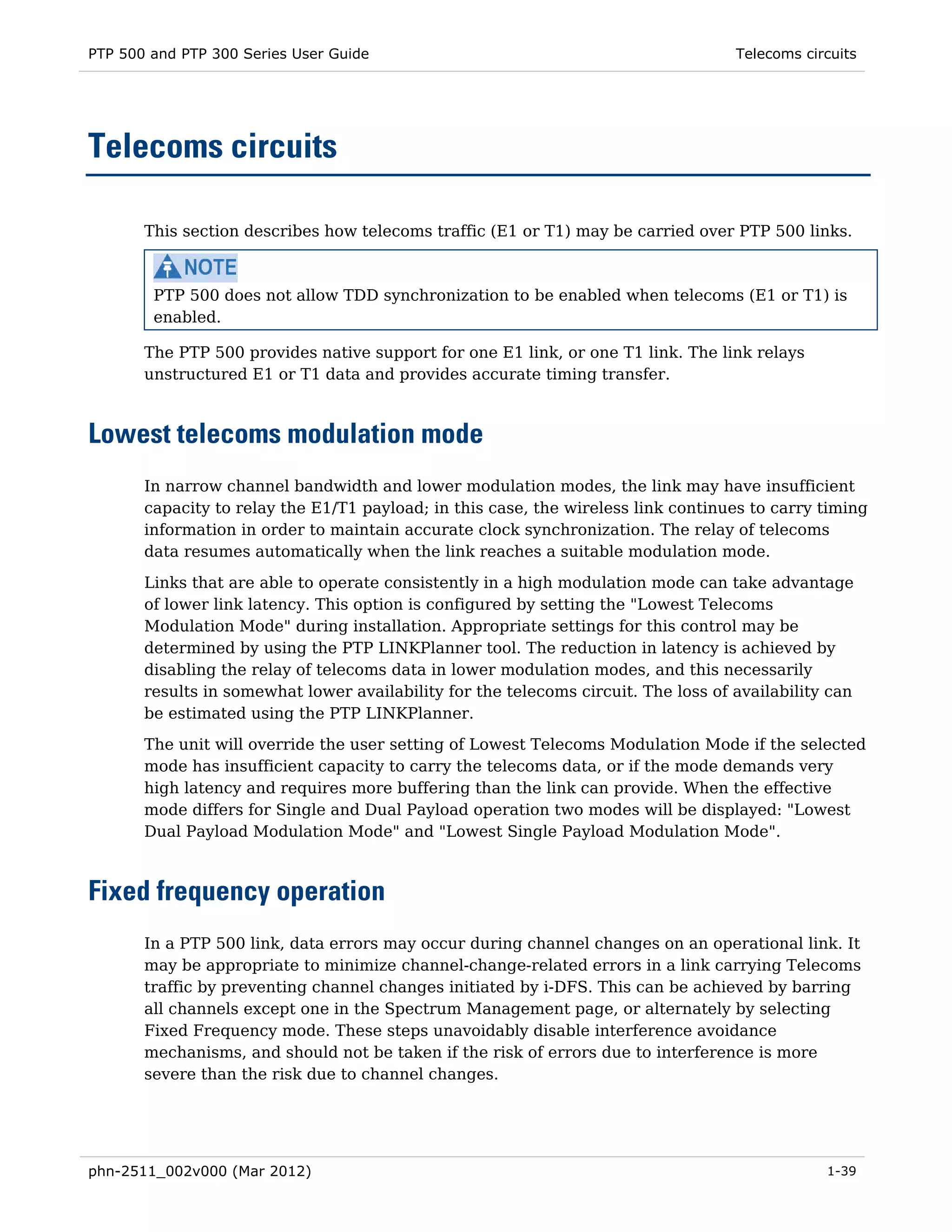 PTP 500 and PTP 300 Series User Guide                                               Telecoms circuits




Telecoms circuits

       This section describes how telecoms traffic (E1 or T1) may be carried over PTP 500 links.



        PTP 500 does not allow TDD synchronization to be enabled when telecoms (E1 or T1) is
        enabled.

       The PTP 500 provides native support for one E1 link, or one T1 link. The link relays
       unstructured E1 or T1 data and provides accurate timing transfer.



Lowest telecoms modulation mode
       In narrow channel bandwidth and lower modulation modes, the link may have insufficient
       capacity to relay the E1/T1 payload; in this case, the wireless link continues to carry timing
       information in order to maintain accurate clock synchronization. The relay of telecoms
       data resumes automatically when the link reaches a suitable modulation mode.

       Links that are able to operate consistently in a high modulation mode can take advantage
       of lower link latency. This option is configured by setting the "Lowest Telecoms
       Modulation Mode" during installation. Appropriate settings for this control may be
       determined by using the PTP LINKPlanner tool. The reduction in latency is achieved by
       disabling the relay of telecoms data in lower modulation modes, and this necessarily
       results in somewhat lower availability for the telecoms circuit. The loss of availability can
       be estimated using the PTP LINKPlanner.
       The unit will override the user setting of Lowest Telecoms Modulation Mode if the selected
       mode has insufficient capacity to carry the telecoms data, or if the mode demands very
       high latency and requires more buffering than the link can provide. When the effective
       mode differs for Single and Dual Payload operation two modes will be displayed: "Lowest
       Dual Payload Modulation Mode" and "Lowest Single Payload Modulation Mode".



Fixed frequency operation
       In a PTP 500 link, data errors may occur during channel changes on an operational link. It
       may be appropriate to minimize channel-change-related errors in a link carrying Telecoms
       traffic by preventing channel changes initiated by i-DFS. This can be achieved by barring
       all channels except one in the Spectrum Management page, or alternately by selecting
       Fixed Frequency mode. These steps unavoidably disable interference avoidance
       mechanisms, and should not be taken if the risk of errors due to interference is more
       severe than the risk due to channel changes.




phn-2511_002v000 (Mar 2012)                                                                     1-39
 