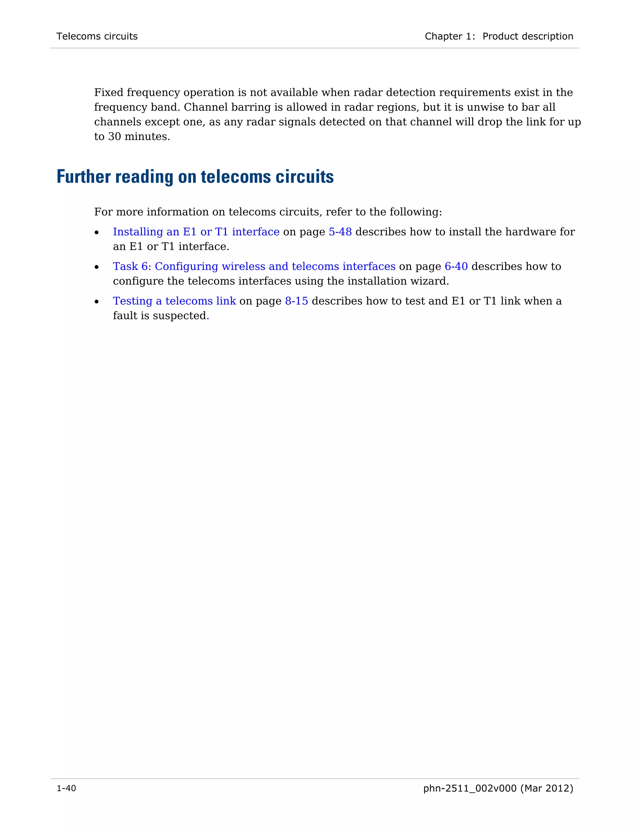 Telecoms circuits                                                    Chapter 1: Product description




       Fixed frequency operation is not available when radar detection requirements exist in the
       frequency band. Channel barring is allowed in radar regions, but it is unwise to bar all
       channels except one, as any radar signals detected on that channel will drop the link for up
       to 30 minutes.



Further reading on telecoms circuits
       For more information on telecoms circuits, refer to the following:
       •   Installing an E1 or T1 interface on page 5-48 describes how to install the hardware for
           an E1 or T1 interface.
       •   Task 6: Configuring wireless and telecoms interfaces on page 6-40 describes how to
           configure the telecoms interfaces using the installation wizard.
       •   Testing a telecoms link on page 8-15 describes how to test and E1 or T1 link when a
           fault is suspected.




1-40                                                                 phn-2511_002v000 (Mar 2012)
 