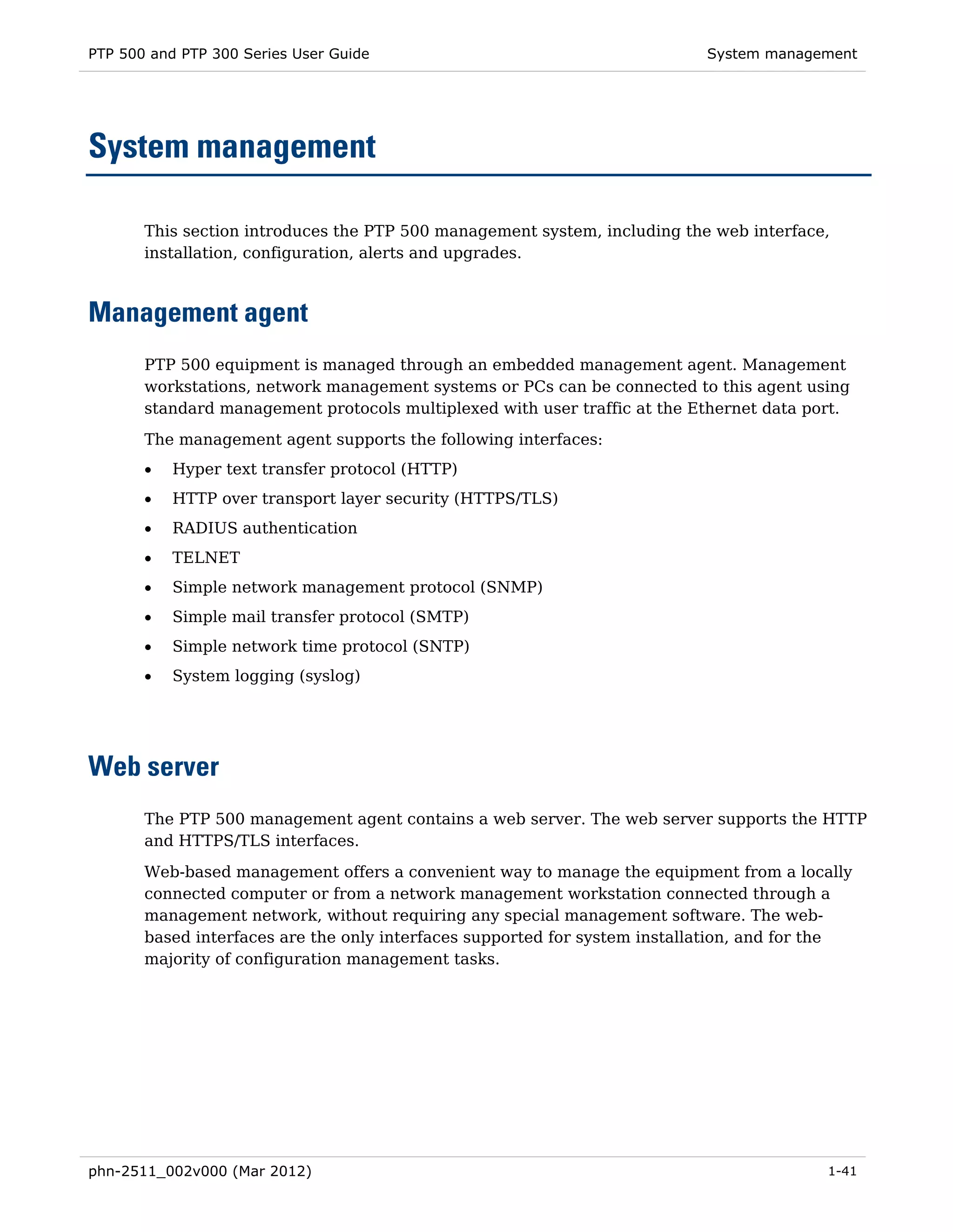 PTP 500 and PTP 300 Series User Guide                                       System management




System management

       This section introduces the PTP 500 management system, including the web interface,
       installation, configuration, alerts and upgrades.



Management agent
       PTP 500 equipment is managed through an embedded management agent. Management
       workstations, network management systems or PCs can be connected to this agent using
       standard management protocols multiplexed with user traffic at the Ethernet data port.
       The management agent supports the following interfaces:
       •   Hyper text transfer protocol (HTTP)
       •   HTTP over transport layer security (HTTPS/TLS)
       •   RADIUS authentication
       •   TELNET
       •   Simple network management protocol (SNMP)
       •   Simple mail transfer protocol (SMTP)
       •   Simple network time protocol (SNTP)
       •   System logging (syslog)




Web server
       The PTP 500 management agent contains a web server. The web server supports the HTTP
       and HTTPS/TLS interfaces.
       Web-based management offers a convenient way to manage the equipment from a locally
       connected computer or from a network management workstation connected through a
       management network, without requiring any special management software. The web-
       based interfaces are the only interfaces supported for system installation, and for the
       majority of configuration management tasks.




phn-2511_002v000 (Mar 2012)                                                                1-41
 
