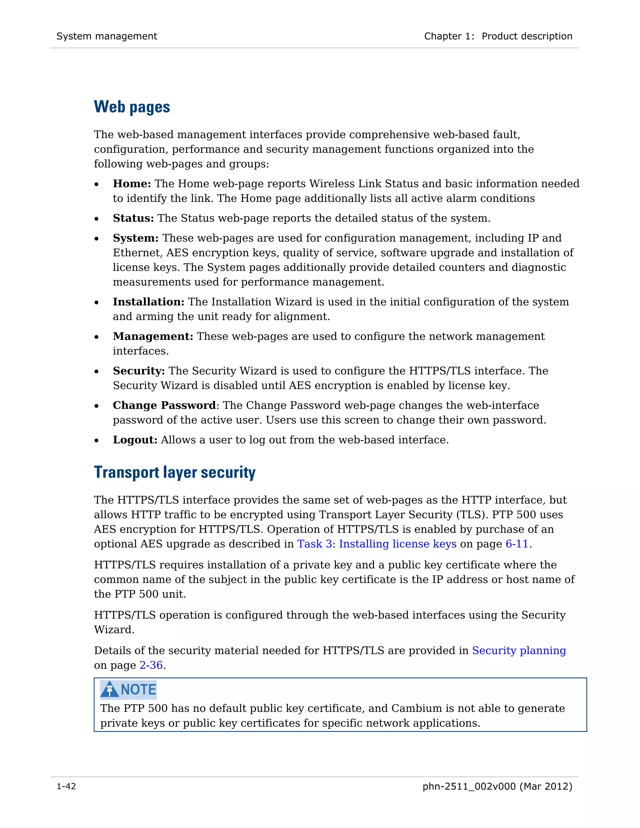 System management                                                        Chapter 1: Product description




       Web pages
       The web-based management interfaces provide comprehensive web-based fault,
       configuration, performance and security management functions organized into the
       following web-pages and groups:
       •     Home: The Home web-page reports Wireless Link Status and basic information needed
             to identify the link. The Home page additionally lists all active alarm conditions
       •     Status: The Status web-page reports the detailed status of the system.
       •     System: These web-pages are used for configuration management, including IP and
             Ethernet, AES encryption keys, quality of service, software upgrade and installation of
             license keys. The System pages additionally provide detailed counters and diagnostic
             measurements used for performance management.
       •     Installation: The Installation Wizard is used in the initial configuration of the system
             and arming the unit ready for alignment.
       •     Management: These web-pages are used to configure the network management
             interfaces.
       •     Security: The Security Wizard is used to configure the HTTPS/TLS interface. The
             Security Wizard is disabled until AES encryption is enabled by license key.
       •     Change Password: The Change Password web-page changes the web-interface
             password of the active user. Users use this screen to change their own password.
       •     Logout: Allows a user to log out from the web-based interface.


       Transport layer security
       The HTTPS/TLS interface provides the same set of web-pages as the HTTP interface, but
       allows HTTP traffic to be encrypted using Transport Layer Security (TLS). PTP 500 uses
       AES encryption for HTTPS/TLS. Operation of HTTPS/TLS is enabled by purchase of an
       optional AES upgrade as described in Task 3: Installing license keys on page 6-11.
       HTTPS/TLS requires installation of a private key and a public key certificate where the
       common name of the subject in the public key certificate is the IP address or host name of
       the PTP 500 unit.
       HTTPS/TLS operation is configured through the web-based interfaces using the Security
       Wizard.
       Details of the security material needed for HTTPS/TLS are provided in Security planning
       on page 2-36.



           The PTP 500 has no default public key certificate, and Cambium is not able to generate
           private keys or public key certificates for specific network applications.




1-42                                                                    phn-2511_002v000 (Mar 2012)
 
