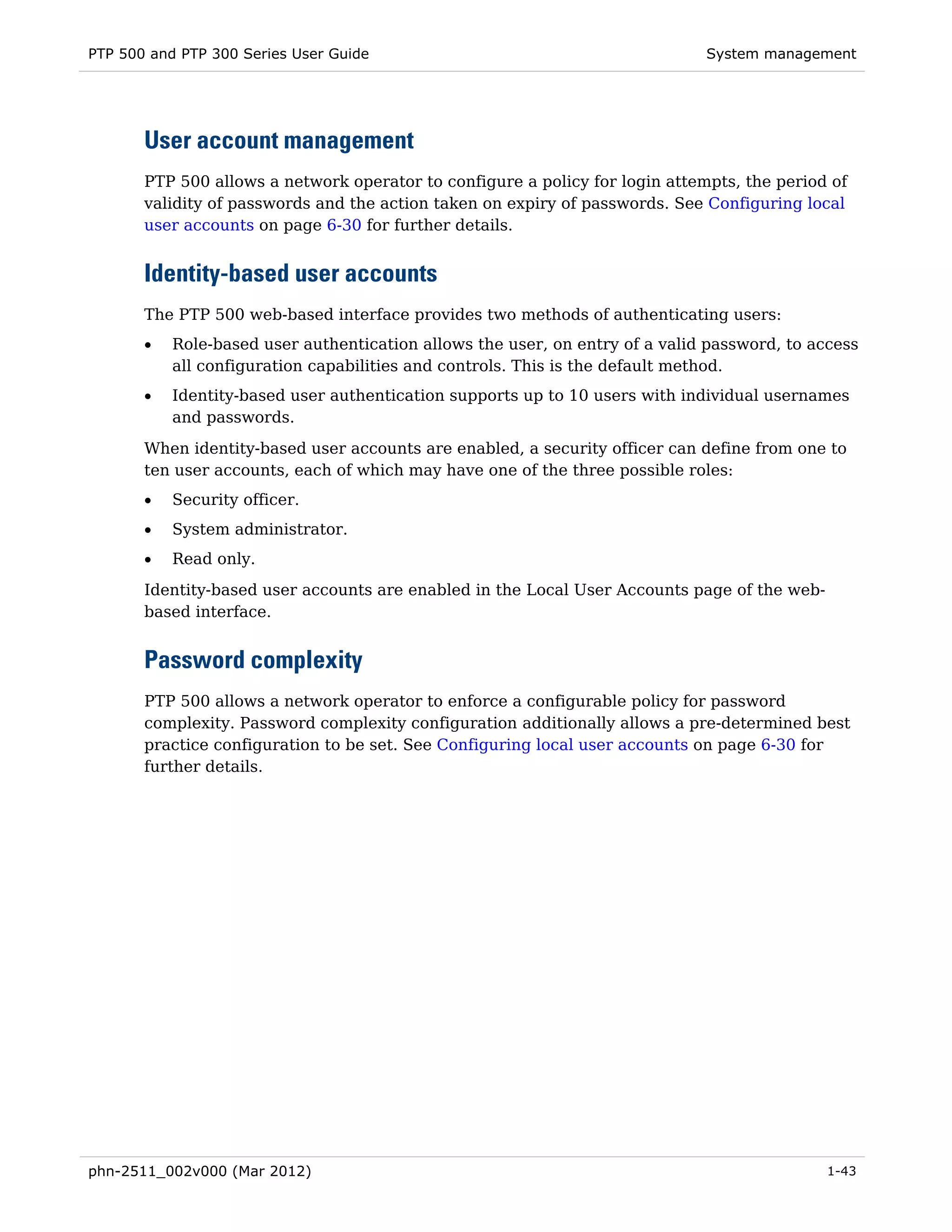 PTP 500 and PTP 300 Series User Guide                                         System management




       User account management
       PTP 500 allows a network operator to configure a policy for login attempts, the period of
       validity of passwords and the action taken on expiry of passwords. See Configuring local
       user accounts on page 6-30 for further details.


       Identity-based user accounts
       The PTP 500 web-based interface provides two methods of authenticating users:
       •   Role-based user authentication allows the user, on entry of a valid password, to access
           all configuration capabilities and controls. This is the default method.
       •   Identity-based user authentication supports up to 10 users with individual usernames
           and passwords.

       When identity-based user accounts are enabled, a security officer can define from one to
       ten user accounts, each of which may have one of the three possible roles:
       •   Security officer.
       •   System administrator.
       •   Read only.
       Identity-based user accounts are enabled in the Local User Accounts page of the web-
       based interface.


       Password complexity
       PTP 500 allows a network operator to enforce a configurable policy for password
       complexity. Password complexity configuration additionally allows a pre-determined best
       practice configuration to be set. See Configuring local user accounts on page 6-30 for
       further details.




phn-2511_002v000 (Mar 2012)                                                                   1-43
 