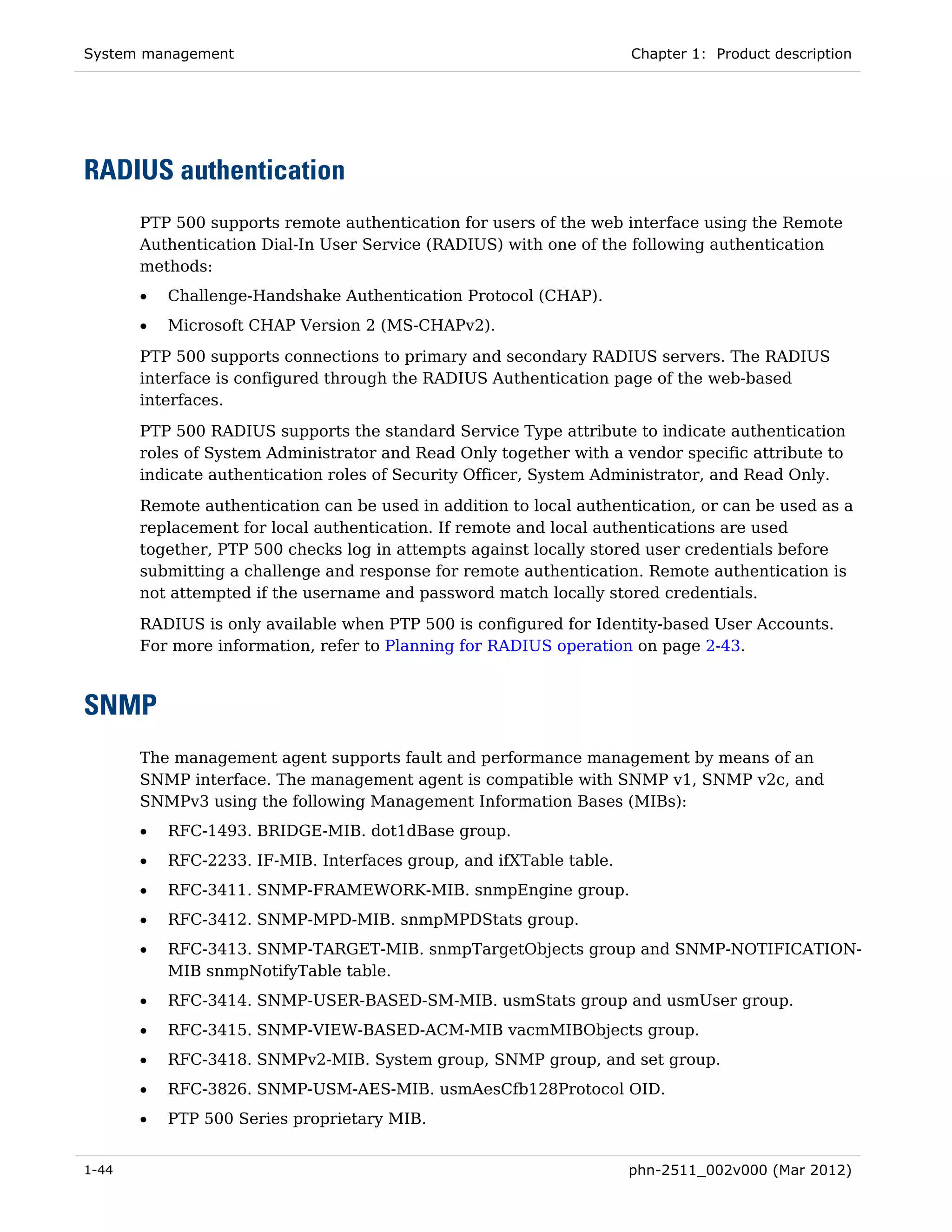 System management                                                    Chapter 1: Product description




RADIUS authentication
       PTP 500 supports remote authentication for users of the web interface using the Remote
       Authentication Dial-In User Service (RADIUS) with one of the following authentication
       methods:
       •   Challenge-Handshake Authentication Protocol (CHAP).
       •   Microsoft CHAP Version 2 (MS-CHAPv2).
       PTP 500 supports connections to primary and secondary RADIUS servers. The RADIUS
       interface is configured through the RADIUS Authentication page of the web-based
       interfaces.
       PTP 500 RADIUS supports the standard Service Type attribute to indicate authentication
       roles of System Administrator and Read Only together with a vendor specific attribute to
       indicate authentication roles of Security Officer, System Administrator, and Read Only.
       Remote authentication can be used in addition to local authentication, or can be used as a
       replacement for local authentication. If remote and local authentications are used
       together, PTP 500 checks log in attempts against locally stored user credentials before
       submitting a challenge and response for remote authentication. Remote authentication is
       not attempted if the username and password match locally stored credentials.
       RADIUS is only available when PTP 500 is configured for Identity-based User Accounts.
       For more information, refer to Planning for RADIUS operation on page 2-43.



SNMP
       The management agent supports fault and performance management by means of an
       SNMP interface. The management agent is compatible with SNMP v1, SNMP v2c, and
       SNMPv3 using the following Management Information Bases (MIBs):
       •   RFC-1493. BRIDGE-MIB. dot1dBase group.
       •   RFC-2233. IF-MIB. Interfaces group, and ifXTable table.
       •   RFC-3411. SNMP-FRAMEWORK-MIB. snmpEngine group.
       •   RFC-3412. SNMP-MPD-MIB. snmpMPDStats group.
       •   RFC-3413. SNMP-TARGET-MIB. snmpTargetObjects group and SNMP-NOTIFICATION-
           MIB snmpNotifyTable table.
       •   RFC-3414. SNMP-USER-BASED-SM-MIB. usmStats group and usmUser group.
       •   RFC-3415. SNMP-VIEW-BASED-ACM-MIB vacmMIBObjects group.
       •   RFC-3418. SNMPv2-MIB. System group, SNMP group, and set group.
       •   RFC-3826. SNMP-USM-AES-MIB. usmAesCfb128Protocol OID.
       •   PTP 500 Series proprietary MIB.


1-44                                                                 phn-2511_002v000 (Mar 2012)
 