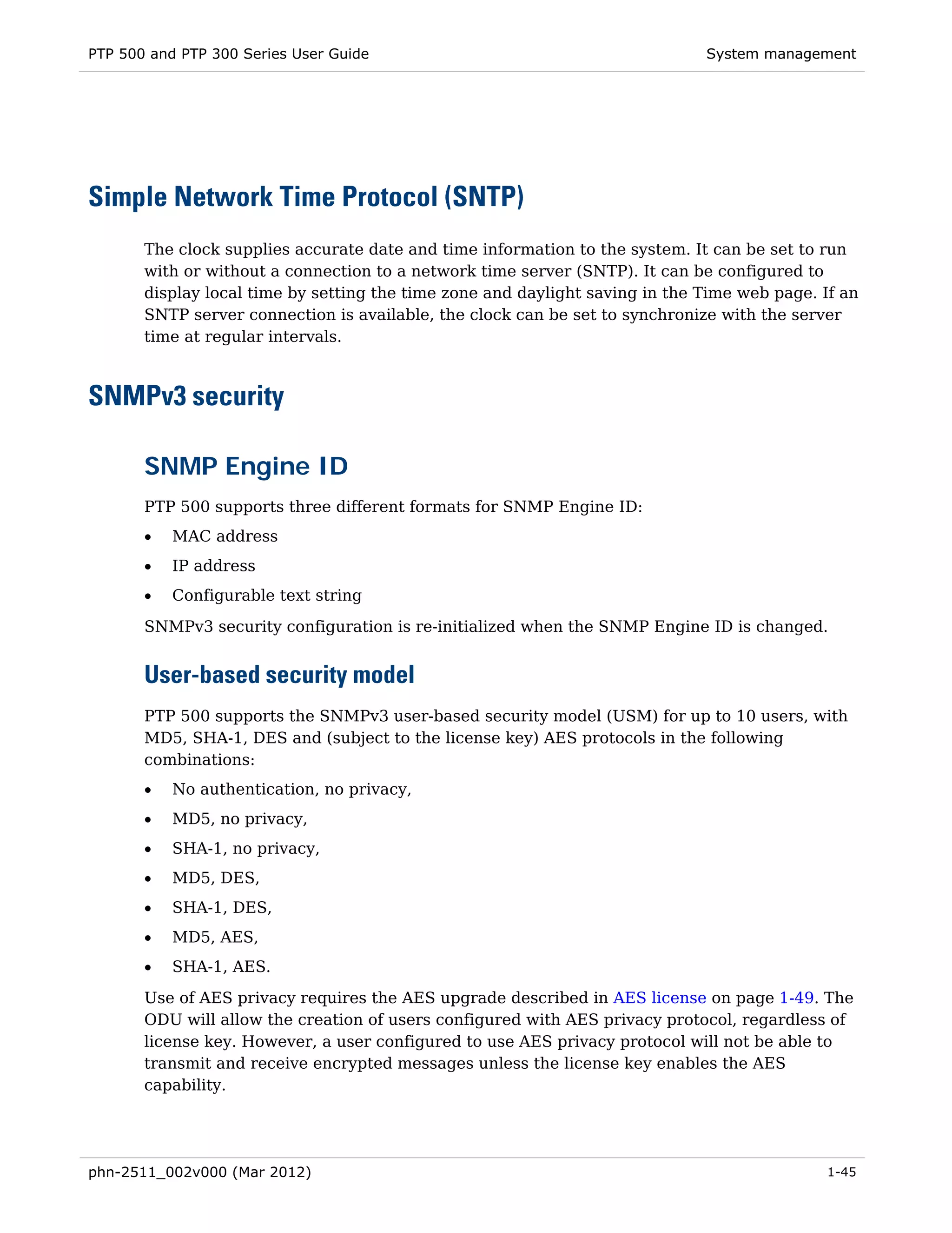 PTP 500 and PTP 300 Series User Guide                                         System management




Simple Network Time Protocol (SNTP)
       The clock supplies accurate date and time information to the system. It can be set to run
       with or without a connection to a network time server (SNTP). It can be configured to
       display local time by setting the time zone and daylight saving in the Time web page. If an
       SNTP server connection is available, the clock can be set to synchronize with the server
       time at regular intervals.



SNMPv3 security

       SNMP Engine ID
       PTP 500 supports three different formats for SNMP Engine ID:
       •   MAC address
       •   IP address
       •   Configurable text string
       SNMPv3 security configuration is re-initialized when the SNMP Engine ID is changed.


       User-based security model
       PTP 500 supports the SNMPv3 user-based security model (USM) for up to 10 users, with
       MD5, SHA-1, DES and (subject to the license key) AES protocols in the following
       combinations:
       •   No authentication, no privacy,
       •   MD5, no privacy,
       •   SHA-1, no privacy,
       •   MD5, DES,
       •   SHA-1, DES,
       •   MD5, AES,
       •   SHA-1, AES.

       Use of AES privacy requires the AES upgrade described in AES license on page 1-49. The
       ODU will allow the creation of users configured with AES privacy protocol, regardless of
       license key. However, a user configured to use AES privacy protocol will not be able to
       transmit and receive encrypted messages unless the license key enables the AES
       capability.




phn-2511_002v000 (Mar 2012)                                                                  1-45
 