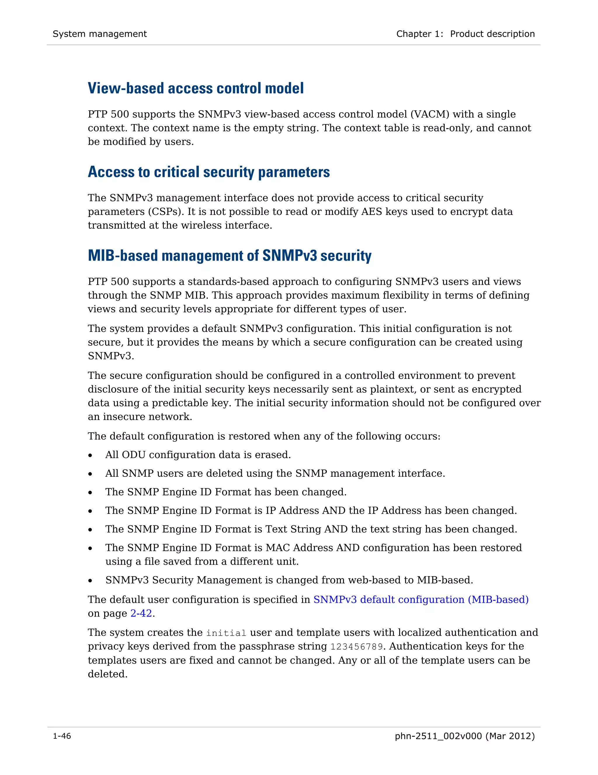 System management                                                    Chapter 1: Product description




       View-based access control model
       PTP 500 supports the SNMPv3 view-based access control model (VACM) with a single
       context. The context name is the empty string. The context table is read-only, and cannot
       be modified by users.


       Access to critical security parameters
       The SNMPv3 management interface does not provide access to critical security
       parameters (CSPs). It is not possible to read or modify AES keys used to encrypt data
       transmitted at the wireless interface.


       MIB-based management of SNMPv3 security
       PTP 500 supports a standards-based approach to configuring SNMPv3 users and views
       through the SNMP MIB. This approach provides maximum flexibility in terms of defining
       views and security levels appropriate for different types of user.
       The system provides a default SNMPv3 configuration. This initial configuration is not
       secure, but it provides the means by which a secure configuration can be created using
       SNMPv3.

       The secure configuration should be configured in a controlled environment to prevent
       disclosure of the initial security keys necessarily sent as plaintext, or sent as encrypted
       data using a predictable key. The initial security information should not be configured over
       an insecure network.
       The default configuration is restored when any of the following occurs:
       •   All ODU configuration data is erased.
       •   All SNMP users are deleted using the SNMP management interface.
       •   The SNMP Engine ID Format has been changed.
       •   The SNMP Engine ID Format is IP Address AND the IP Address has been changed.
       •   The SNMP Engine ID Format is Text String AND the text string has been changed.
       •   The SNMP Engine ID Format is MAC Address AND configuration has been restored
           using a file saved from a different unit.
       •   SNMPv3 Security Management is changed from web-based to MIB-based.
       The default user configuration is specified in SNMPv3 default configuration (MIB-based)
       on page 2-42.
       The system creates the initial user and template users with localized authentication and
       privacy keys derived from the passphrase string 123456789. Authentication keys for the
       templates users are fixed and cannot be changed. Any or all of the template users can be
       deleted.




1-46                                                                 phn-2511_002v000 (Mar 2012)
 