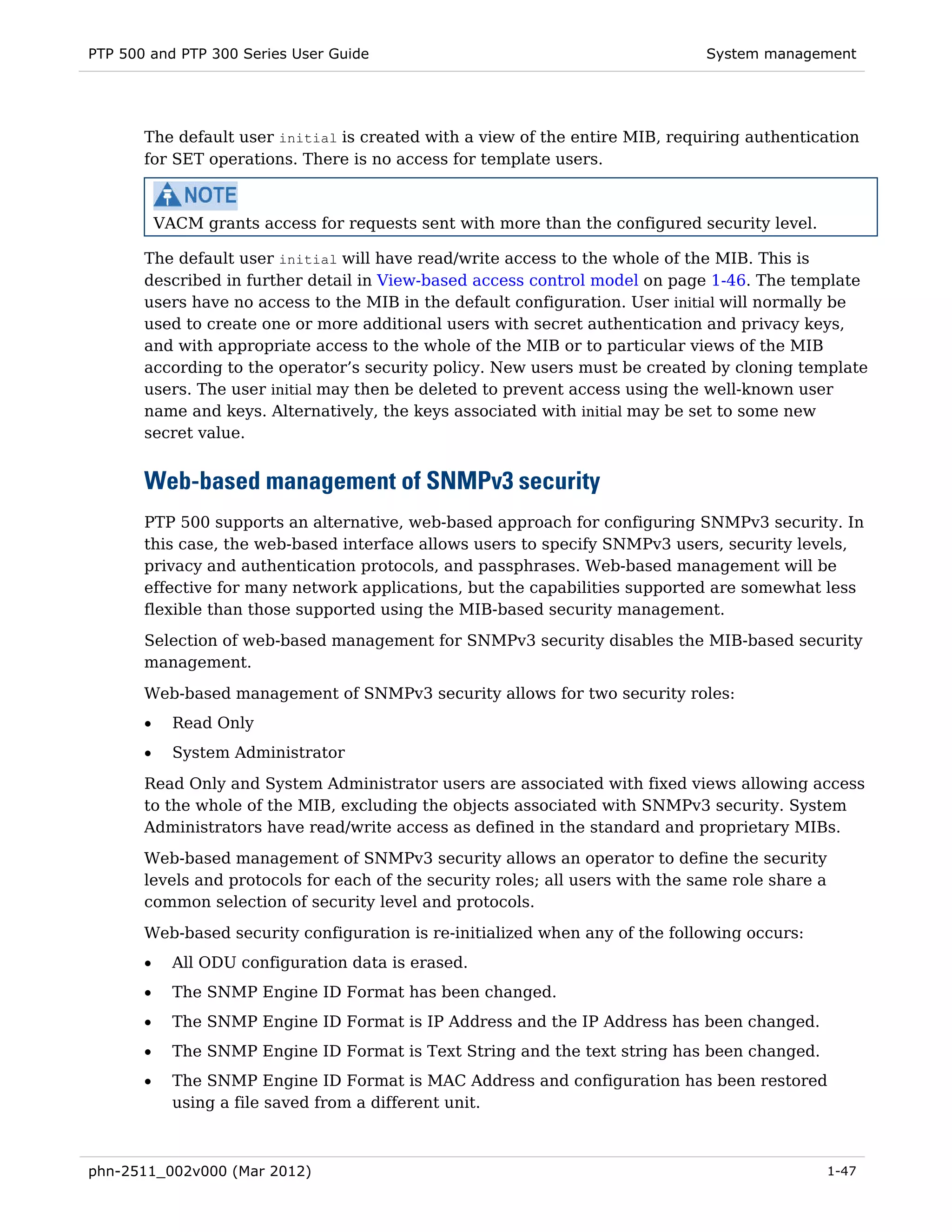PTP 500 and PTP 300 Series User Guide                                           System management




       The default user initial is created with a view of the entire MIB, requiring authentication
       for SET operations. There is no access for template users.



           VACM grants access for requests sent with more than the configured security level.

       The default user initial will have read/write access to the whole of the MIB. This is
       described in further detail in View-based access control model on page 1-46. The template
       users have no access to the MIB in the default configuration. User initial will normally be
       used to create one or more additional users with secret authentication and privacy keys,
       and with appropriate access to the whole of the MIB or to particular views of the MIB
       according to the operator’s security policy. New users must be created by cloning template
       users. The user initial may then be deleted to prevent access using the well-known user
       name and keys. Alternatively, the keys associated with initial may be set to some new
       secret value.


       Web-based management of SNMPv3 security
       PTP 500 supports an alternative, web-based approach for configuring SNMPv3 security. In
       this case, the web-based interface allows users to specify SNMPv3 users, security levels,
       privacy and authentication protocols, and passphrases. Web-based management will be
       effective for many network applications, but the capabilities supported are somewhat less
       flexible than those supported using the MIB-based security management.
       Selection of web-based management for SNMPv3 security disables the MIB-based security
       management.
       Web-based management of SNMPv3 security allows for two security roles:
       •     Read Only
       •     System Administrator
       Read Only and System Administrator users are associated with fixed views allowing access
       to the whole of the MIB, excluding the objects associated with SNMPv3 security. System
       Administrators have read/write access as defined in the standard and proprietary MIBs.
       Web-based management of SNMPv3 security allows an operator to define the security
       levels and protocols for each of the security roles; all users with the same role share a
       common selection of security level and protocols.
       Web-based security configuration is re-initialized when any of the following occurs:
       •     All ODU configuration data is erased.
       •     The SNMP Engine ID Format has been changed.
       •     The SNMP Engine ID Format is IP Address and the IP Address has been changed.
       •     The SNMP Engine ID Format is Text String and the text string has been changed.
       •     The SNMP Engine ID Format is MAC Address and configuration has been restored
             using a file saved from a different unit.



phn-2511_002v000 (Mar 2012)                                                                        1-47
 