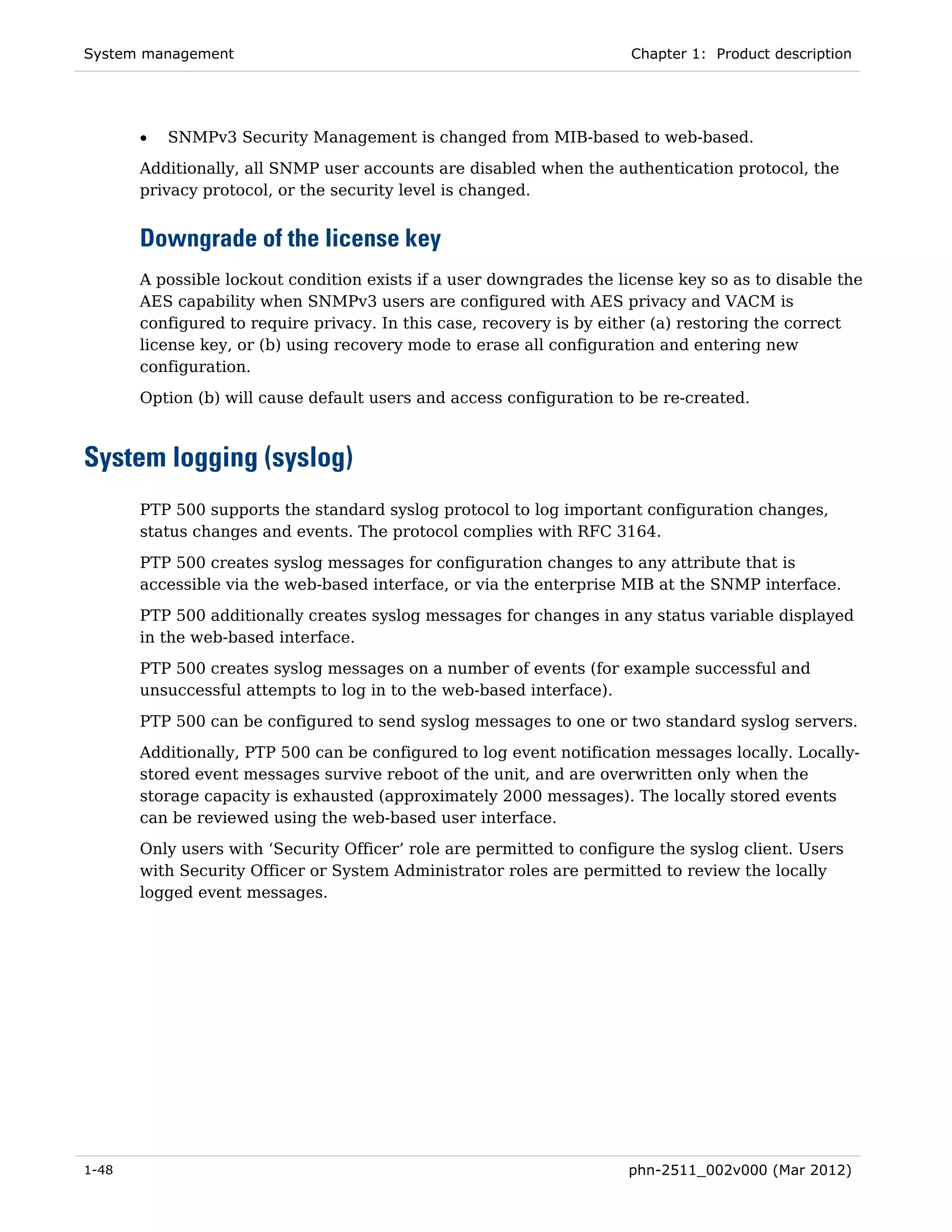 System management                                                     Chapter 1: Product description




       •   SNMPv3 Security Management is changed from MIB-based to web-based.
       Additionally, all SNMP user accounts are disabled when the authentication protocol, the
       privacy protocol, or the security level is changed.


       Downgrade of the license key
       A possible lockout condition exists if a user downgrades the license key so as to disable the
       AES capability when SNMPv3 users are configured with AES privacy and VACM is
       configured to require privacy. In this case, recovery is by either (a) restoring the correct
       license key, or (b) using recovery mode to erase all configuration and entering new
       configuration.
       Option (b) will cause default users and access configuration to be re-created.



System logging (syslog)
       PTP 500 supports the standard syslog protocol to log important configuration changes,
       status changes and events. The protocol complies with RFC 3164.

       PTP 500 creates syslog messages for configuration changes to any attribute that is
       accessible via the web-based interface, or via the enterprise MIB at the SNMP interface.
       PTP 500 additionally creates syslog messages for changes in any status variable displayed
       in the web-based interface.
       PTP 500 creates syslog messages on a number of events (for example successful and
       unsuccessful attempts to log in to the web-based interface).

       PTP 500 can be configured to send syslog messages to one or two standard syslog servers.
       Additionally, PTP 500 can be configured to log event notification messages locally. Locally-
       stored event messages survive reboot of the unit, and are overwritten only when the
       storage capacity is exhausted (approximately 2000 messages). The locally stored events
       can be reviewed using the web-based user interface.
       Only users with ‘Security Officer’ role are permitted to configure the syslog client. Users
       with Security Officer or System Administrator roles are permitted to review the locally
       logged event messages.




1-48                                                                  phn-2511_002v000 (Mar 2012)
 