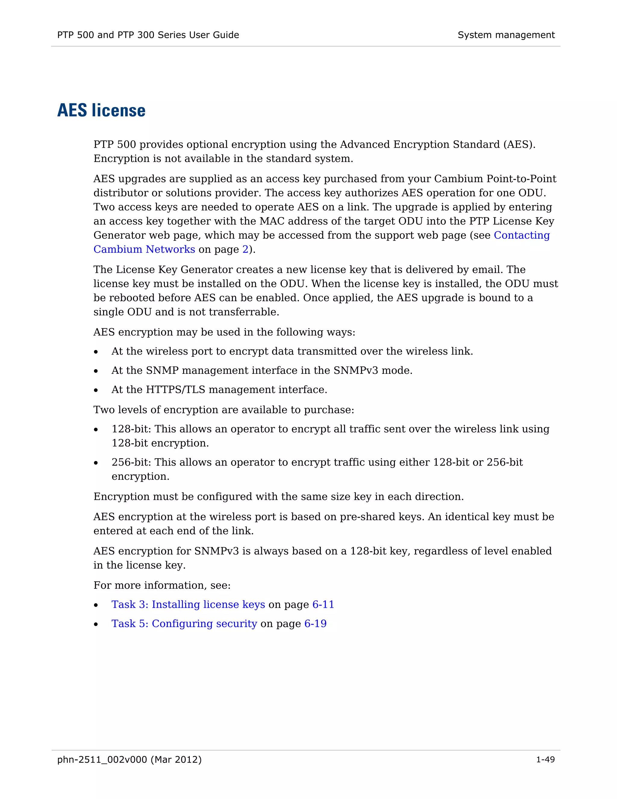 PTP 500 and PTP 300 Series User Guide                                            System management




AES license
       PTP 500 provides optional encryption using the Advanced Encryption Standard (AES).
       Encryption is not available in the standard system.

       AES upgrades are supplied as an access key purchased from your Cambium Point-to-Point
       distributor or solutions provider. The access key authorizes AES operation for one ODU.
       Two access keys are needed to operate AES on a link. The upgrade is applied by entering
       an access key together with the MAC address of the target ODU into the PTP License Key
       Generator web page, which may be accessed from the support web page (see Contacting
       Cambium Networks on page 2).

       The License Key Generator creates a new license key that is delivered by email. The
       license key must be installed on the ODU. When the license key is installed, the ODU must
       be rebooted before AES can be enabled. Once applied, the AES upgrade is bound to a
       single ODU and is not transferrable.
       AES encryption may be used in the following ways:
       •   At the wireless port to encrypt data transmitted over the wireless link.
       •   At the SNMP management interface in the SNMPv3 mode.
       •   At the HTTPS/TLS management interface.
       Two levels of encryption are available to purchase:
       •   128-bit: This allows an operator to encrypt all traffic sent over the wireless link using
           128-bit encryption.
       •   256-bit: This allows an operator to encrypt traffic using either 128-bit or 256-bit
           encryption.
       Encryption must be configured with the same size key in each direction.
       AES encryption at the wireless port is based on pre-shared keys. An identical key must be
       entered at each end of the link.

       AES encryption for SNMPv3 is always based on a 128-bit key, regardless of level enabled
       in the license key.
       For more information, see:
       •   Task 3: Installing license keys on page 6-11
       •   Task 5: Configuring security on page 6-19




phn-2511_002v000 (Mar 2012)                                                                      1-49
 