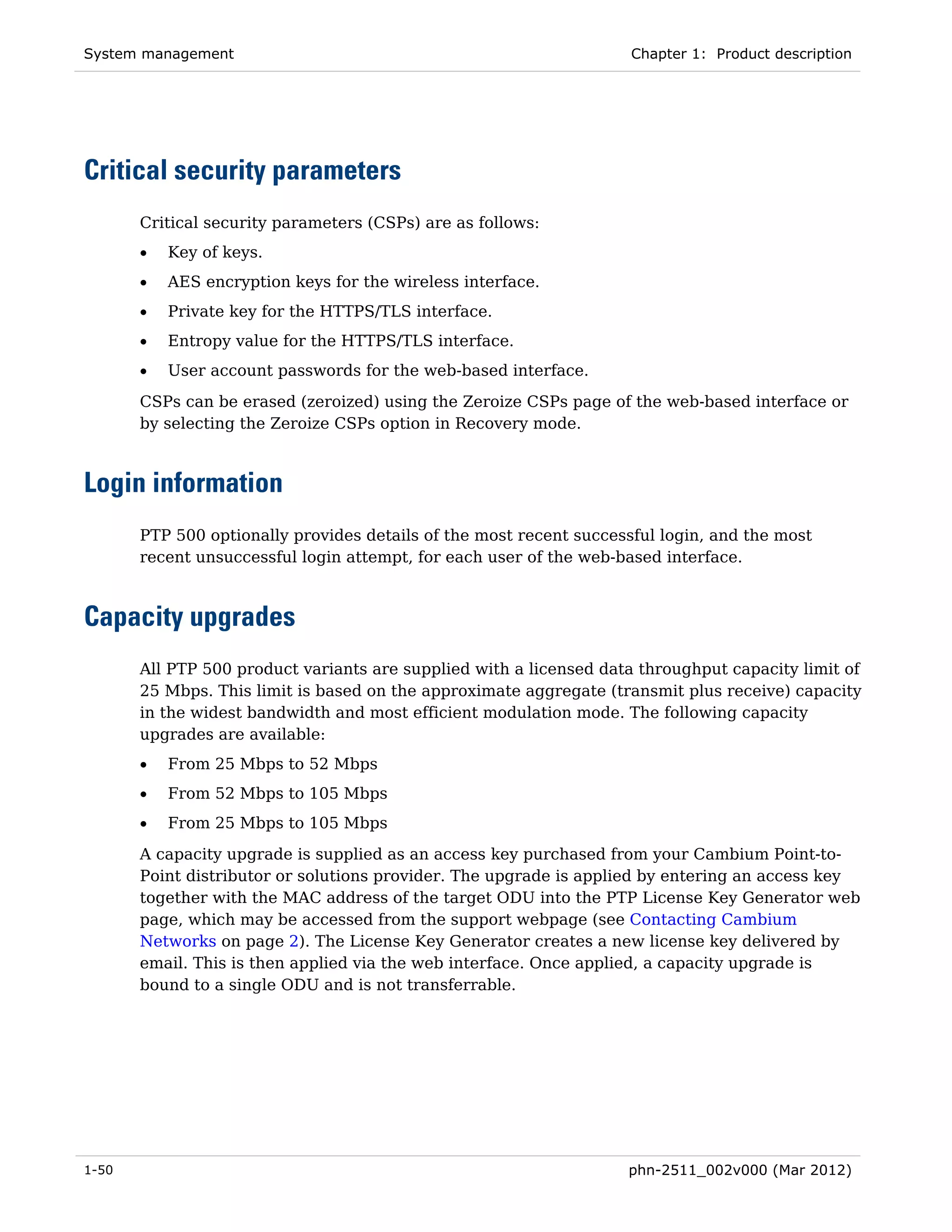 System management                                                    Chapter 1: Product description




Critical security parameters
       Critical security parameters (CSPs) are as follows:
       •   Key of keys.
       •   AES encryption keys for the wireless interface.
       •   Private key for the HTTPS/TLS interface.
       •   Entropy value for the HTTPS/TLS interface.
       •   User account passwords for the web-based interface.
       CSPs can be erased (zeroized) using the Zeroize CSPs page of the web-based interface or
       by selecting the Zeroize CSPs option in Recovery mode.



Login information
       PTP 500 optionally provides details of the most recent successful login, and the most
       recent unsuccessful login attempt, for each user of the web-based interface.



Capacity upgrades
       All PTP 500 product variants are supplied with a licensed data throughput capacity limit of
       25 Mbps. This limit is based on the approximate aggregate (transmit plus receive) capacity
       in the widest bandwidth and most efficient modulation mode. The following capacity
       upgrades are available:
       •   From 25 Mbps to 52 Mbps
       •   From 52 Mbps to 105 Mbps
       •   From 25 Mbps to 105 Mbps
       A capacity upgrade is supplied as an access key purchased from your Cambium Point-to-
       Point distributor or solutions provider. The upgrade is applied by entering an access key
       together with the MAC address of the target ODU into the PTP License Key Generator web
       page, which may be accessed from the support webpage (see Contacting Cambium
       Networks on page 2). The License Key Generator creates a new license key delivered by
       email. This is then applied via the web interface. Once applied, a capacity upgrade is
       bound to a single ODU and is not transferrable.




1-50                                                                phn-2511_002v000 (Mar 2012)
 