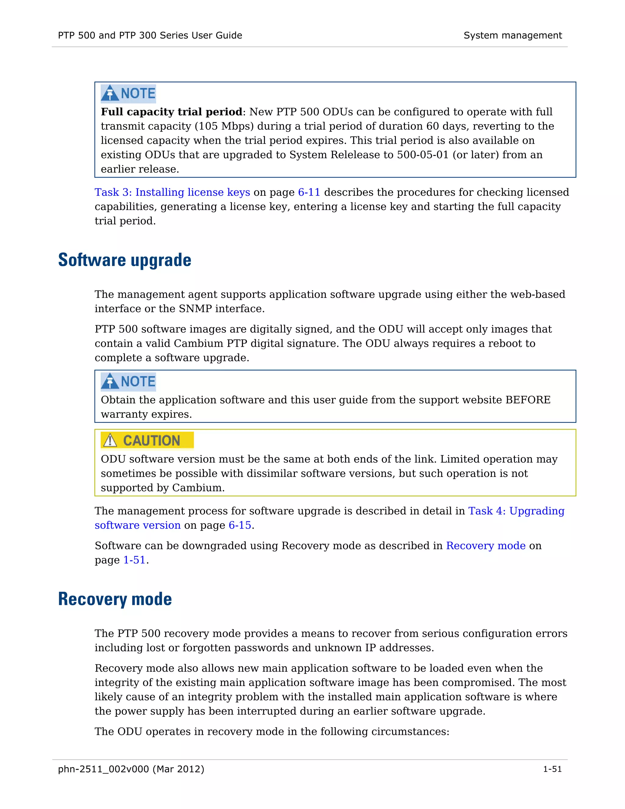 PTP 500 and PTP 300 Series User Guide                                          System management




        Full capacity trial period: New PTP 500 ODUs can be configured to operate with full
        transmit capacity (105 Mbps) during a trial period of duration 60 days, reverting to the
        licensed capacity when the trial period expires. This trial period is also available on
        existing ODUs that are upgraded to System Relelease to 500-05-01 (or later) from an
        earlier release.

       Task 3: Installing license keys on page 6-11 describes the procedures for checking licensed
       capabilities, generating a license key, entering a license key and starting the full capacity
       trial period.



Software upgrade
       The management agent supports application software upgrade using either the web-based
       interface or the SNMP interface.
       PTP 500 software images are digitally signed, and the ODU will accept only images that
       contain a valid Cambium PTP digital signature. The ODU always requires a reboot to
       complete a software upgrade.



        Obtain the application software and this user guide from the support website BEFORE
        warranty expires.



        ODU software version must be the same at both ends of the link. Limited operation may
        sometimes be possible with dissimilar software versions, but such operation is not
        supported by Cambium.

       The management process for software upgrade is described in detail in Task 4: Upgrading
       software version on page 6-15.
       Software can be downgraded using Recovery mode as described in Recovery mode on
       page 1-51.



Recovery mode
       The PTP 500 recovery mode provides a means to recover from serious configuration errors
       including lost or forgotten passwords and unknown IP addresses.
       Recovery mode also allows new main application software to be loaded even when the
       integrity of the existing main application software image has been compromised. The most
       likely cause of an integrity problem with the installed main application software is where
       the power supply has been interrupted during an earlier software upgrade.
       The ODU operates in recovery mode in the following circumstances:


phn-2511_002v000 (Mar 2012)                                                                   1-51
 