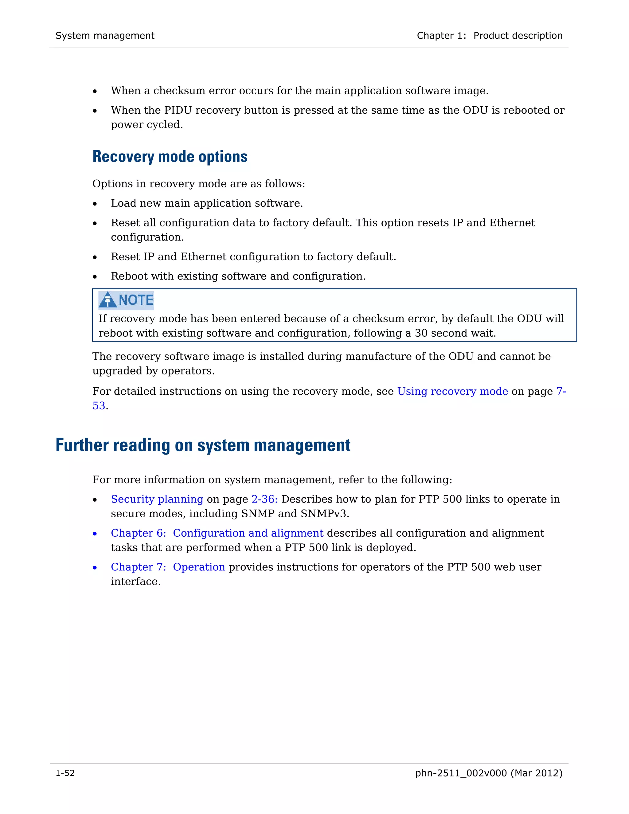 System management                                                       Chapter 1: Product description




       •     When a checksum error occurs for the main application software image.
       •     When the PIDU recovery button is pressed at the same time as the ODU is rebooted or
             power cycled.


       Recovery mode options
       Options in recovery mode are as follows:
       •     Load new main application software.
       •     Reset all configuration data to factory default. This option resets IP and Ethernet
             configuration.
       •     Reset IP and Ethernet configuration to factory default.
       •     Reboot with existing software and configuration.



           If recovery mode has been entered because of a checksum error, by default the ODU will
           reboot with existing software and configuration, following a 30 second wait.

       The recovery software image is installed during manufacture of the ODU and cannot be
       upgraded by operators.
       For detailed instructions on using the recovery mode, see Using recovery mode on page 7-
       53.



Further reading on system management
       For more information on system management, refer to the following:
       •     Security planning on page 2-36: Describes how to plan for PTP 500 links to operate in
             secure modes, including SNMP and SNMPv3.
       •     Chapter 6: Configuration and alignment describes all configuration and alignment
             tasks that are performed when a PTP 500 link is deployed.
       •     Chapter 7: Operation provides instructions for operators of the PTP 500 web user
             interface.




1-52                                                                    phn-2511_002v000 (Mar 2012)
 