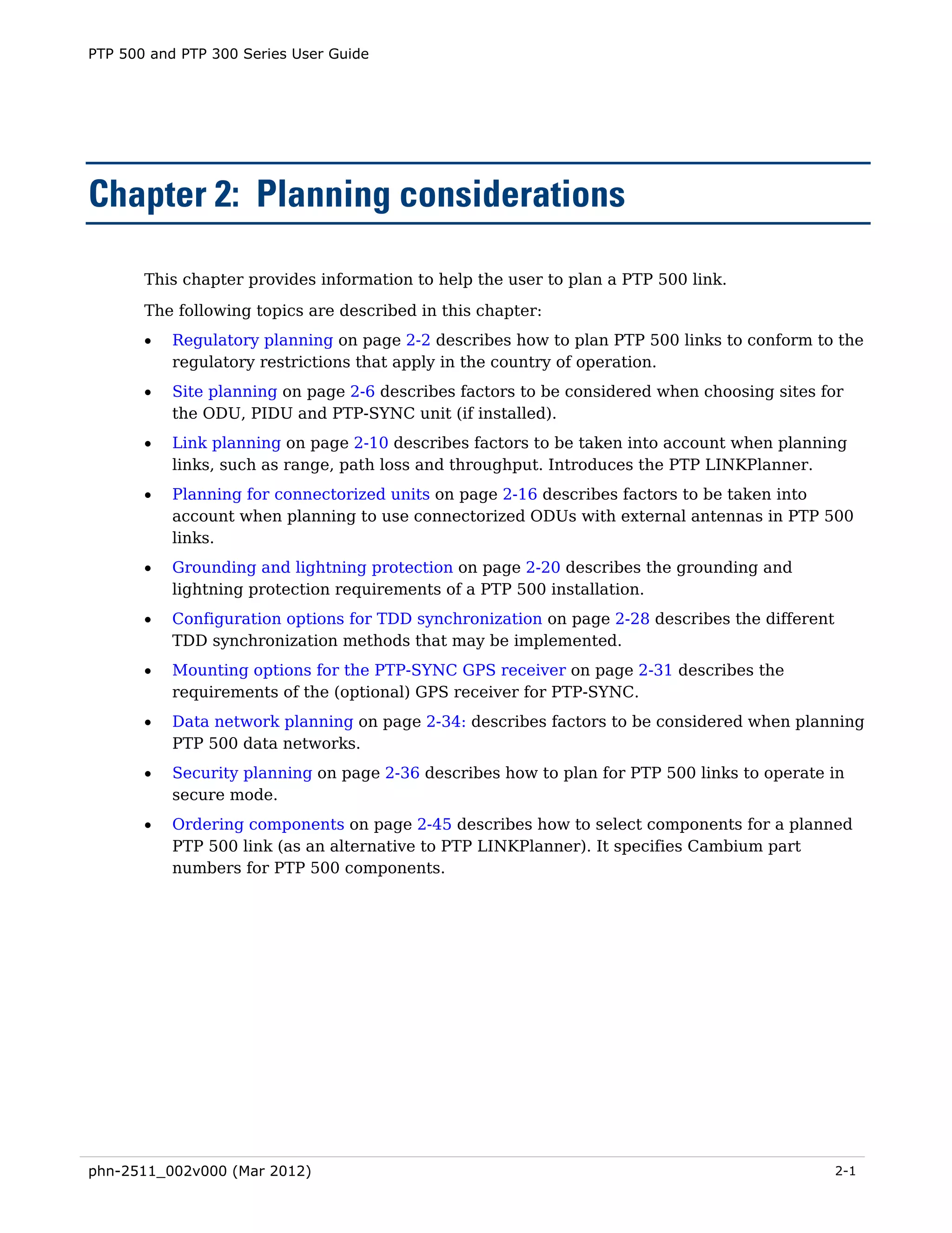 PTP 500 and PTP 300 Series User Guide




Chapter 2: Planning considerations

       This chapter provides information to help the user to plan a PTP 500 link.
       The following topics are described in this chapter:
       •   Regulatory planning on page 2-2 describes how to plan PTP 500 links to conform to the
           regulatory restrictions that apply in the country of operation.
       •   Site planning on page 2-6 describes factors to be considered when choosing sites for
           the ODU, PIDU and PTP-SYNC unit (if installed).
       •   Link planning on page 2-10 describes factors to be taken into account when planning
           links, such as range, path loss and throughput. Introduces the PTP LINKPlanner.
       •   Planning for connectorized units on page 2-16 describes factors to be taken into
           account when planning to use connectorized ODUs with external antennas in PTP 500
           links.
       •   Grounding and lightning protection on page 2-20 describes the grounding and
           lightning protection requirements of a PTP 500 installation.
       •   Configuration options for TDD synchronization on page 2-28 describes the different
           TDD synchronization methods that may be implemented.
       •   Mounting options for the PTP-SYNC GPS receiver on page 2-31 describes the
           requirements of the (optional) GPS receiver for PTP-SYNC.
       •   Data network planning on page 2-34: describes factors to be considered when planning
           PTP 500 data networks.
       •   Security planning on page 2-36 describes how to plan for PTP 500 links to operate in
           secure mode.
       •   Ordering components on page 2-45 describes how to select components for a planned
           PTP 500 link (as an alternative to PTP LINKPlanner). It specifies Cambium part
           numbers for PTP 500 components.




phn-2511_002v000 (Mar 2012)                                                                     2-1
 