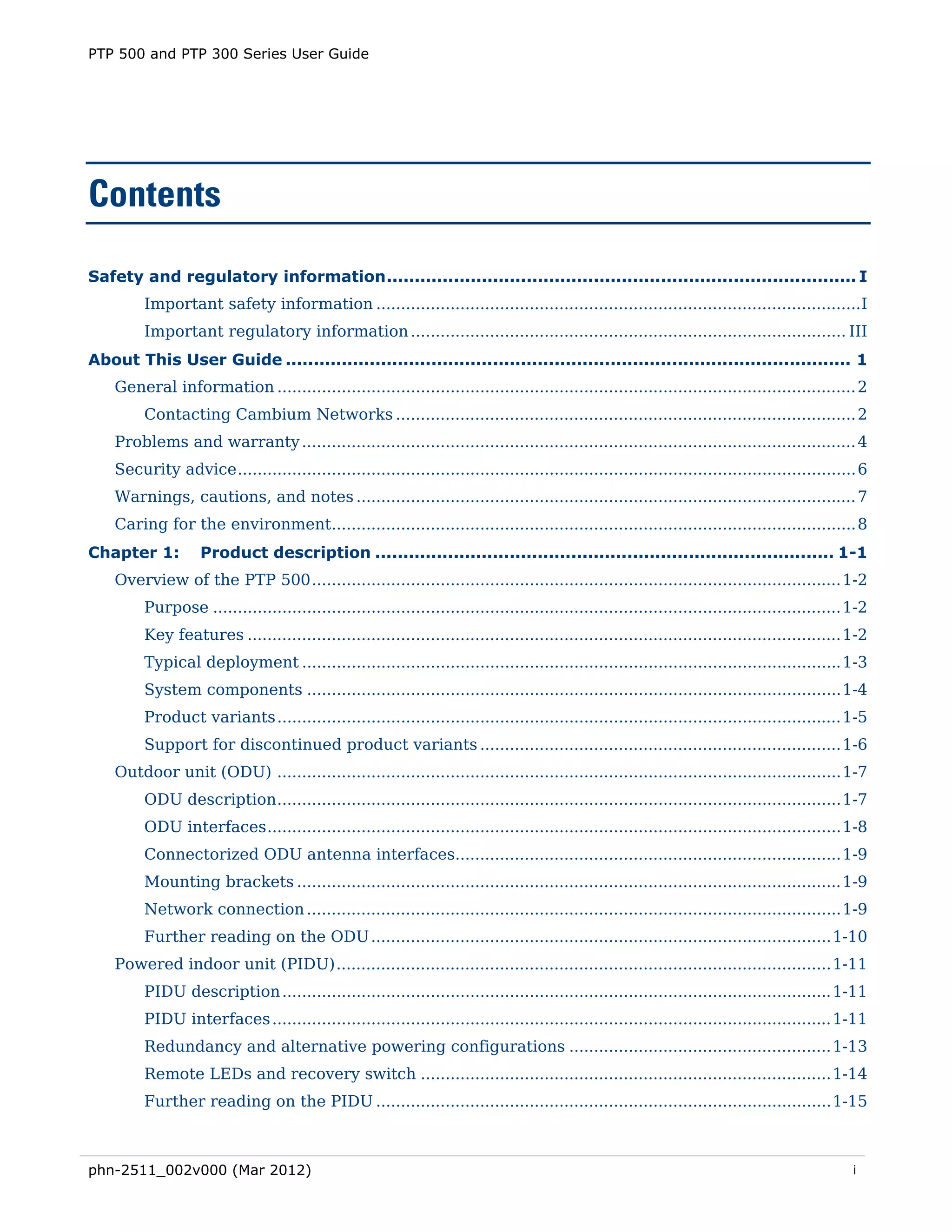 PTP 500 and PTP 300 Series User Guide




Contents

Safety and regulatory information .................................................................................... I 
         Important safety information ..................................................................................................I 
         Important regulatory information ........................................................................................ III 
About This User Guide ..................................................................................................... 1 
    General information ..................................................................................................................... 2 
         Contacting Cambium Networks ............................................................................................. 2 
    Problems and warranty ................................................................................................................ 4 
    Security advice ............................................................................................................................. 6 
    Warnings, cautions, and notes ..................................................................................................... 7 
    Caring for the environment.......................................................................................................... 8 
Chapter 1:          Product description .................................................................................. 1-1 
    Overview of the PTP 500 ........................................................................................................... 1-2 
         Purpose ............................................................................................................................... 1-2 
         Key features ........................................................................................................................ 1-2 
         Typical deployment ............................................................................................................. 1-3 
         System components ............................................................................................................ 1-4 
         Product variants .................................................................................................................. 1-5 
         Support for discontinued product variants ......................................................................... 1-6 
    Outdoor unit (ODU) .................................................................................................................. 1-7 
         ODU description .................................................................................................................. 1-7 
         ODU interfaces .................................................................................................................... 1-8 
         Connectorized ODU antenna interfaces.............................................................................. 1-9 
         Mounting brackets .............................................................................................................. 1-9 
         Network connection ............................................................................................................ 1-9 
         Further reading on the ODU ............................................................................................. 1-10 
    Powered indoor unit (PIDU) .................................................................................................... 1-11 
         PIDU description ............................................................................................................... 1-11 
         PIDU interfaces ................................................................................................................. 1-11 
         Redundancy and alternative powering configurations ..................................................... 1-13 
         Remote LEDs and recovery switch ................................................................................... 1-14 
         Further reading on the PIDU ............................................................................................ 1-15 



phn-2511_002v000 (Mar 2012)                                                                                                                      i
 
