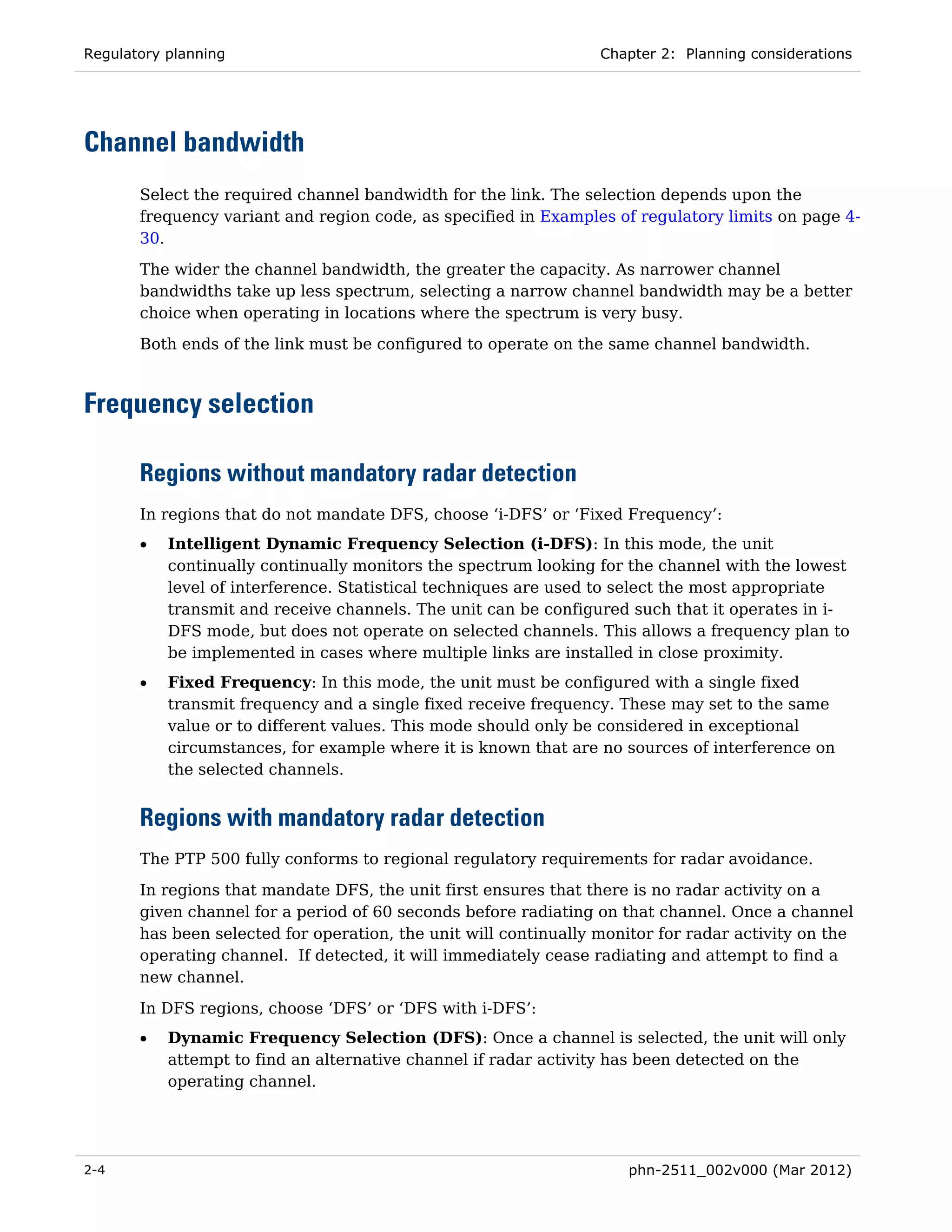 Regulatory planning                                               Chapter 2: Planning considerations




Channel bandwidth
       Select the required channel bandwidth for the link. The selection depends upon the
       frequency variant and region code, as specified in Examples of regulatory limits on page 4-
       30.
       The wider the channel bandwidth, the greater the capacity. As narrower channel
       bandwidths take up less spectrum, selecting a narrow channel bandwidth may be a better
       choice when operating in locations where the spectrum is very busy.
       Both ends of the link must be configured to operate on the same channel bandwidth.



Frequency selection

       Regions without mandatory radar detection
       In regions that do not mandate DFS, choose ‘i-DFS’ or ‘Fixed Frequency’:
       •   Intelligent Dynamic Frequency Selection (i-DFS): In this mode, the unit
           continually continually monitors the spectrum looking for the channel with the lowest
           level of interference. Statistical techniques are used to select the most appropriate
           transmit and receive channels. The unit can be configured such that it operates in i-
           DFS mode, but does not operate on selected channels. This allows a frequency plan to
           be implemented in cases where multiple links are installed in close proximity.
       •   Fixed Frequency: In this mode, the unit must be configured with a single fixed
           transmit frequency and a single fixed receive frequency. These may set to the same
           value or to different values. This mode should only be considered in exceptional
           circumstances, for example where it is known that are no sources of interference on
           the selected channels.


       Regions with mandatory radar detection
       The PTP 500 fully conforms to regional regulatory requirements for radar avoidance.
       In regions that mandate DFS, the unit first ensures that there is no radar activity on a
       given channel for a period of 60 seconds before radiating on that channel. Once a channel
       has been selected for operation, the unit will continually monitor for radar activity on the
       operating channel. If detected, it will immediately cease radiating and attempt to find a
       new channel.
       In DFS regions, choose ‘DFS’ or ‘DFS with i-DFS’:
       •   Dynamic Frequency Selection (DFS): Once a channel is selected, the unit will only
           attempt to find an alternative channel if radar activity has been detected on the
           operating channel.




2-4                                                                   phn-2511_002v000 (Mar 2012)
 