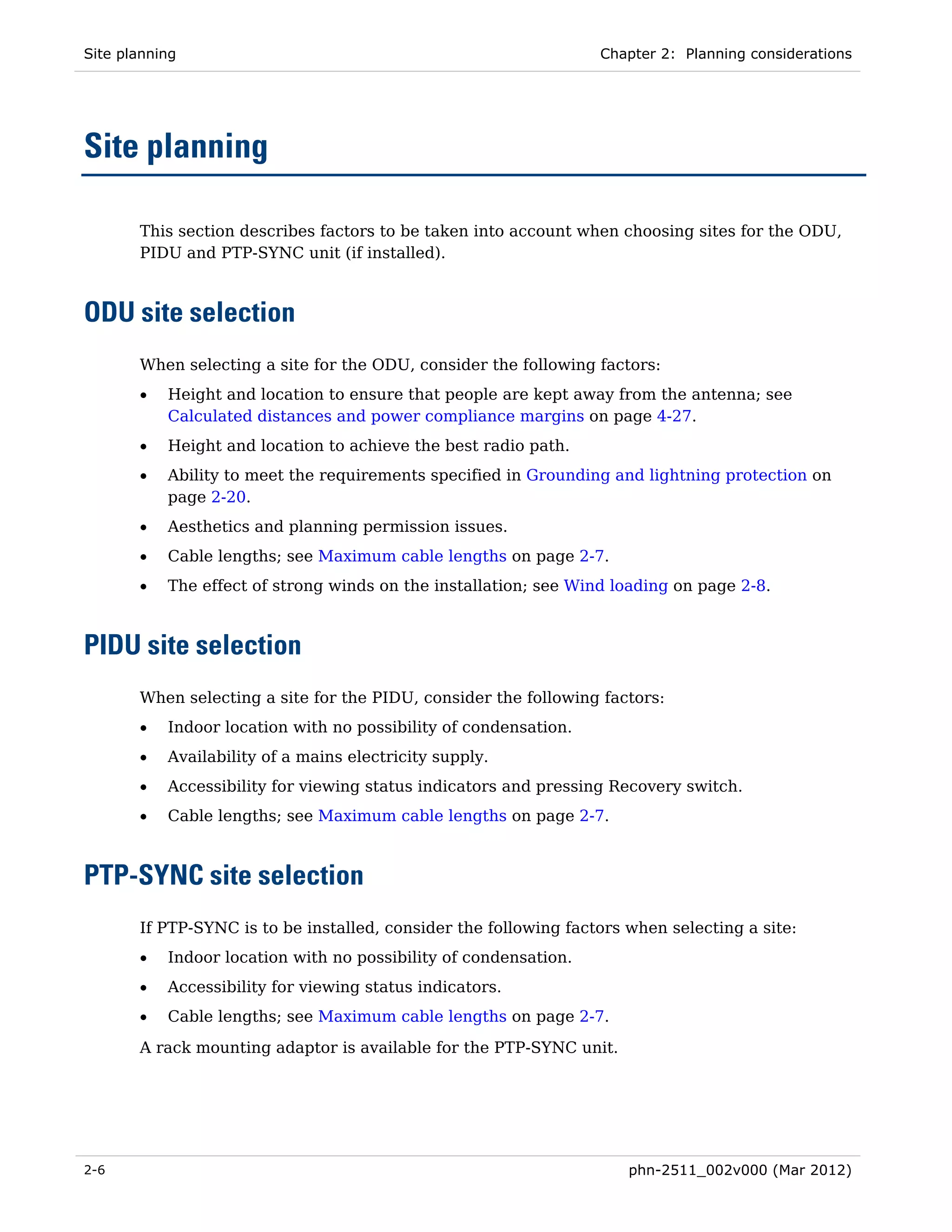 Site planning                                                     Chapter 2: Planning considerations




Site planning

       This section describes factors to be taken into account when choosing sites for the ODU,
       PIDU and PTP-SYNC unit (if installed).



ODU site selection
       When selecting a site for the ODU, consider the following factors:
       •   Height and location to ensure that people are kept away from the antenna; see
           Calculated distances and power compliance margins on page 4-27.
       •   Height and location to achieve the best radio path.
       •   Ability to meet the requirements specified in Grounding and lightning protection on
           page 2-20.
       •   Aesthetics and planning permission issues.
       •   Cable lengths; see Maximum cable lengths on page 2-7.
       •   The effect of strong winds on the installation; see Wind loading on page 2-8.



PIDU site selection
       When selecting a site for the PIDU, consider the following factors:
       •   Indoor location with no possibility of condensation.
       •   Availability of a mains electricity supply.
       •   Accessibility for viewing status indicators and pressing Recovery switch.
       •   Cable lengths; see Maximum cable lengths on page 2-7.



PTP-SYNC site selection
       If PTP-SYNC is to be installed, consider the following factors when selecting a site:
       •   Indoor location with no possibility of condensation.
       •   Accessibility for viewing status indicators.
       •   Cable lengths; see Maximum cable lengths on page 2-7.

       A rack mounting adaptor is available for the PTP-SYNC unit.




2-6                                                                   phn-2511_002v000 (Mar 2012)
 