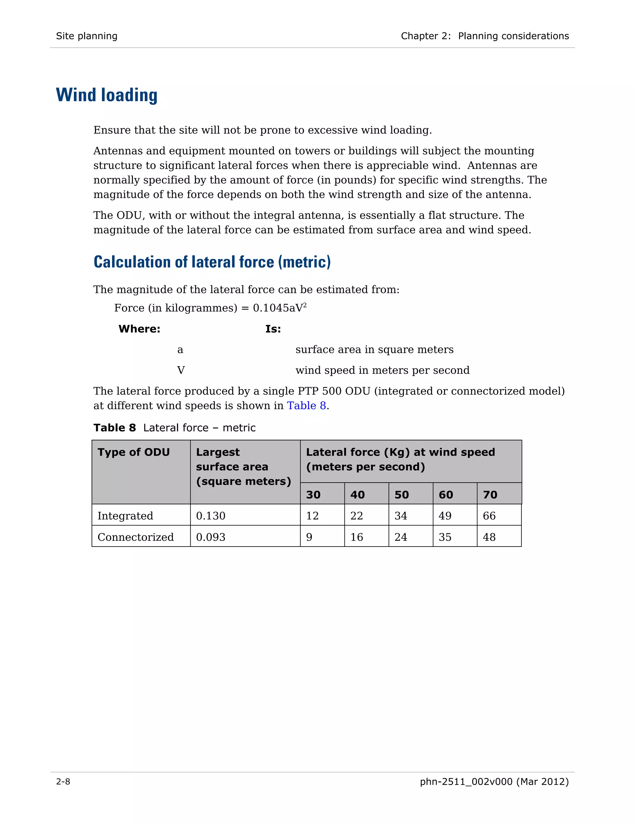 Site planning                                                      Chapter 2: Planning considerations




Wind loading
       Ensure that the site will not be prone to excessive wind loading.
       Antennas and equipment mounted on towers or buildings will subject the mounting
       structure to significant lateral forces when there is appreciable wind. Antennas are
       normally specified by the amount of force (in pounds) for specific wind strengths. The
       magnitude of the force depends on both the wind strength and size of the antenna.
       The ODU, with or without the integral antenna, is essentially a flat structure. The
       magnitude of the lateral force can be estimated from surface area and wind speed.


       Calculation of lateral force (metric)
       The magnitude of the lateral force can be estimated from:
            Force (in kilogrammes) = 0.1045aV2

                Where:                  Is:
                         a                     surface area in square meters
                         V                     wind speed in meters per second

       The lateral force produced by a single PTP 500 ODU (integrated or connectorized model)
       at different wind speeds is shown in Table 8.

       Table 8 Lateral force – metric

        Type of ODU          Largest            Lateral force (Kg) at wind speed
                             surface area       (meters per second)
                             (square meters)
                                                30       40      50        60      70

        Integrated           0.130              12       22      34        49      66

        Connectorized        0.093              9        16      24        35      48




2-8                                                                   phn-2511_002v000 (Mar 2012)
 