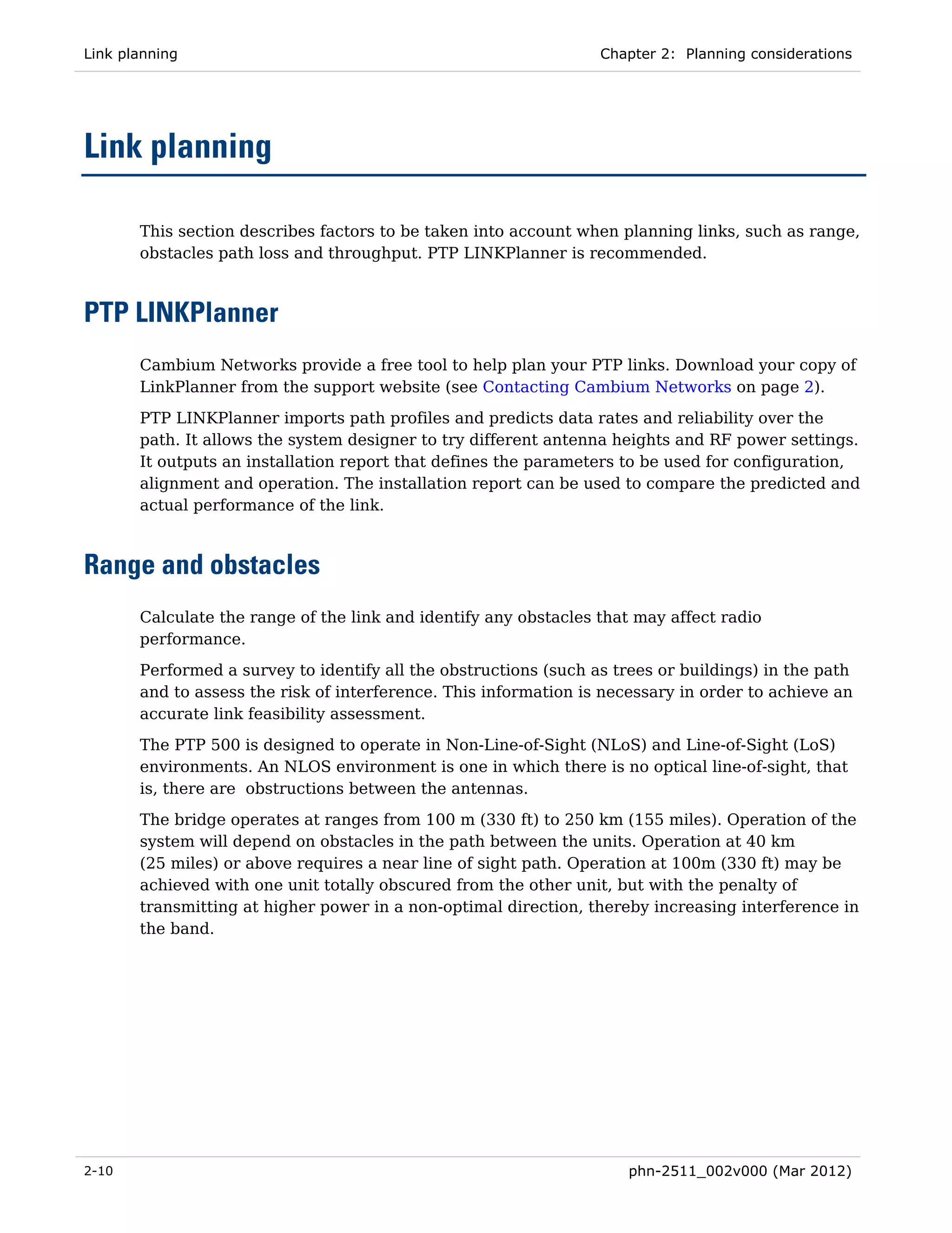Link planning                                                     Chapter 2: Planning considerations




Link planning

       This section describes factors to be taken into account when planning links, such as range,
       obstacles path loss and throughput. PTP LINKPlanner is recommended.



PTP LINKPlanner
       Cambium Networks provide a free tool to help plan your PTP links. Download your copy of
       LinkPlanner from the support website (see Contacting Cambium Networks on page 2).
       PTP LINKPlanner imports path profiles and predicts data rates and reliability over the
       path. It allows the system designer to try different antenna heights and RF power settings.
       It outputs an installation report that defines the parameters to be used for configuration,
       alignment and operation. The installation report can be used to compare the predicted and
       actual performance of the link.



Range and obstacles
       Calculate the range of the link and identify any obstacles that may affect radio
       performance.
       Performed a survey to identify all the obstructions (such as trees or buildings) in the path
       and to assess the risk of interference. This information is necessary in order to achieve an
       accurate link feasibility assessment.
       The PTP 500 is designed to operate in Non-Line-of-Sight (NLoS) and Line-of-Sight (LoS)
       environments. An NLOS environment is one in which there is no optical line-of-sight, that
       is, there are obstructions between the antennas.
       The bridge operates at ranges from 100 m (330 ft) to 250 km (155 miles). Operation of the
       system will depend on obstacles in the path between the units. Operation at 40 km
       (25 miles) or above requires a near line of sight path. Operation at 100m (330 ft) may be
       achieved with one unit totally obscured from the other unit, but with the penalty of
       transmitting at higher power in a non-optimal direction, thereby increasing interference in
       the band.




2-10                                                                  phn-2511_002v000 (Mar 2012)
 