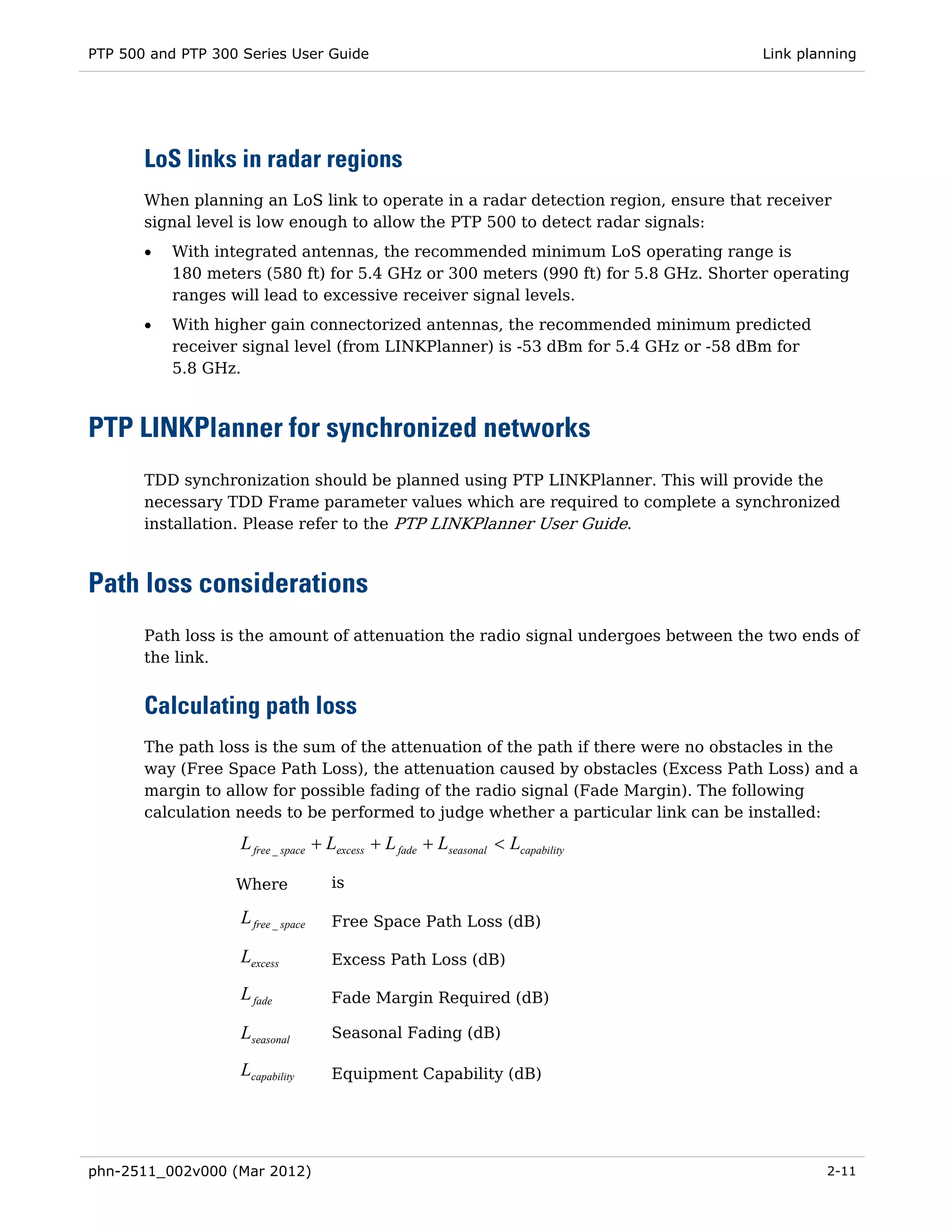 PTP 500 and PTP 300 Series User Guide                                                Link planning




       LoS links in radar regions
       When planning an LoS link to operate in a radar detection region, ensure that receiver
       signal level is low enough to allow the PTP 500 to detect radar signals:
       •   With integrated antennas, the recommended minimum LoS operating range is
           180 meters (580 ft) for 5.4 GHz or 300 meters (990 ft) for 5.8 GHz. Shorter operating
           ranges will lead to excessive receiver signal levels.
       •   With higher gain connectorized antennas, the recommended minimum predicted
           receiver signal level (from LINKPlanner) is -53 dBm for 5.4 GHz or -58 dBm for
           5.8 GHz.



PTP LINKPlanner for synchronized networks
       TDD synchronization should be planned using PTP LINKPlanner. This will provide the
       necessary TDD Frame parameter values which are required to complete a synchronized
       installation. Please refer to the PTP LINKPlanner User Guide.



Path loss considerations
       Path loss is the amount of attenuation the radio signal undergoes between the two ends of
       the link.


       Calculating path loss
       The path loss is the sum of the attenuation of the path if there were no obstacles in the
       way (Free Space Path Loss), the attenuation caused by obstacles (Excess Path Loss) and a
       margin to allow for possible fading of the radio signal (Fade Margin). The following
       calculation needs to be performed to judge whether a particular link can be installed:

                    L free _ space + Lexcess + L fade + Lseasonal < Lcapability

                   Where             is

                    L free _ space   Free Space Path Loss (dB)

                    Lexcess          Excess Path Loss (dB)

                    L fade           Fade Margin Required (dB)

                    Lseasonal        Seasonal Fading (dB)

                    Lcapability      Equipment Capability (dB)




phn-2511_002v000 (Mar 2012)                                                                  2-11
 