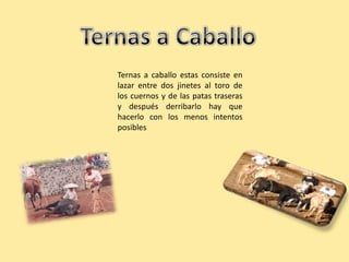 Ternas a caballo estas consiste en
lazar entre dos jinetes al toro de
los cuernos y de las patas traseras
y después derribarlo hay que
hacerlo con los menos intentos
posibles
 