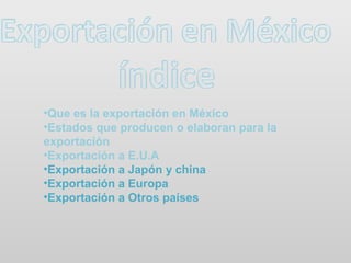 •Que es la exportación en México
•Estados que producen o elaboran para la
exportación
•Exportación a E.U.A
•Exportación a Japón y china
•Exportación a Europa
•Exportación a Otros países
 