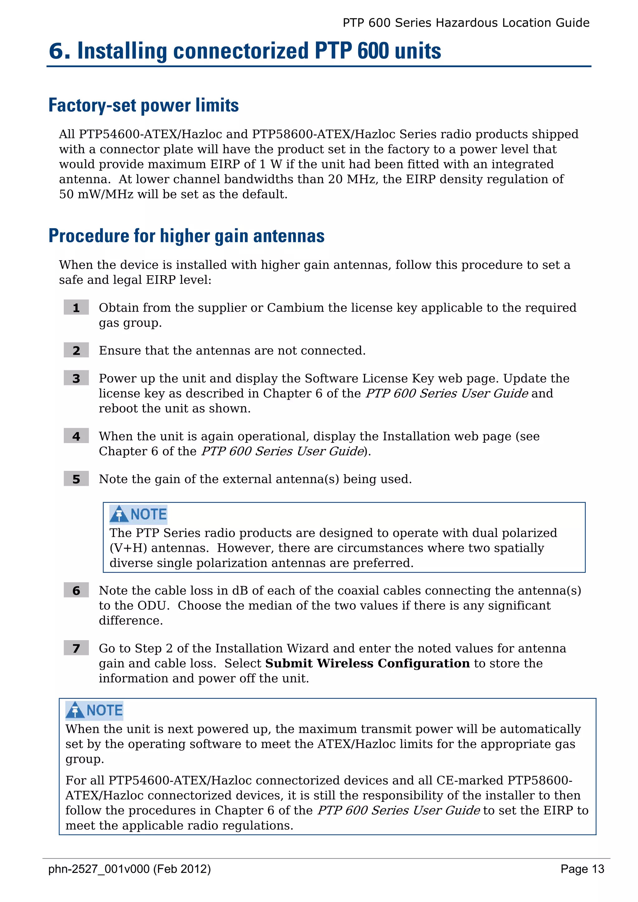 PTP 600 Series Hazardous Location Guide

6. Installing connectorized PTP 600 units

Factory-set power limits
 All PTP54600-ATEX/Hazloc and PTP58600-ATEX/Hazloc Series radio products shipped
 with a connector plate will have the product set in the factory to a power level that
 would provide maximum EIRP of 1 W if the unit had been fitted with an integrated
 antenna. At lower channel bandwidths than 20 MHz, the EIRP density regulation of
 50 mW/MHz will be set as the default.


Procedure for higher gain antennas
 When the device is installed with higher gain antennas, follow this procedure to set a
 safe and legal EIRP level:

   1    Obtain from the supplier or Cambium the license key applicable to the required
        gas group.

   2    Ensure that the antennas are not connected.

   3    Power up the unit and display the Software License Key web page. Update the
        license key as described in Chapter 6 of the PTP 600 Series User Guide and
        reboot the unit as shown.

   4    When the unit is again operational, display the Installation web page (see
        Chapter 6 of the PTP 600 Series User Guide).

   5    Note the gain of the external antenna(s) being used.



          The PTP Series radio products are designed to operate with dual polarized
          (V+H) antennas. However, there are circumstances where two spatially
          diverse single polarization antennas are preferred.

   6    Note the cable loss in dB of each of the coaxial cables connecting the antenna(s)
        to the ODU. Choose the median of the two values if there is any significant
        difference.

   7    Go to Step 2 of the Installation Wizard and enter the noted values for antenna
        gain and cable loss. Select Submit Wireless Configuration to store the
        information and power off the unit.



  When the unit is next powered up, the maximum transmit power will be automatically
  set by the operating software to meet the ATEX/Hazloc limits for the appropriate gas
  group.
  For all PTP54600-ATEX/Hazloc connectorized devices and all CE-marked PTP58600-
  ATEX/Hazloc connectorized devices, it is still the responsibility of the installer to then
  follow the procedures in Chapter 6 of the PTP 600 Series User Guide to set the EIRP to
  meet the applicable radio regulations.


phn-2527_001v000 (Feb 2012)                                                            Page 13
 