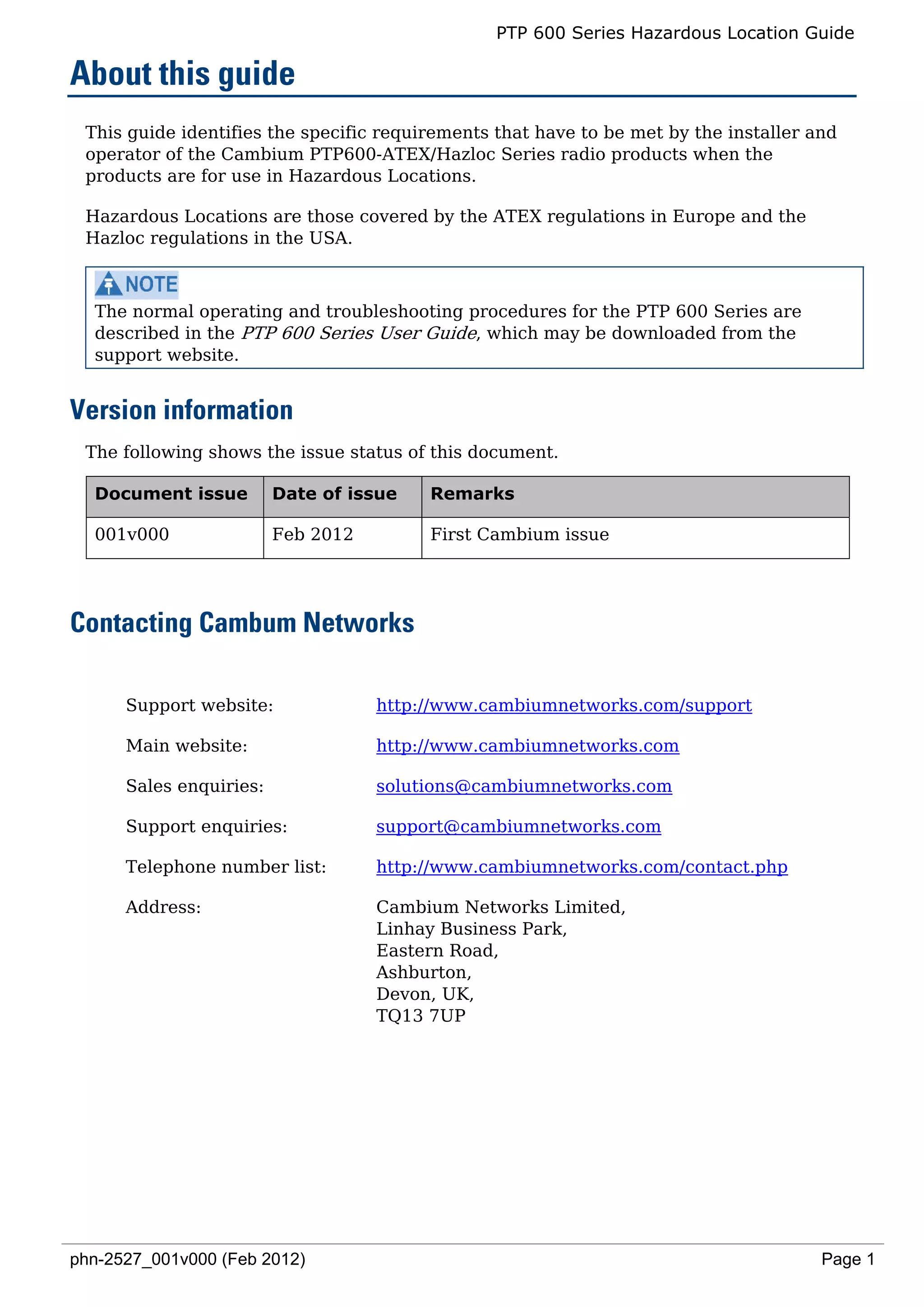 PTP 600 Series Hazardous Location Guide

About this guide
 This guide identifies the specific requirements that have to be met by the installer and
 operator of the Cambium PTP600-ATEX/Hazloc Series radio products when the
 products are for use in Hazardous Locations.

 Hazardous Locations are those covered by the ATEX regulations in Europe and the
 Hazloc regulations in the USA.



  The normal operating and troubleshooting procedures for the PTP 600 Series are
  described in the PTP 600 Series User Guide, which may be downloaded from the
  support website.


Version information
 The following shows the issue status of this document.

  Document issue         Date of issue   Remarks

  001v000                Feb 2012        First Cambium issue




Contacting Cambum Networks

      Support website:              http://www.cambiumnetworks.com/support

      Main website:                 http://www.cambiumnetworks.com

      Sales enquiries:              solutions@cambiumnetworks.com

      Support enquiries:            support@cambiumnetworks.com

      Telephone number list:        http://www.cambiumnetworks.com/contact.php

      Address:                      Cambium Networks Limited,
                                    Linhay Business Park,
                                    Eastern Road,
                                    Ashburton,
                                    Devon, UK,
                                    TQ13 7UP




phn-2527_001v000 (Feb 2012)                                                            Page 1
 