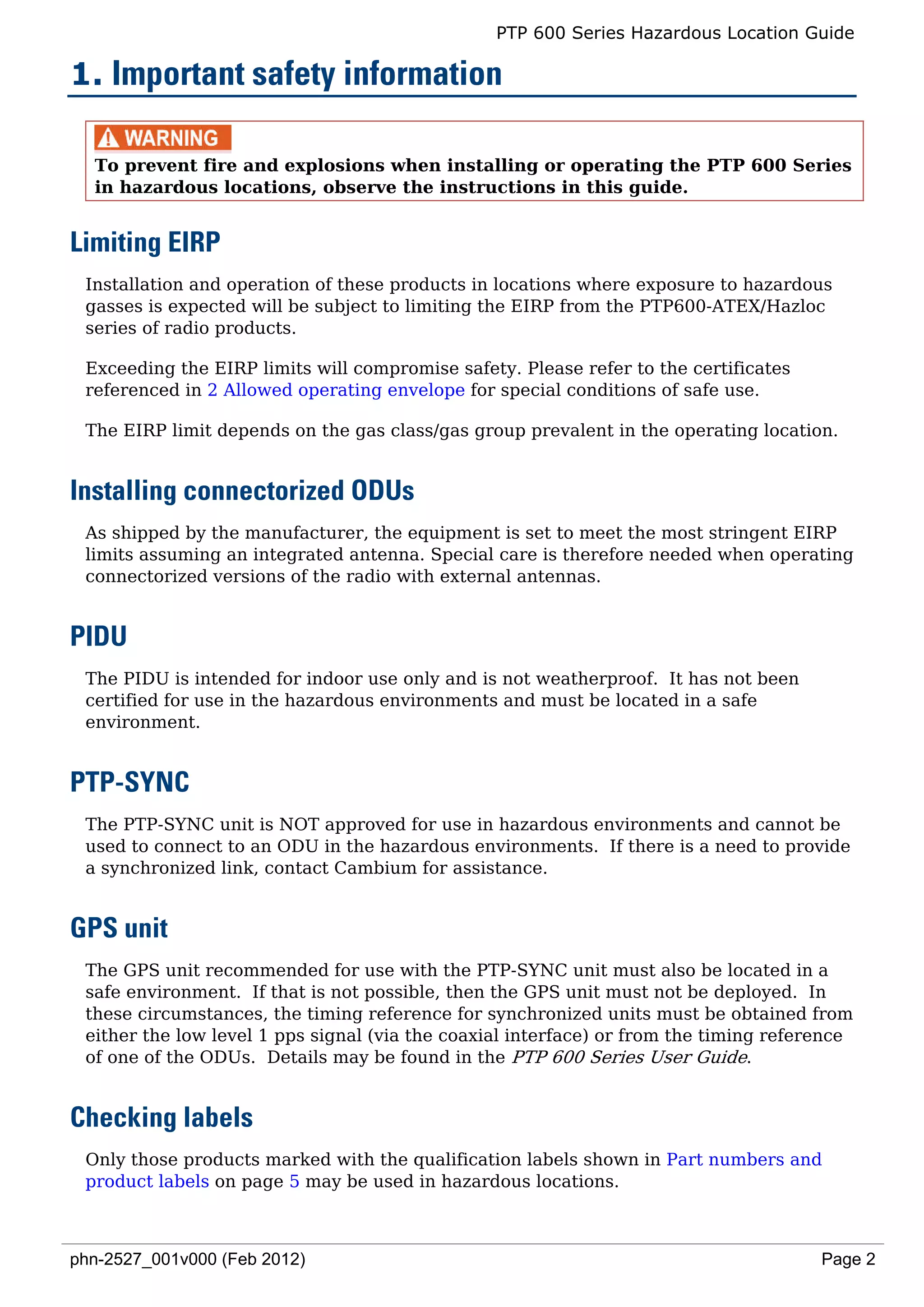 PTP 600 Series Hazardous Location Guide

1. Important safety information

  To prevent fire and explosions when installing or operating the PTP 600 Series
  in hazardous locations, observe the instructions in this guide.


Limiting EIRP
 Installation and operation of these products in locations where exposure to hazardous
 gasses is expected will be subject to limiting the EIRP from the PTP600-ATEX/Hazloc
 series of radio products.

 Exceeding the EIRP limits will compromise safety. Please refer to the certificates
 referenced in 2 Allowed operating envelope for special conditions of safe use.

 The EIRP limit depends on the gas class/gas group prevalent in the operating location.


Installing connectorized ODUs
 As shipped by the manufacturer, the equipment is set to meet the most stringent EIRP
 limits assuming an integrated antenna. Special care is therefore needed when operating
 connectorized versions of the radio with external antennas.


PIDU
 The PIDU is intended for indoor use only and is not weatherproof. It has not been
 certified for use in the hazardous environments and must be located in a safe
 environment.


PTP-SYNC
 The PTP-SYNC unit is NOT approved for use in hazardous environments and cannot be
 used to connect to an ODU in the hazardous environments. If there is a need to provide
 a synchronized link, contact Cambium for assistance.


GPS unit
 The GPS unit recommended for use with the PTP-SYNC unit must also be located in a
 safe environment. If that is not possible, then the GPS unit must not be deployed. In
 these circumstances, the timing reference for synchronized units must be obtained from
 either the low level 1 pps signal (via the coaxial interface) or from the timing reference
 of one of the ODUs. Details may be found in the PTP 600 Series User Guide.


Checking labels
 Only those products marked with the qualification labels shown in Part numbers and
 product labels on page 5 may be used in hazardous locations.



phn-2527_001v000 (Feb 2012)                                                            Page 2
 