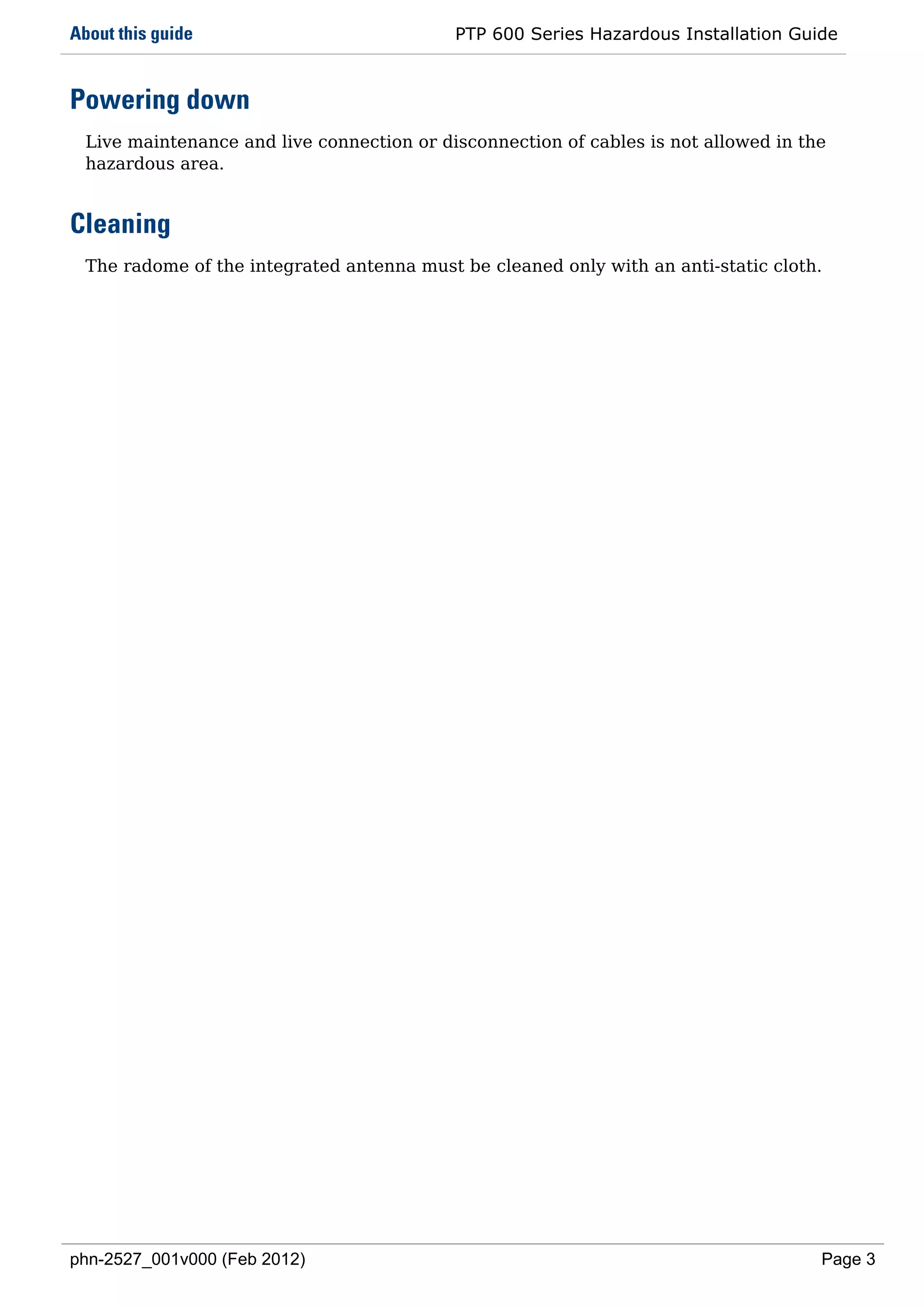 About this guide                            PTP 600 Series Hazardous Installation Guide



Powering down
  Live maintenance and live connection or disconnection of cables is not allowed in the
  hazardous area.


Cleaning
  The radome of the integrated antenna must be cleaned only with an anti-static cloth.




phn-2527_001v000 (Feb 2012)                                                           Page 3
 