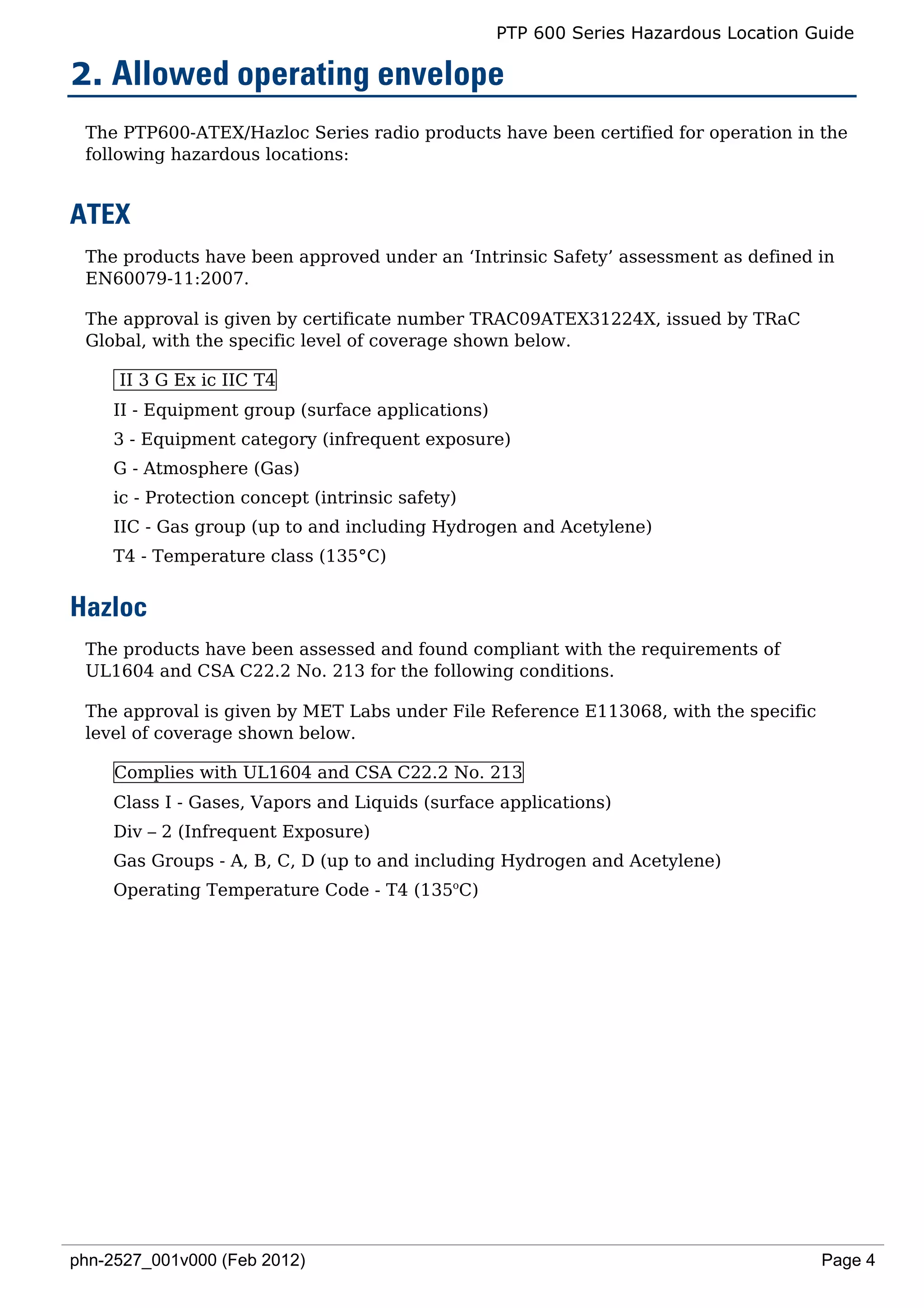PTP 600 Series Hazardous Location Guide

2. Allowed operating envelope
 The PTP600-ATEX/Hazloc Series radio products have been certified for operation in the
 following hazardous locations:


ATEX
 The products have been approved under an ‘Intrinsic Safety’ assessment as defined in
 EN60079-11:2007.

 The approval is given by certificate number TRAC09ATEX31224X, issued by TRaC
 Global, with the specific level of coverage shown below.

     II 3 G Ex ic IIC T4
    II - Equipment group (surface applications)
    3 - Equipment category (infrequent exposure)
    G - Atmosphere (Gas)
    ic - Protection concept (intrinsic safety)
    IIC - Gas group (up to and including Hydrogen and Acetylene)
    T4 - Temperature class (135°C)


Hazloc
 The products have been assessed and found compliant with the requirements of
 UL1604 and CSA C22.2 No. 213 for the following conditions.

 The approval is given by MET Labs under File Reference E113068, with the specific
 level of coverage shown below.

     Complies with UL1604 and CSA C22.2 No. 213
    Class I - Gases, Vapors and Liquids (surface applications)
    Div – 2 (Infrequent Exposure)
    Gas Groups - A, B, C, D (up to and including Hydrogen and Acetylene)
    Operating Temperature Code - T4 (135oC)




phn-2527_001v000 (Feb 2012)                                                          Page 4
 