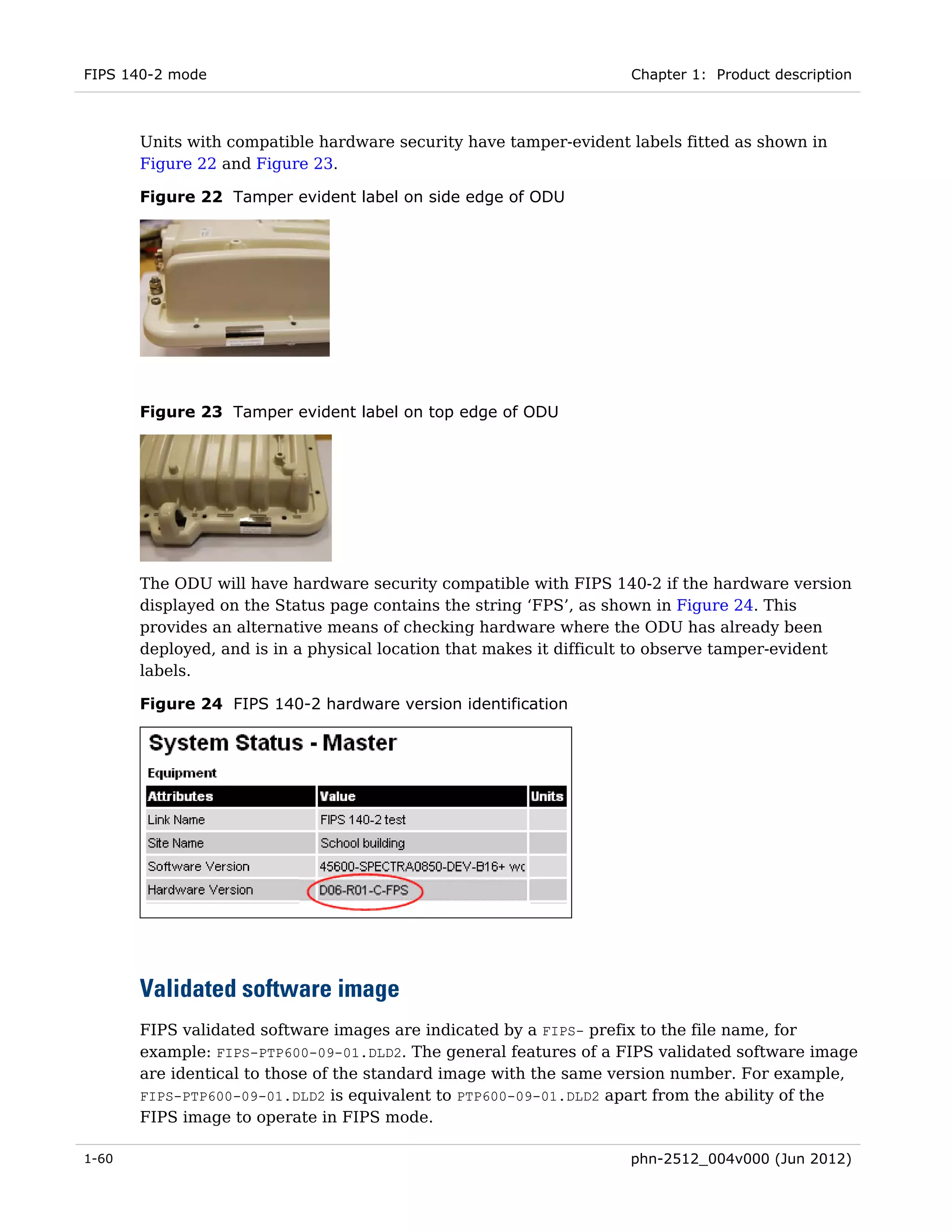 FIPS 140-2 mode                                                     Chapter 1: Product description



       Units with compatible hardware security have tamper-evident labels fitted as shown in
       Figure 22 and Figure 23.

       Figure 22 Tamper evident label on side edge of ODU




       Figure 23 Tamper evident label on top edge of ODU




       The ODU will have hardware security compatible with FIPS 140-2 if the hardware version
       displayed on the Status page contains the string ‘FPS’, as shown in Figure 24. This
       provides an alternative means of checking hardware where the ODU has already been
       deployed, and is in a physical location that makes it difficult to observe tamper-evident
       labels.

       Figure 24 FIPS 140-2 hardware version identification




       Validated software image
       FIPS validated software images are indicated by a FIPS- prefix to the file name, for
       example: FIPS-PTP600-09-01.DLD2. The general features of a FIPS validated software image
       are identical to those of the standard image with the same version number. For example,
       FIPS-PTP600-09-01.DLD2 is equivalent to PTP600-09-01.DLD2 apart from the ability of the
       FIPS image to operate in FIPS mode.

1-60                                                                phn-2512_004v000 (Jun 2012)
 