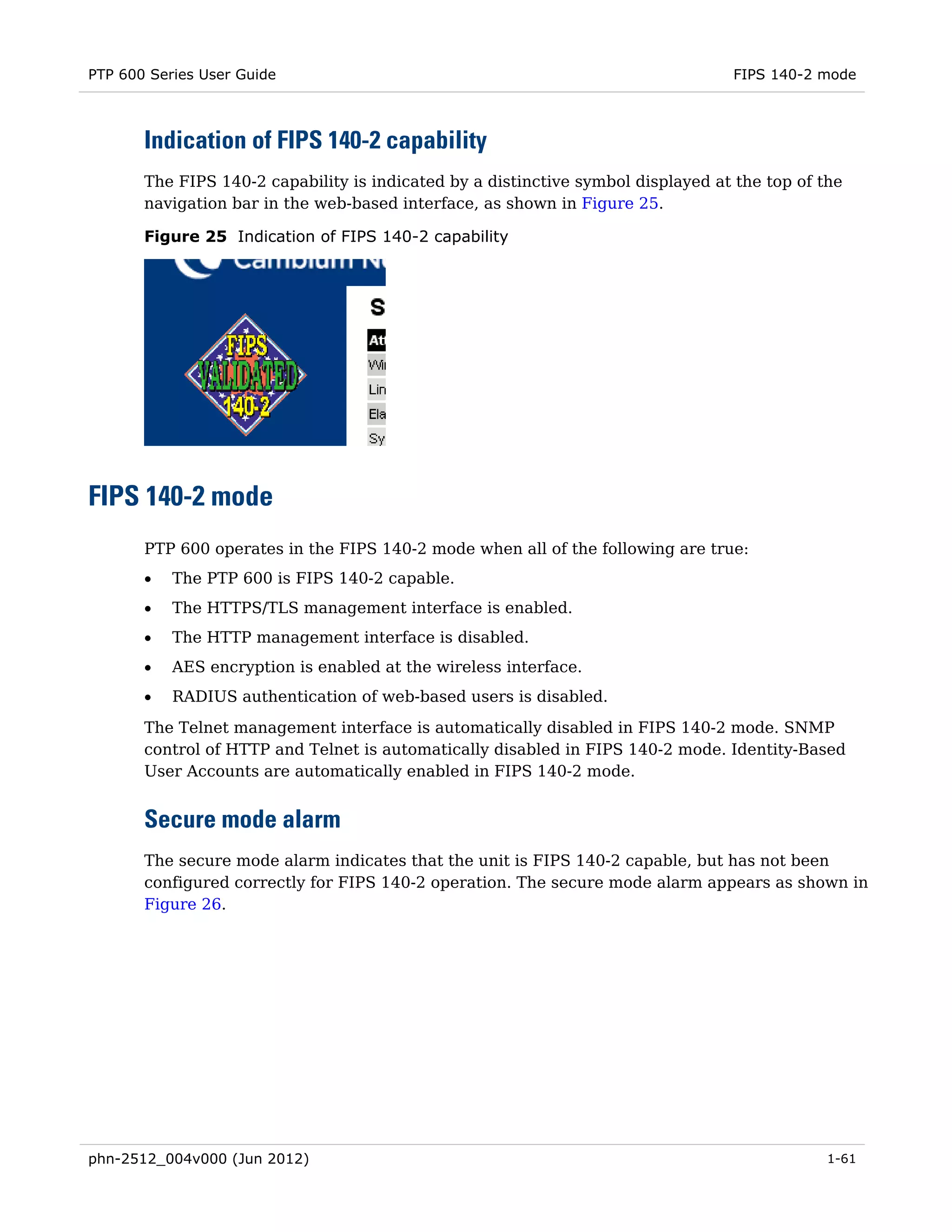PTP 600 Series User Guide                                                         FIPS 140-2 mode



       Indication of FIPS 140-2 capability
       The FIPS 140-2 capability is indicated by a distinctive symbol displayed at the top of the
       navigation bar in the web-based interface, as shown in Figure 25.

       Figure 25 Indication of FIPS 140-2 capability




FIPS 140-2 mode
       PTP 600 operates in the FIPS 140-2 mode when all of the following are true:
       •   The PTP 600 is FIPS 140-2 capable.
       •   The HTTPS/TLS management interface is enabled.
       •   The HTTP management interface is disabled.
       •   AES encryption is enabled at the wireless interface.
       •   RADIUS authentication of web-based users is disabled.
       The Telnet management interface is automatically disabled in FIPS 140-2 mode. SNMP
       control of HTTP and Telnet is automatically disabled in FIPS 140-2 mode. Identity-Based
       User Accounts are automatically enabled in FIPS 140-2 mode.


       Secure mode alarm
       The secure mode alarm indicates that the unit is FIPS 140-2 capable, but has not been
       configured correctly for FIPS 140-2 operation. The secure mode alarm appears as shown in
       Figure 26.




phn-2512_004v000 (Jun 2012)                                                                    1-61
 