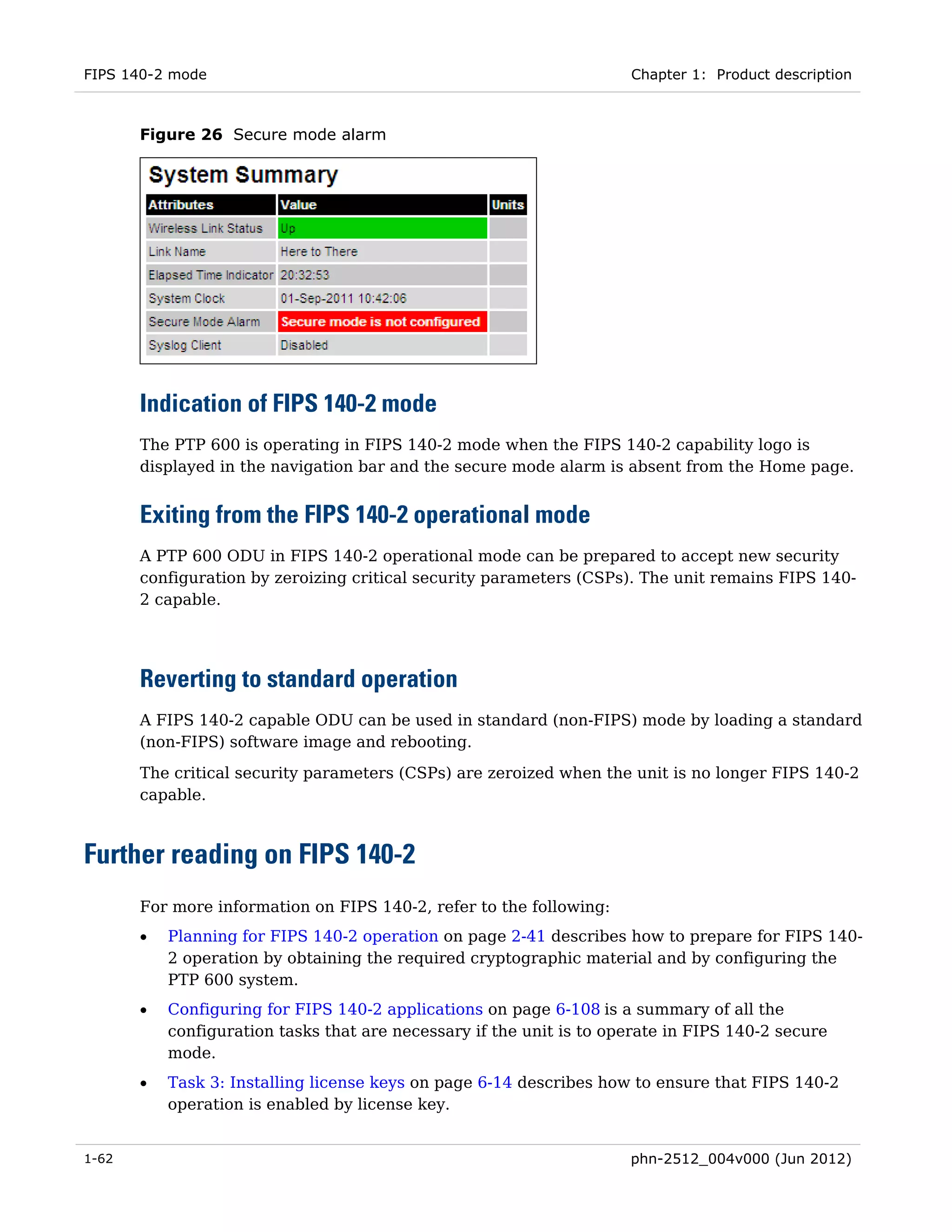 FIPS 140-2 mode                                                       Chapter 1: Product description



       Figure 26 Secure mode alarm




       Indication of FIPS 140-2 mode
       The PTP 600 is operating in FIPS 140-2 mode when the FIPS 140-2 capability logo is
       displayed in the navigation bar and the secure mode alarm is absent from the Home page.


       Exiting from the FIPS 140-2 operational mode
       A PTP 600 ODU in FIPS 140-2 operational mode can be prepared to accept new security
       configuration by zeroizing critical security parameters (CSPs). The unit remains FIPS 140-
       2 capable.




       Reverting to standard operation
       A FIPS 140-2 capable ODU can be used in standard (non-FIPS) mode by loading a standard
       (non-FIPS) software image and rebooting.
       The critical security parameters (CSPs) are zeroized when the unit is no longer FIPS 140-2
       capable.



Further reading on FIPS 140-2
       For more information on FIPS 140-2, refer to the following:
       •   Planning for FIPS 140-2 operation on page 2-41 describes how to prepare for FIPS 140-
           2 operation by obtaining the required cryptographic material and by configuring the
           PTP 600 system.
       •   Configuring for FIPS 140-2 applications on page 6-108 is a summary of all the
           configuration tasks that are necessary if the unit is to operate in FIPS 140-2 secure
           mode.
       •   Task 3: Installing license keys on page 6-14 describes how to ensure that FIPS 140-2
           operation is enabled by license key.


1-62                                                                  phn-2512_004v000 (Jun 2012)
 