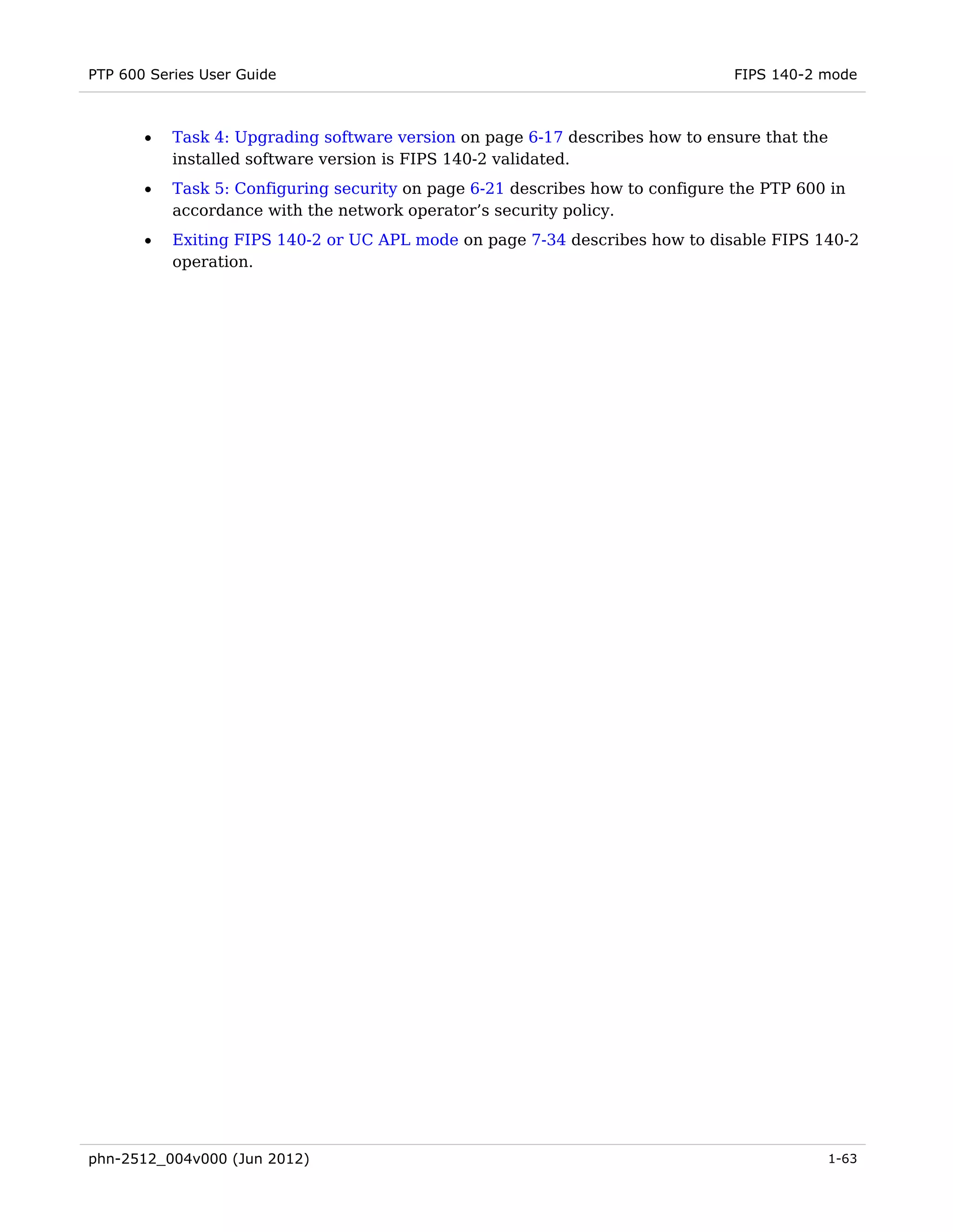 PTP 600 Series User Guide                                                       FIPS 140-2 mode



       •   Task 4: Upgrading software version on page 6-17 describes how to ensure that the
           installed software version is FIPS 140-2 validated.
       •   Task 5: Configuring security on page 6-21 describes how to configure the PTP 600 in
           accordance with the network operator’s security policy.
       •   Exiting FIPS 140-2 or UC APL mode on page 7-34 describes how to disable FIPS 140-2
           operation.




phn-2512_004v000 (Jun 2012)                                                                1-63
 