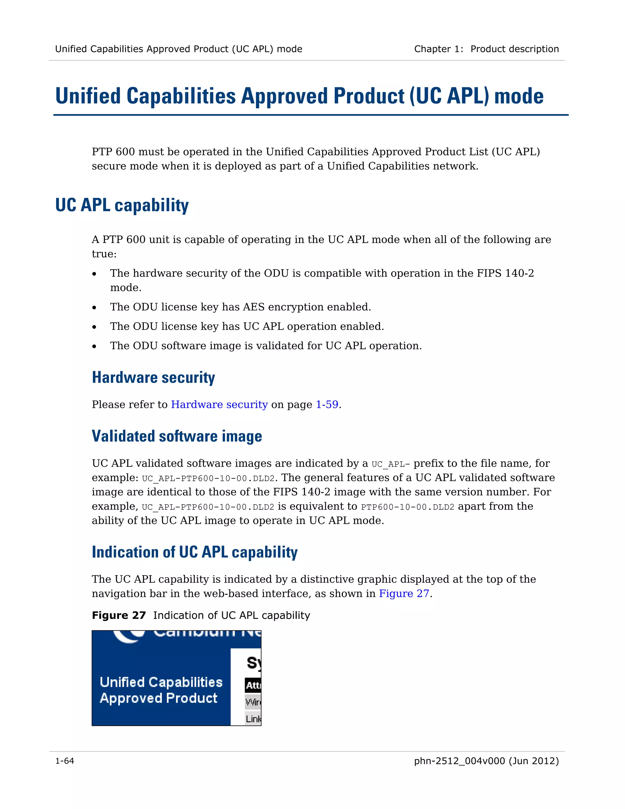 Unified Capabilities Approved Product (UC APL) mode                   Chapter 1: Product description




Unified Capabilities Approved Product (UC APL) mode

       PTP 600 must be operated in the Unified Capabilities Approved Product List (UC APL)
       secure mode when it is deployed as part of a Unified Capabilities network.



UC APL capability
       A PTP 600 unit is capable of operating in the UC APL mode when all of the following are
       true:
       •   The hardware security of the ODU is compatible with operation in the FIPS 140-2
           mode.
       •   The ODU license key has AES encryption enabled.
       •   The ODU license key has UC APL operation enabled.
       •   The ODU software image is validated for UC APL operation.


       Hardware security
       Please refer to Hardware security on page 1-59.


       Validated software image
       UC APL validated software images are indicated by a UC_APL- prefix to the file name, for
       example: UC_APL-PTP600-10-00.DLD2. The general features of a UC APL validated software
       image are identical to those of the FIPS 140-2 image with the same version number. For
       example, UC_APL-PTP600-10-00.DLD2 is equivalent to PTP600-10-00.DLD2 apart from the
       ability of the UC APL image to operate in UC APL mode.


       Indication of UC APL capability
       The UC APL capability is indicated by a distinctive graphic displayed at the top of the
       navigation bar in the web-based interface, as shown in Figure 27.

       Figure 27 Indication of UC APL capability




1-64                                                                  phn-2512_004v000 (Jun 2012)
 
