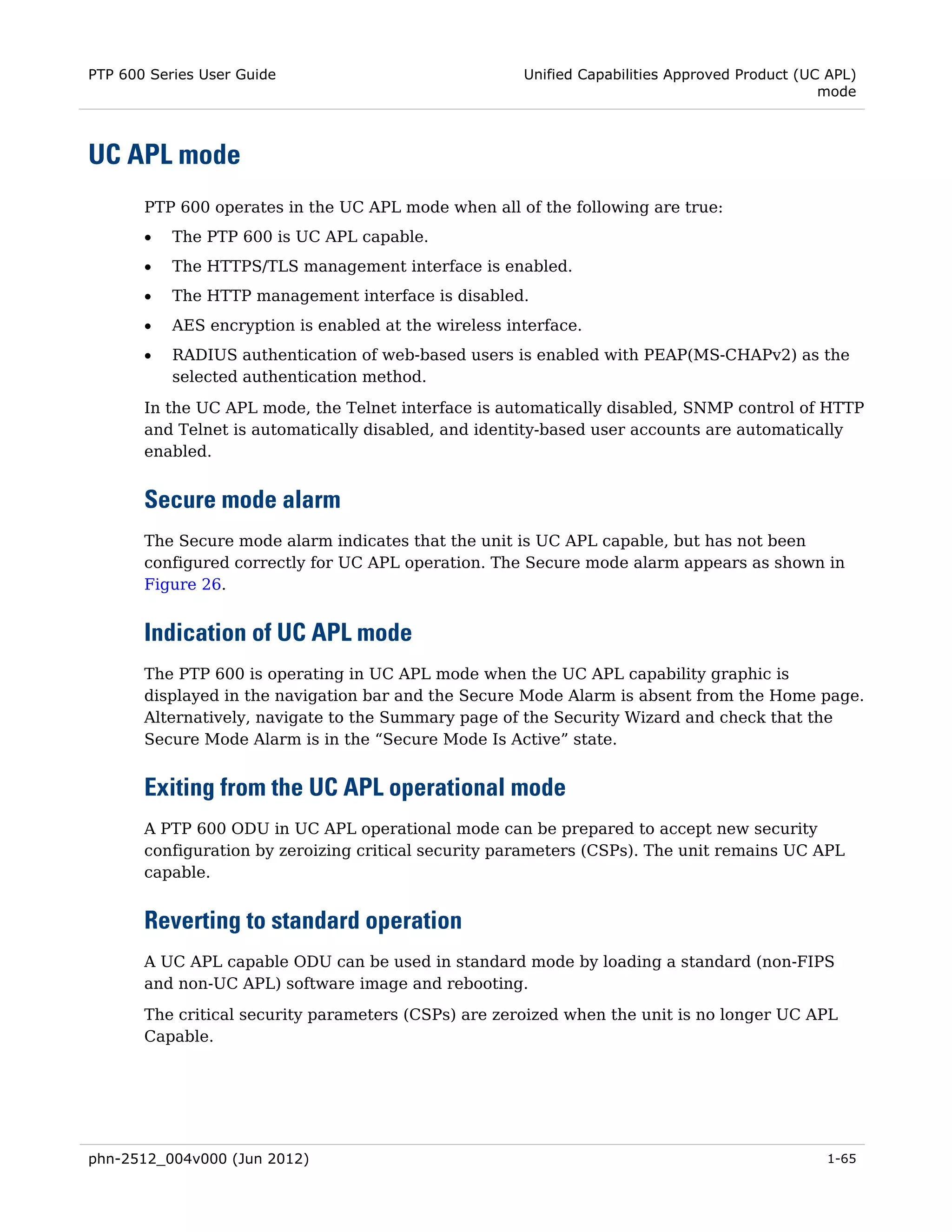 PTP 600 Series User Guide                              Unified Capabilities Approved Product (UC APL)
                                                                                                mode



UC APL mode
       PTP 600 operates in the UC APL mode when all of the following are true:
       •   The PTP 600 is UC APL capable.
       •   The HTTPS/TLS management interface is enabled.
       •   The HTTP management interface is disabled.
       •   AES encryption is enabled at the wireless interface.
       •   RADIUS authentication of web-based users is enabled with PEAP(MS-CHAPv2) as the
           selected authentication method.
       In the UC APL mode, the Telnet interface is automatically disabled, SNMP control of HTTP
       and Telnet is automatically disabled, and identity-based user accounts are automatically
       enabled.


       Secure mode alarm
       The Secure mode alarm indicates that the unit is UC APL capable, but has not been
       configured correctly for UC APL operation. The Secure mode alarm appears as shown in
       Figure 26.


       Indication of UC APL mode
       The PTP 600 is operating in UC APL mode when the UC APL capability graphic is
       displayed in the navigation bar and the Secure Mode Alarm is absent from the Home page.
       Alternatively, navigate to the Summary page of the Security Wizard and check that the
       Secure Mode Alarm is in the “Secure Mode Is Active” state.


       Exiting from the UC APL operational mode
       A PTP 600 ODU in UC APL operational mode can be prepared to accept new security
       configuration by zeroizing critical security parameters (CSPs). The unit remains UC APL
       capable.


       Reverting to standard operation
       A UC APL capable ODU can be used in standard mode by loading a standard (non-FIPS
       and non-UC APL) software image and rebooting.
       The critical security parameters (CSPs) are zeroized when the unit is no longer UC APL
       Capable.




phn-2512_004v000 (Jun 2012)                                                                     1-65
 