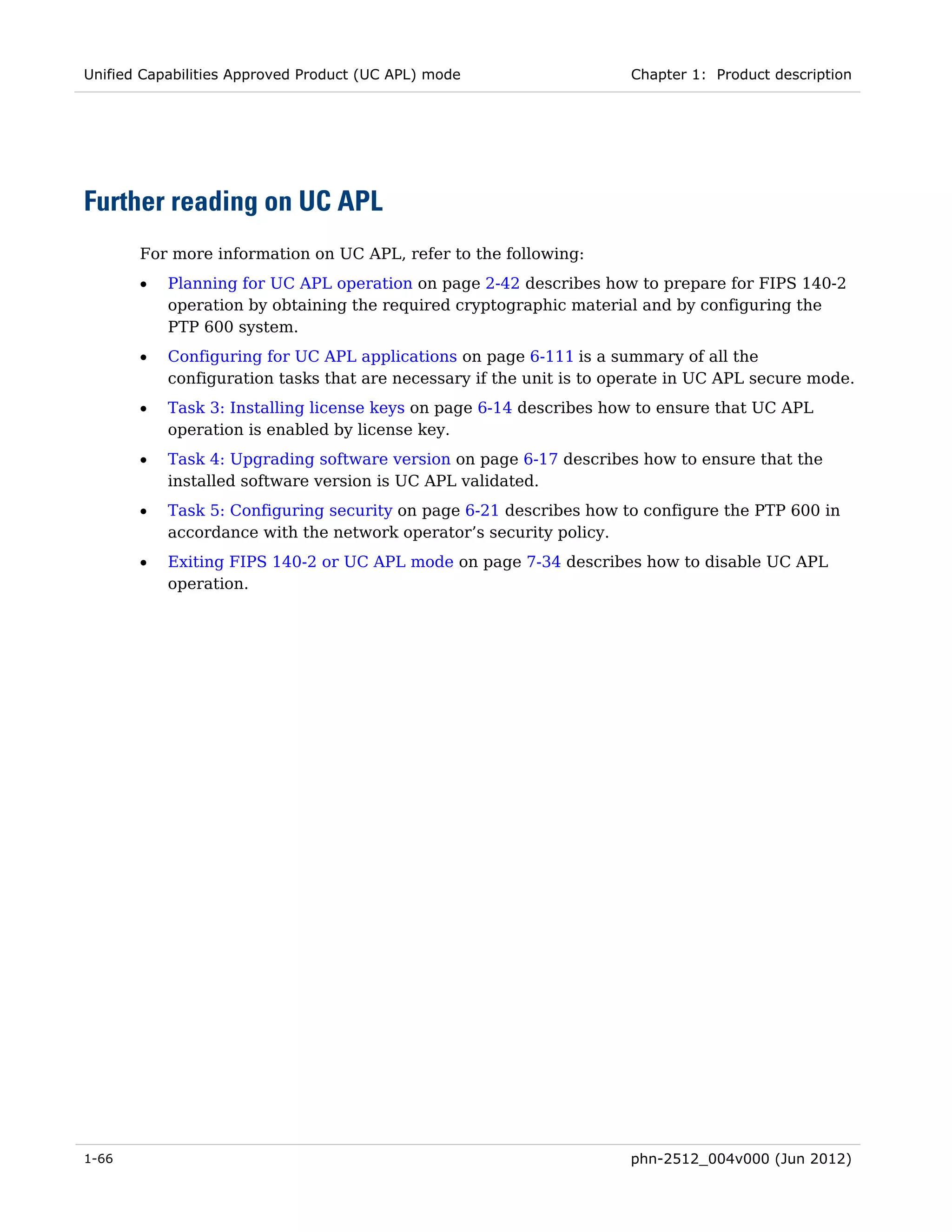 Unified Capabilities Approved Product (UC APL) mode                  Chapter 1: Product description




Further reading on UC APL
       For more information on UC APL, refer to the following:
       •   Planning for UC APL operation on page 2-42 describes how to prepare for FIPS 140-2
           operation by obtaining the required cryptographic material and by configuring the
           PTP 600 system.
       •   Configuring for UC APL applications on page 6-111 is a summary of all the
           configuration tasks that are necessary if the unit is to operate in UC APL secure mode.
       •   Task 3: Installing license keys on page 6-14 describes how to ensure that UC APL
           operation is enabled by license key.
       •   Task 4: Upgrading software version on page 6-17 describes how to ensure that the
           installed software version is UC APL validated.
       •   Task 5: Configuring security on page 6-21 describes how to configure the PTP 600 in
           accordance with the network operator’s security policy.
       •   Exiting FIPS 140-2 or UC APL mode on page 7-34 describes how to disable UC APL
           operation.




1-66                                                                 phn-2512_004v000 (Jun 2012)
 