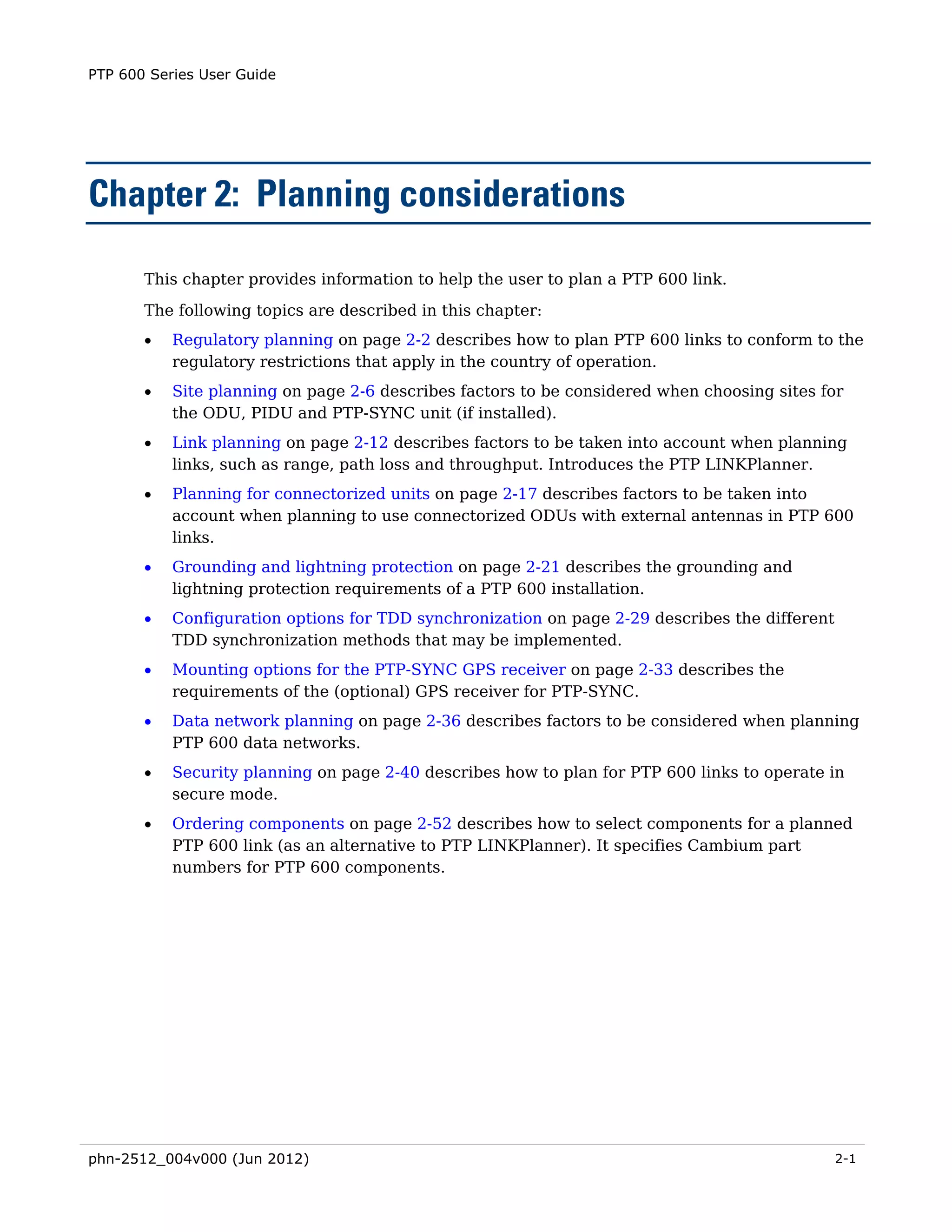 PTP 600 Series User Guide




Chapter 2: Planning considerations

       This chapter provides information to help the user to plan a PTP 600 link.
       The following topics are described in this chapter:
       •   Regulatory planning on page 2-2 describes how to plan PTP 600 links to conform to the
           regulatory restrictions that apply in the country of operation.
       •   Site planning on page 2-6 describes factors to be considered when choosing sites for
           the ODU, PIDU and PTP-SYNC unit (if installed).
       •   Link planning on page 2-12 describes factors to be taken into account when planning
           links, such as range, path loss and throughput. Introduces the PTP LINKPlanner.
       •   Planning for connectorized units on page 2-17 describes factors to be taken into
           account when planning to use connectorized ODUs with external antennas in PTP 600
           links.
       •   Grounding and lightning protection on page 2-21 describes the grounding and
           lightning protection requirements of a PTP 600 installation.
       •   Configuration options for TDD synchronization on page 2-29 describes the different
           TDD synchronization methods that may be implemented.
       •   Mounting options for the PTP-SYNC GPS receiver on page 2-33 describes the
           requirements of the (optional) GPS receiver for PTP-SYNC.
       •   Data network planning on page 2-36 describes factors to be considered when planning
           PTP 600 data networks.
       •   Security planning on page 2-40 describes how to plan for PTP 600 links to operate in
           secure mode.
       •   Ordering components on page 2-52 describes how to select components for a planned
           PTP 600 link (as an alternative to PTP LINKPlanner). It specifies Cambium part
           numbers for PTP 600 components.




phn-2512_004v000 (Jun 2012)                                                                     2-1
 