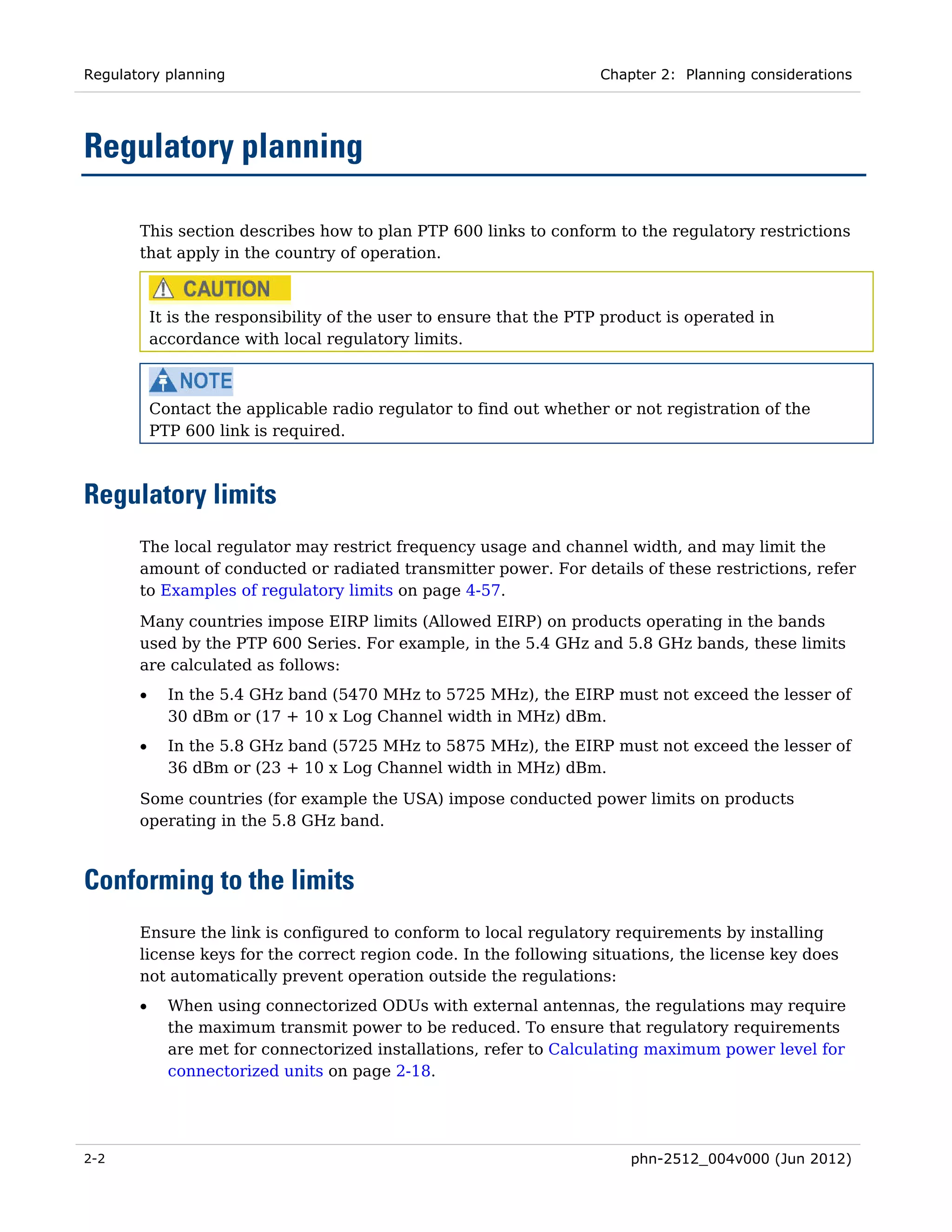 Regulatory planning                                                   Chapter 2: Planning considerations




Regulatory planning

       This section describes how to plan PTP 600 links to conform to the regulatory restrictions
       that apply in the country of operation.



           It is the responsibility of the user to ensure that the PTP product is operated in
           accordance with local regulatory limits.



           Contact the applicable radio regulator to find out whether or not registration of the
           PTP 600 link is required.



Regulatory limits
       The local regulator may restrict frequency usage and channel width, and may limit the
       amount of conducted or radiated transmitter power. For details of these restrictions, refer
       to Examples of regulatory limits on page 4-57.
       Many countries impose EIRP limits (Allowed EIRP) on products operating in the bands
       used by the PTP 600 Series. For example, in the 5.4 GHz and 5.8 GHz bands, these limits
       are calculated as follows:
       •     In the 5.4 GHz band (5470 MHz to 5725 MHz), the EIRP must not exceed the lesser of
             30 dBm or (17 + 10 x Log Channel width in MHz) dBm.
       •     In the 5.8 GHz band (5725 MHz to 5875 MHz), the EIRP must not exceed the lesser of
             36 dBm or (23 + 10 x Log Channel width in MHz) dBm.
       Some countries (for example the USA) impose conducted power limits on products
       operating in the 5.8 GHz band.



Conforming to the limits
       Ensure the link is configured to conform to local regulatory requirements by installing
       license keys for the correct region code. In the following situations, the license key does
       not automatically prevent operation outside the regulations:
       •     When using connectorized ODUs with external antennas, the regulations may require
             the maximum transmit power to be reduced. To ensure that regulatory requirements
             are met for connectorized installations, refer to Calculating maximum power level for
             connectorized units on page 2-18.




2-2                                                                       phn-2512_004v000 (Jun 2012)
 
