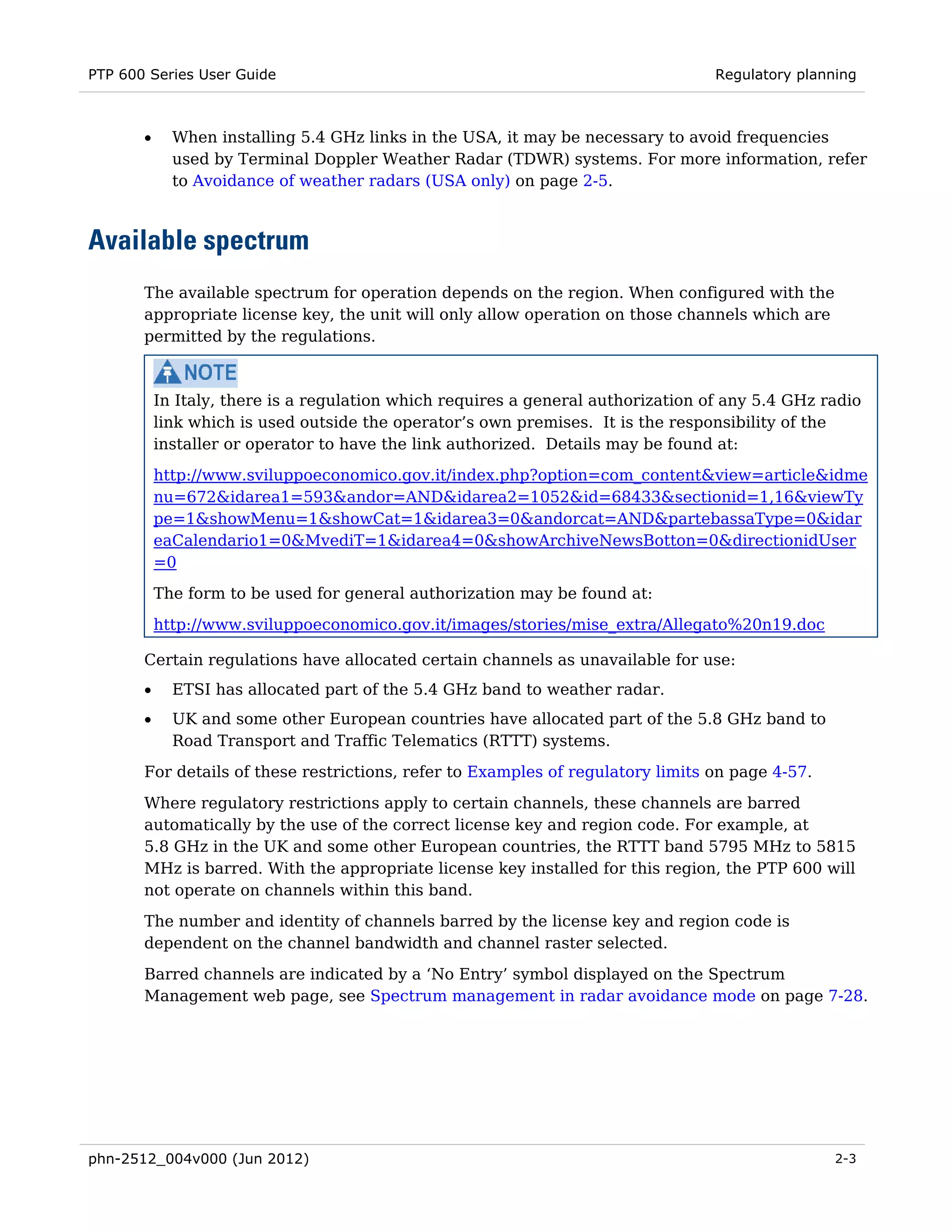 PTP 600 Series User Guide                                                          Regulatory planning



       •     When installing 5.4 GHz links in the USA, it may be necessary to avoid frequencies
             used by Terminal Doppler Weather Radar (TDWR) systems. For more information, refer
             to Avoidance of weather radars (USA only) on page 2-5.



Available spectrum
       The available spectrum for operation depends on the region. When configured with the
       appropriate license key, the unit will only allow operation on those channels which are
       permitted by the regulations.



           In Italy, there is a regulation which requires a general authorization of any 5.4 GHz radio
           link which is used outside the operator’s own premises. It is the responsibility of the
           installer or operator to have the link authorized. Details may be found at:
           http://www.sviluppoeconomico.gov.it/index.php?option=com_content&view=article&idme
           nu=672&idarea1=593&andor=AND&idarea2=1052&id=68433&sectionid=1,16&viewTy
           pe=1&showMenu=1&showCat=1&idarea3=0&andorcat=AND&partebassaType=0&idar
           eaCalendario1=0&MvediT=1&idarea4=0&showArchiveNewsBotton=0&directionidUser
           =0
           The form to be used for general authorization may be found at: 

           http://www.sviluppoeconomico.gov.it/images/stories/mise_extra/Allegato%20n19.doc

       Certain regulations have allocated certain channels as unavailable for use:
       •     ETSI has allocated part of the 5.4 GHz band to weather radar.
       •     UK and some other European countries have allocated part of the 5.8 GHz band to
             Road Transport and Traffic Telematics (RTTT) systems.
       For details of these restrictions, refer to Examples of regulatory limits on page 4-57.

       Where regulatory restrictions apply to certain channels, these channels are barred
       automatically by the use of the correct license key and region code. For example, at
       5.8 GHz in the UK and some other European countries, the RTTT band 5795 MHz to 5815
       MHz is barred. With the appropriate license key installed for this region, the PTP 600 will
       not operate on channels within this band.
       The number and identity of channels barred by the license key and region code is
       dependent on the channel bandwidth and channel raster selected.
       Barred channels are indicated by a ‘No Entry’ symbol displayed on the Spectrum
       Management web page, see Spectrum management in radar avoidance mode on page 7-28.




phn-2512_004v000 (Jun 2012)                                                                        2-3
 