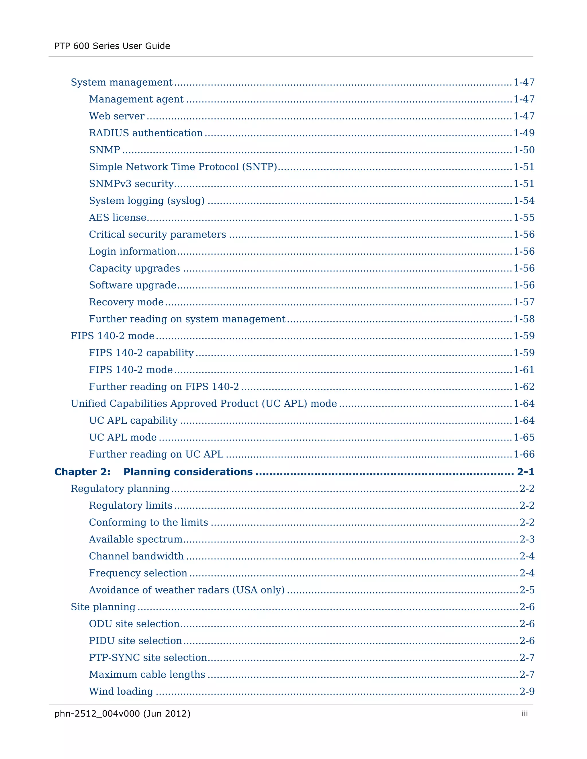 PTP 600 Series User Guide



   System management ............................................................................................................... 1-47 
        Management agent ........................................................................................................... 1-47 
        Web server ........................................................................................................................ 1-47 
        RADIUS authentication ..................................................................................................... 1-49 
        SNMP ................................................................................................................................ 1-50 
        Simple Network Time Protocol (SNTP)............................................................................. 1-51 
        SNMPv3 security............................................................................................................... 1-51 
        System logging (syslog) .................................................................................................... 1-54 
        AES license........................................................................................................................ 1-55 
        Critical security parameters ............................................................................................. 1-56 
        Login information .............................................................................................................. 1-56 
        Capacity upgrades ............................................................................................................ 1-56 
        Software upgrade .............................................................................................................. 1-56 
        Recovery mode .................................................................................................................. 1-57 
        Further reading on system management .......................................................................... 1-58 
   FIPS 140-2 mode ..................................................................................................................... 1-59 
        FIPS 140-2 capability ........................................................................................................ 1-59 
        FIPS 140-2 mode ............................................................................................................... 1-61 
        Further reading on FIPS 140-2 ......................................................................................... 1-62 
   Unified Capabilities Approved Product (UC APL) mode ......................................................... 1-64 
        UC APL capability ............................................................................................................. 1-64 
        UC APL mode .................................................................................................................... 1-65 
        Further reading on UC APL .............................................................................................. 1-66 
Chapter 2:         Planning considerations ........................................................................... 2-1 
   Regulatory planning .................................................................................................................. 2-2 
        Regulatory limits ................................................................................................................. 2-2 
        Conforming to the limits ..................................................................................................... 2-2 
        Available spectrum .............................................................................................................. 2-3 
        Channel bandwidth ............................................................................................................. 2-4 
        Frequency selection ............................................................................................................ 2-4 
        Avoidance of weather radars (USA only) ............................................................................ 2-5 
   Site planning ............................................................................................................................. 2-6 
        ODU site selection............................................................................................................... 2-6 
        PIDU site selection .............................................................................................................. 2-6 
        PTP-SYNC site selection...................................................................................................... 2-7 
        Maximum cable lengths ...................................................................................................... 2-7 
        Wind loading ....................................................................................................................... 2-9 

phn-2512_004v000 (Jun 2012)                                                                                                                   iii
 