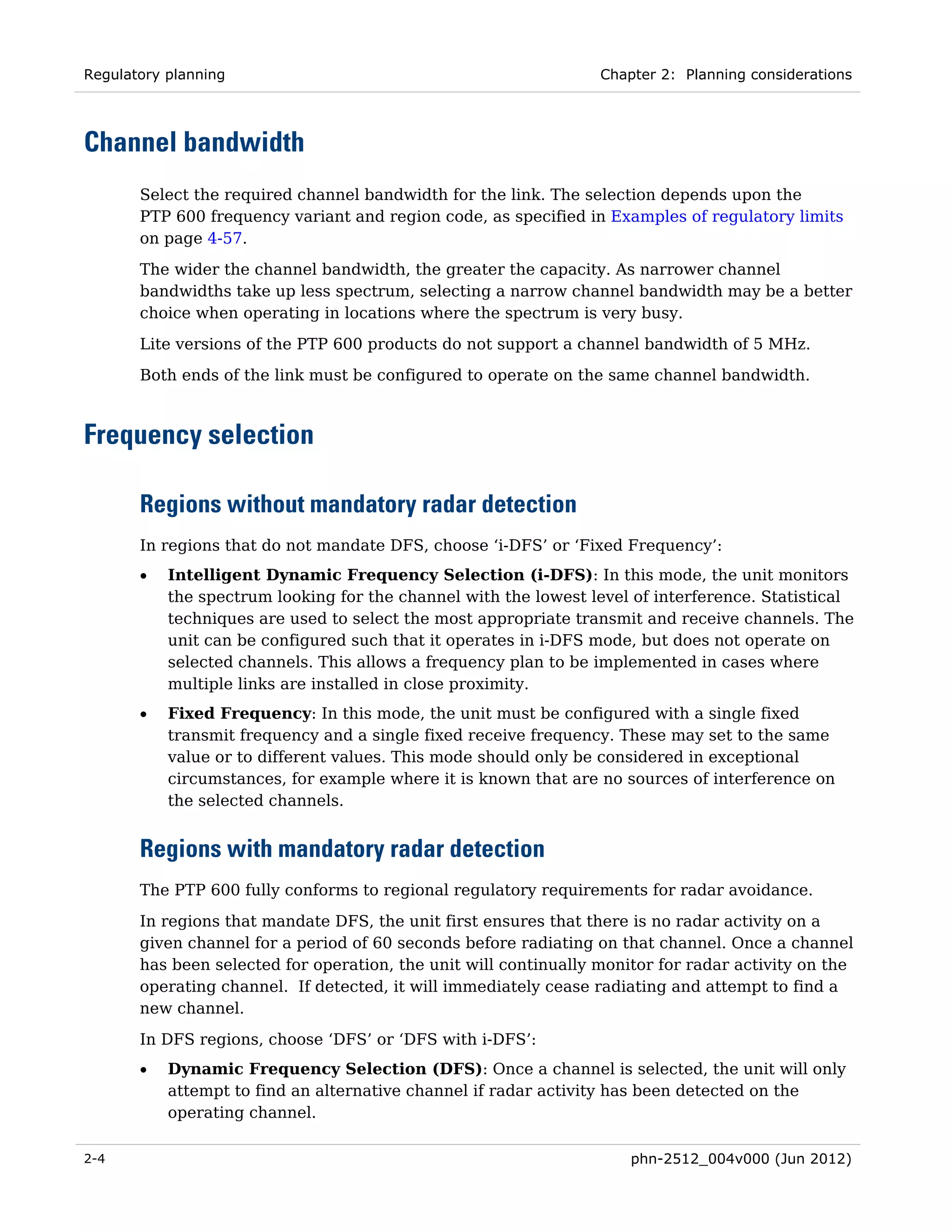 Regulatory planning                                               Chapter 2: Planning considerations




Channel bandwidth
       Select the required channel bandwidth for the link. The selection depends upon the
       PTP 600 frequency variant and region code, as specified in Examples of regulatory limits
       on page 4-57.
       The wider the channel bandwidth, the greater the capacity. As narrower channel
       bandwidths take up less spectrum, selecting a narrow channel bandwidth may be a better
       choice when operating in locations where the spectrum is very busy.
       Lite versions of the PTP 600 products do not support a channel bandwidth of 5 MHz.
       Both ends of the link must be configured to operate on the same channel bandwidth.



Frequency selection

       Regions without mandatory radar detection
       In regions that do not mandate DFS, choose ‘i-DFS’ or ‘Fixed Frequency’:
       •   Intelligent Dynamic Frequency Selection (i-DFS): In this mode, the unit monitors
           the spectrum looking for the channel with the lowest level of interference. Statistical
           techniques are used to select the most appropriate transmit and receive channels. The
           unit can be configured such that it operates in i-DFS mode, but does not operate on
           selected channels. This allows a frequency plan to be implemented in cases where
           multiple links are installed in close proximity.
       •   Fixed Frequency: In this mode, the unit must be configured with a single fixed
           transmit frequency and a single fixed receive frequency. These may set to the same
           value or to different values. This mode should only be considered in exceptional
           circumstances, for example where it is known that are no sources of interference on
           the selected channels.


       Regions with mandatory radar detection
       The PTP 600 fully conforms to regional regulatory requirements for radar avoidance.
       In regions that mandate DFS, the unit first ensures that there is no radar activity on a
       given channel for a period of 60 seconds before radiating on that channel. Once a channel
       has been selected for operation, the unit will continually monitor for radar activity on the
       operating channel. If detected, it will immediately cease radiating and attempt to find a
       new channel.
       In DFS regions, choose ‘DFS’ or ‘DFS with i-DFS’:
       •   Dynamic Frequency Selection (DFS): Once a channel is selected, the unit will only
           attempt to find an alternative channel if radar activity has been detected on the
           operating channel.

2-4                                                                   phn-2512_004v000 (Jun 2012)
 