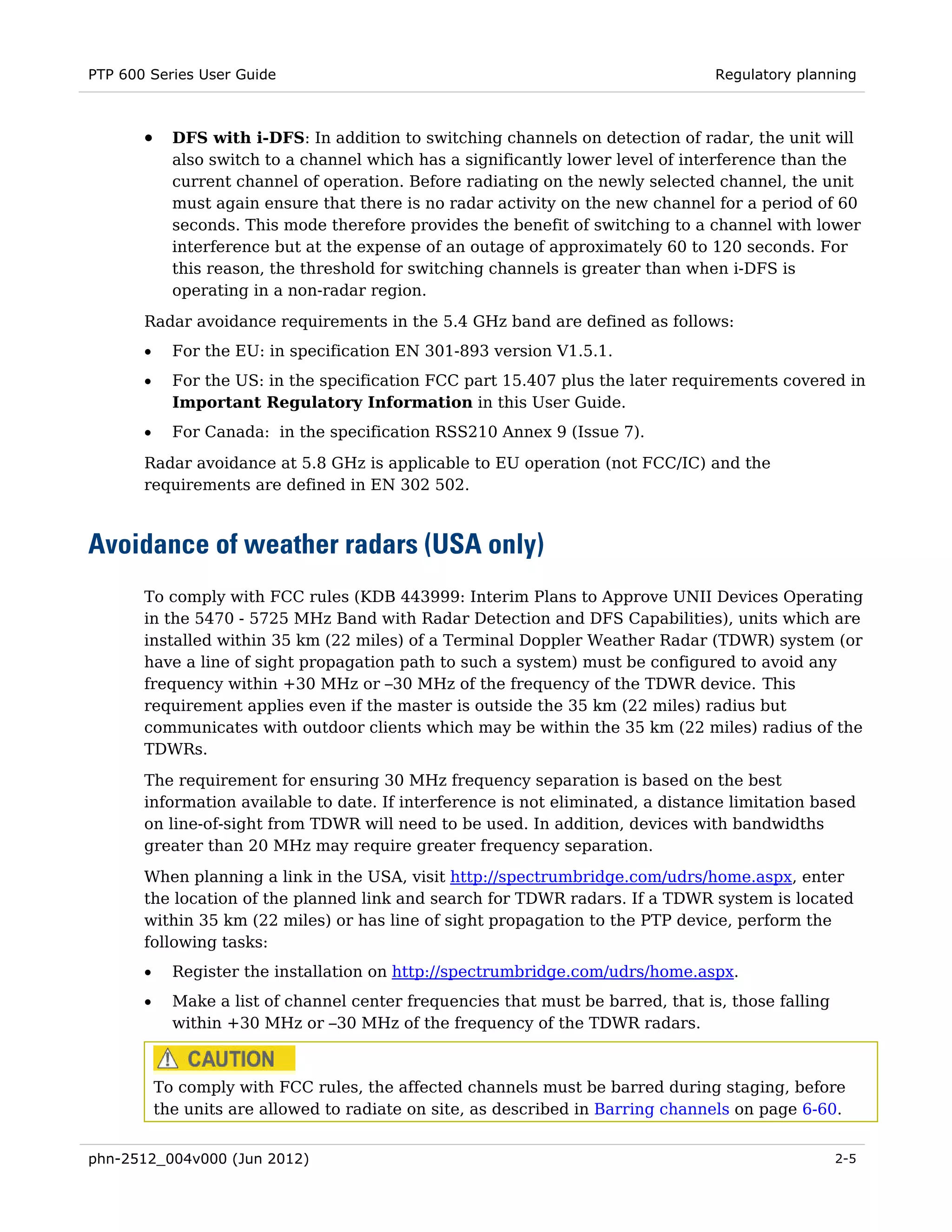 PTP 600 Series User Guide                                                          Regulatory planning



       •     DFS with i-DFS: In addition to switching channels on detection of radar, the unit will
             also switch to a channel which has a significantly lower level of interference than the
             current channel of operation. Before radiating on the newly selected channel, the unit
             must again ensure that there is no radar activity on the new channel for a period of 60
             seconds. This mode therefore provides the benefit of switching to a channel with lower
             interference but at the expense of an outage of approximately 60 to 120 seconds. For
             this reason, the threshold for switching channels is greater than when i-DFS is
             operating in a non-radar region.
       Radar avoidance requirements in the 5.4 GHz band are defined as follows:
       •     For the EU: in specification EN 301-893 version V1.5.1.
       •     For the US: in the specification FCC part 15.407 plus the later requirements covered in
             Important Regulatory Information in this User Guide.
       •     For Canada: in the specification RSS210 Annex 9 (Issue 7).

       Radar avoidance at 5.8 GHz is applicable to EU operation (not FCC/IC) and the
       requirements are defined in EN 302 502.



Avoidance of weather radars (USA only)
       To comply with FCC rules (KDB 443999: Interim Plans to Approve UNII Devices Operating
       in the 5470 - 5725 MHz Band with Radar Detection and DFS Capabilities), units which are
       installed within 35 km (22 miles) of a Terminal Doppler Weather Radar (TDWR) system (or
       have a line of sight propagation path to such a system) must be configured to avoid any
       frequency within +30 MHz or –30 MHz of the frequency of the TDWR device. This
       requirement applies even if the master is outside the 35 km (22 miles) radius but
       communicates with outdoor clients which may be within the 35 km (22 miles) radius of the
       TDWRs.

       The requirement for ensuring 30 MHz frequency separation is based on the best
       information available to date. If interference is not eliminated, a distance limitation based
       on line-of-sight from TDWR will need to be used. In addition, devices with bandwidths
       greater than 20 MHz may require greater frequency separation.
       When planning a link in the USA, visit http://spectrumbridge.com/udrs/home.aspx, enter
       the location of the planned link and search for TDWR radars. If a TDWR system is located
       within 35 km (22 miles) or has line of sight propagation to the PTP device, perform the
       following tasks:
       •     Register the installation on http://spectrumbridge.com/udrs/home.aspx.
       •     Make a list of channel center frequencies that must be barred, that is, those falling
             within +30 MHz or –30 MHz of the frequency of the TDWR radars.



           To comply with FCC rules, the affected channels must be barred during staging, before
           the units are allowed to radiate on site, as described in Barring channels on page 6-60.


phn-2512_004v000 (Jun 2012)                                                                          2-5
 