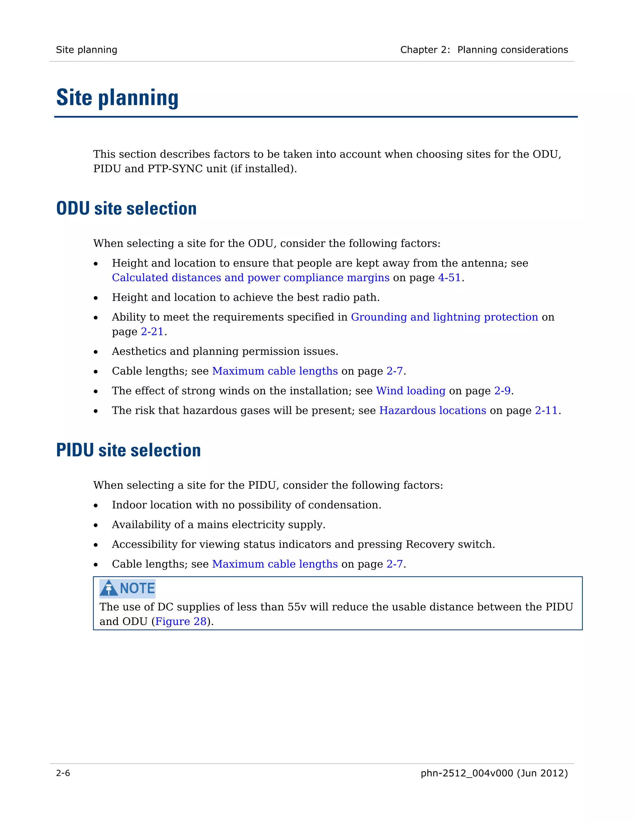 Site planning                                                       Chapter 2: Planning considerations




Site planning

       This section describes factors to be taken into account when choosing sites for the ODU,
       PIDU and PTP-SYNC unit (if installed).



ODU site selection
       When selecting a site for the ODU, consider the following factors:
       •     Height and location to ensure that people are kept away from the antenna; see
             Calculated distances and power compliance margins on page 4-51.
       •     Height and location to achieve the best radio path.
       •     Ability to meet the requirements specified in Grounding and lightning protection on
             page 2-21.
       •     Aesthetics and planning permission issues.
       •     Cable lengths; see Maximum cable lengths on page 2-7.
       •     The effect of strong winds on the installation; see Wind loading on page 2-9.
       •     The risk that hazardous gases will be present; see Hazardous locations on page 2-11.



PIDU site selection
       When selecting a site for the PIDU, consider the following factors:
       •     Indoor location with no possibility of condensation.
       •     Availability of a mains electricity supply.
       •     Accessibility for viewing status indicators and pressing Recovery switch.
       •     Cable lengths; see Maximum cable lengths on page 2-7.



           The use of DC supplies of less than 55v will reduce the usable distance between the PIDU
           and ODU (Figure 28).




2-6                                                                     phn-2512_004v000 (Jun 2012)
 