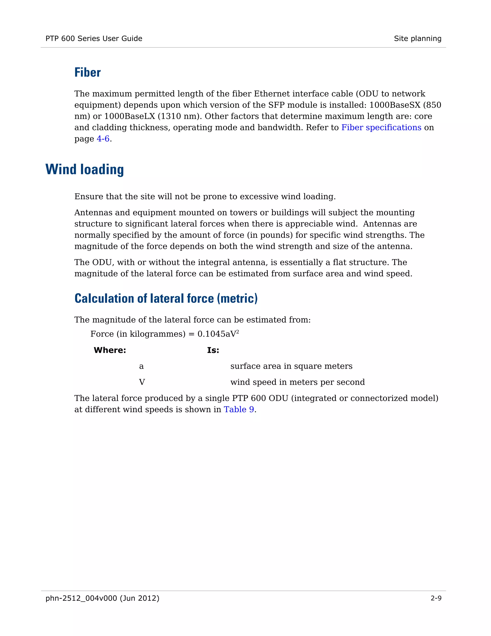 PTP 600 Series User Guide                                                            Site planning



       Fiber
       The maximum permitted length of the fiber Ethernet interface cable (ODU to network
       equipment) depends upon which version of the SFP module is installed: 1000BaseSX (850
       nm) or 1000BaseLX (1310 nm). Other factors that determine maximum length are: core
       and cladding thickness, operating mode and bandwidth. Refer to Fiber specifications on
       page 4-6.



Wind loading
       Ensure that the site will not be prone to excessive wind loading.
       Antennas and equipment mounted on towers or buildings will subject the mounting
       structure to significant lateral forces when there is appreciable wind. Antennas are
       normally specified by the amount of force (in pounds) for specific wind strengths. The
       magnitude of the force depends on both the wind strength and size of the antenna.
       The ODU, with or without the integral antenna, is essentially a flat structure. The
       magnitude of the lateral force can be estimated from surface area and wind speed.


       Calculation of lateral force (metric)
       The magnitude of the lateral force can be estimated from:
           Force (in kilogrammes) = 0.1045aV2

            Where:                     Is:
                        a                    surface area in square meters
                        V                    wind speed in meters per second

       The lateral force produced by a single PTP 600 ODU (integrated or connectorized model)
       at different wind speeds is shown in Table 9.




phn-2512_004v000 (Jun 2012)                                                                     2-9
 